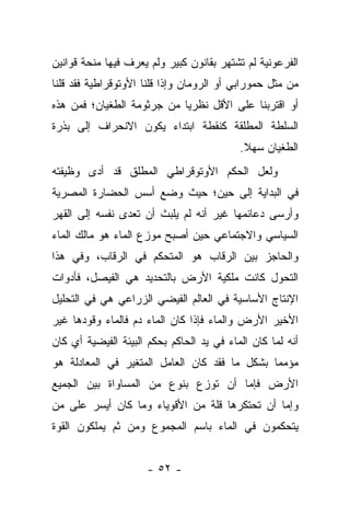 ‫ﺍﻟﻔﺭﻋﻭﻨﻴﺔ ﻟﻡ ﺘﺸﺘﻬﺭ ﺒﻘﺎﻨﻭﻥ ﻜﺒﻴﺭ ﻭﻟﻡ ﻴﻌﺭﻑ ﻓﻴﻬﺎ ﻤﻨﺤﺔ ﻗﻭﺍﻨﻴﻥ‬
‫ﻤﻥ ﻤﺜل ﺤﻤﻭﺭﺍﺒﻲ ﺃﻭ ﺍﻟﺭﻭﻤﺎﻥ ﻭﺇﺫﺍ ﻗﻠﻨﺎ ﺍﻷﻭﺘﻭﻗﺭﺍﻁﻴﺔ ﻓﻘﺩ ﻗﻠﻨﺎ‬
‫ﺃﻭ ﺍﻗﺘﺭﺒﻨﺎ ﻋﻠﻰ ﺍﻷﻗل ﻨﻅﺭ ‪‬ﺎ ﻤﻥ ﺠﺭﺜﻭﻤﺔ ﺍﻟﻁﻐﻴﺎﻥ؛ ﻓﻤﻥ ﻫﺫﻩ‬
                            ‫ﻴ‬
‫ﺍﻟﺴﻠﻁﺔ ﺍﻟﻤﻁﻠﻘﺔ ﻜﻨﻘﻁﺔ ﺍﺒﺘﺩﺍﺀ ﻴﻜﻭﻥ ﺍﻻﻨﺤﺭﺍﻑ ﺇﻟﻰ ﺒﺫﺭﺓ‬
                                           ‫ﺍﻟﻁﻐﻴﺎﻥ ﺴﻬﻼ.‬
                                            ‫ﹰ‬
‫ﻭﻟﻌل ﺍﻟﺤﻜﻡ ﺍﻷﻭﺘﻭﻗﺭﺍﻁﻲ ﺍﻟﻤﻁﻠﻕ ﻗﺩ ﺃﺩﻯ ﻭﻅﻴﻔﺘﻪ‬
‫ﻓﻲ ﺍﻟﺒﺩﺍﻴﺔ ﺇﻟﻰ ﺤﻴﻥ؛ ﺤﻴﺙ ﻭﻀﻊ ﺃﺴﺱ ﺍﻟﺤﻀﺎﺭﺓ ﺍﻟﻤﺼﺭﻴﺔ‬
‫ﻭﺃﺭﺴﻰ ﺩﻋﺎﺌﻤﻬﺎ ﻏﻴﺭ ﺃﻨﻪ ﻟﻡ ﻴﻠﺒﺙ ﺃﻥ ﺘﻌﺩﻯ ﻨﻔﺴﻪ ﺇﻟﻰ ﺍﻟﻘﻬﺭ‬
‫ﺍﻟﺴﻴﺎﺴﻲ ﻭﺍﻻﺠﺘﻤﺎﻋﻲ ﺤﻴﻥ ﺃﺼﺒﺢ ﻤﻭﺯﻉ ﺍﻟﻤﺎﺀ ﻫﻭ ﻤﺎﻟﻙ ﺍﻟﻤﺎﺀ‬
‫ﻭﺍﻟﺤﺎﺠﺯ ﺒﻴﻥ ﺍﻟﺭﻗﺎﺏ ﻫﻭ ﺍﻟﻤﺘﺤﻜﻡ ﻓﻲ ﺍﻟﺭﻗﺎﺏ، ﻭﻓﻲ ﻫﺫﺍ‬
‫ﺍﻟﺘﺤﻭل ﻜﺎﻨﺕ ﻤﻠﻜﻴﺔ ﺍﻷﺭﺽ ﺒﺎﻟﺘﺤﺩﻴﺩ ﻫﻲ ﺍﻟﻔﻴﺼل، ﻓﺄﺩﻭﺍﺕ‬
‫ﺍﻹﻨﺘﺎﺝ ﺍﻷﺴﺎﺴﻴﺔ ﻓﻲ ﺍﻟﻌﺎﻟﻡ ﺍﻟﻔﻴﻀﻲ ﺍﻟﺯﺭﺍﻋﻲ ﻫﻲ ﻓﻲ ﺍﻟﺘﺤﻠﻴل‬
‫ﺍﻷﺨﻴﺭ ﺍﻷﺭﺽ ﻭﺍﻟﻤﺎﺀ ﻓﺈﺫﺍ ﻜﺎﻥ ﺍﻟﻤﺎﺀ ﺩﻡ ﻓﺎﻟﻤﺎﺀ ﻭﻗﻭﺩﻫﺎ ﻏﻴﺭ‬
‫ﺃﻨﻪ ﻟﻤﺎ ﻜﺎﻥ ﺍﻟﻤﺎﺀ ﻓﻲ ﻴﺩ ﺍﻟﺤﺎﻜﻡ ﺒﺤﻜﻡ ﺍﻟﺒﻴﺌﺔ ﺍﻟﻔﻴﻀﻴﺔ ﺃﻱ ﻜﺎﻥ‬
‫ﻤﺅﻤ ‪‬ﺎ ﺒﺸﻜل ﻤﺎ ﻓﻘﺩ ﻜﺎﻥ ﺍﻟﻌﺎﻤل ﺍﻟﻤﺘﻐﻴﺭ ﻓﻲ ﺍﻟﻤﻌﺎﺩﻟﺔ ﻫﻭ‬
                                               ‫ﻤ‬
‫ﺍﻷﺭﺽ ﻓﺈﻤﺎ ﺃﻥ ﺘﻭﺯﻉ ﺒﻨﻭﻉ ﻤﻥ ﺍﻟﻤﺴﺎﻭﺍﺓ ﺒﻴﻥ ﺍﻟﺠﻤﻴﻊ‬
‫ﻭﺇﻤﺎ ﺃﻥ ﺘﺤﺘﻜﺭﻫﺎ ﻗﻠﺔ ﻤﻥ ﺍﻷﻗﻭﻴﺎﺀ ﻭﻤﺎ ﻜﺎﻥ ﺃﻴﺴﺭ ﻋﻠﻰ ﻤﻥ‬
‫ﻴﺘﺤﻜﻤﻭﻥ ﻓﻲ ﺍﻟﻤﺎﺀ ﺒﺎﺴﻡ ﺍﻟﻤﺠﻤﻭﻉ ﻭﻤﻥ ﺜﻡ ﻴﻤﻠﻜﻭﻥ ﺍﻟﻘﻭﺓ‬


                      ‫- ٢٥ -‬
 