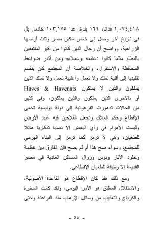 ‫٨١٤,٤٧٠,١ ﻓﺩﺍ ﹰﺎ، ٩٦١ ﺒﻠﺩﺓ، ﻋﺩﺍ ٥٧١,٣٠١ ﺨﺎﺩ ‪‬ﺎ. ﺒل‬
     ‫ﻤ‬                             ‫ﻨ‬
‫ﻓﻲ ﺘﺎﺭﻴﺦ ﺁﺨﺭ ﻭﺼل ﺇﻟﻰ ﺨﻤﺱ ﺴﻜﺎﻥ ﻤﺼﺭ ﻭﺜﻠﺙ ﺃﺭﻀﻬﺎ‬
‫ﺍﻟﺯﺭﺍﻋﻴﺔ، ﻭﻭﺍﻀﺢ ﺃﻥ ﺭﺠﺎل ﺍﻟﺩﻴﻥ ﻜﺎﻨﻭﺍ ﻤﻥ ﺃﻜﺒﺭ ﺍﻟﻤﻨﺘﻔﻌﻴﻥ‬
‫ﺒﺎﻟﻨﻅﺎﻡ ﻤﺜﻠﻤﺎ ﻜﺎﻨﻭﺍ ﺩﻋﺎﺌﻤﻪ ﻭﻋﻤﻼﺀﻩ ﻭﻤﻥ ﺃﻜﺒﺭ ﻀﻭﺍﻏﻁ‬
‫ﺍﻟﻤﺤﺎﻓﻅﺔ ﻭﺍﻻﺴﺘﻘﺭﺍﺭ، ﻭﺍﻟﺨﻼﺼﺔ ﺃﻥ ﺍﻟﻤﺠﺘﻤﻊ ﻜﺎﻥ ﻴﻨﻘﺴﻡ‬
‫ﺘﻘﻠﻴﺩ ‪‬ﺎ ﺇﻟﻰ ﺃﻗﻠﻴﺔ ﺘﻤﻠﻙ ﻭﻻ ﺘﻌﻤل ﻭﺃﻏﻠﺒﻴﺔ ﺘﻌﻤل ﻭﻻ ﺘﻤﻠﻙ ﺍﻟﺫﻴﻥ‬
                                                   ‫ﻴ‬
‫ﻴﻤﻠﻜﻭﻥ ﻭﺍﻟﺫﻴﻥ ﻻ ﻴﻤﻠﻜﻭﻥ ‪Haves & Havenats‬‬
‫ﺃﻭ ﺒﺎﻷﺤﺭﻯ ﺍﻟﺫﻴﻥ ﻴﻤﻠﻜﻭﻥ ﻭﺍﻟﺫﻴﻥ ﻴﻤﻠﻜﻭﻥ، ﻭﻓﻲ ﻜﺜﻴﺭ‬
‫ﻤﻥ ﺍﻟﺤﺎﻻﺕ ﺘﺩﻫﻭﺭﺕ ﺍﻟﻔﺭﻋﻭﻨﻴﺔ ﺇﻟﻰ ﺩﻭﻟﺔ ﺒﻭﻟﻴﺴﻴﺔ ﺘﺤﻤﻲ‬
‫ﺍﻹﻗﻁﺎﻉ ﻭﺤﻜﻡ ﺍﻟﻤﻼﻙ ﻭﺘﺠﻌل ﺍﻟﻔﻼﺤﻴﻥ ﻓﻴﻪ ﻋﺒﻴﺩ ﺍﻷﺭﺽ‬
‫ﻭﻟﻴﺴﺕ ﺍﻷﻫﺭﺍﻡ ﻓﻲ ﺭﺃﻱ ﺍﻟﺒﻌﺽ ﺇﻻ ﻨﺼﺒﺎ ﺘﺫﻜﺎﺭ ‪‬ﺎ ﻫﺎﺌﻼ‬
‫ﹰ‬     ‫ﻴ‬        ‫‪‬‬
‫ﻟﻠﻁﻐﻴﺎﻥ، ﻭﻫﻲ ﻻ ﺘﺭﻤﺯ ﻜﻤﺎ ﺘﺭﻤﺯ ﺇﻟﻰ ﺍﻟﺒﻨﺎﺀ ﺍﻟﻬﺭﻤﻲ‬
‫ﻟﻠﻤﺠﺘﻤﻊ، ﻭﺴﻭﺍﺀ ﺼﺢ ﻫﺫﺍ ﺃﻡ ﻟﻡ ﻴﺼﺢ ﻓﺈﻥ ﺍﻟﻔﺎﺭﻕ ﺒﻴﻥ ﻋﻅﻤﺔ‬
                                     ‫‪‬‬
‫ﻭﺨﻠﻭﺩ ﺍﻵﺜﺎﺭ ﻭﺒﺅﺱ ﻭﺯﻭﺍل ﺍﻟﻤﺴﺎﻜﻥ ﺍﻟﻌﺎﺩﻴﺔ ﻓﻲ ﻤﺼﺭ‬
                       ‫ﺍﻟﻘﺩﻴﻤﺔ ﺇﻻ ﻭﻅﻴﻔﺔ ﻟﻠﻁﻐﻴﺎﻥ ﺍﻹﻗﻁﺎﻋﻲ.‬
‫ﻭﻤﻊ ﺫﻟﻙ ﻓﻘﺩ ﻜﺎﻥ ﺍﻹﻗﻁﺎﻉ ﻫﻭ ﺍﻟﻘﺎﻋﺩﺓ ﺍﻷﺼﻭﻟﻴﺔ،‬
‫ﻭﺍﻻﺴﺘﻘﻼل ﺍﻟﻤﻁﻠﻕ ﻫﻭ ﺍﻷﻤﺭ ﺍﻟﻴﻭﻤﻲ، ﻭﻟﻘﺩ ﻜﺎﻨﺕ ﺍﻟﺴﺨﺭﺓ‬
‫ﻭﺍﻟﻜﺭﺒﺎﺝ ﻭﺍﻟﺘﻌﺫﻴﺏ ﻤﻥ ﻭﺴﺎﺌل ﺍﻹﺭﻫﺎﺏ ﻤﻨﺫ ﺍﻟﻔﺭﺍﻋﻨﺔ ﻭﺤﺘﻰ‬


                      ‫- ٤٥ -‬
 