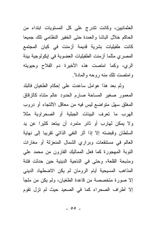 ‫ﺍﻟﻌﺜﻤﺎﻨﻴﻴﻥ، ﻭﻜﺎﻨﺕ ﺘﺘﺩﺭﺝ ﻋﻠﻰ ﻜل ﺍﻟﻤﺴﺘﻭﻴﺎﺕ ﺍﺒﺘﺩﺍﺀ ﻤﻥ‬
‫ﺍﻟﺤﺎﻜﻡ ﺨﻼل ﺍﻟﺒﺎﺸﺎ ﻭﺍﻟﻌﻤﺩﺓ ﺤﺘﻰ ﺍﻟﺨﻔﻴﺭ ﺍﻟﻨﻅﺎﻤﻲ ﺘﻠﻙ ﺠﻤﻴ ‪‬ﺎ‬
 ‫ﻌ‬
‫ﻜﺎﻨﺕ ﻁﻔﻴﻠﻴﺎﺕ ﺒﺸﺭﻴﺔ ﻗﺩﻴﻤﺔ ﺃﺯﻤﻨﺕ ﻓﻲ ﻜﻴﺎﻥ ﺍﻟﻤﺠﺘﻤﻊ‬
‫ﺍﻟﻤﺼﺭﻱ ﻤﺜﻠﻤﺎ ﺃﺯﻤﻨﺕ ﺍﻟﻁﻔﻴﻠﻴﺎﺕ ﺍﻟﻌﻀﻭﻴﺔ ﻓﻲ ﺇﻴﻜﻭﻟﻭﺠﻴﺔ ﺒﻴﺌﺔ‬
‫ﺍﻟﺭﻱ، ﻭﻜﻤﺎ ﺍﻤﺘﺼﺕ ﻫﺫﻩ ﺍﻷﺨﻴﺭﺓ ﺩﻡ ﺍﻟﻔﻼﺡ ﻭﺤﻴﻭﻴﺘﻪ‬
                         ‫ﻭﺍﻤﺘﺼﺕ ﺘﻠﻙ ﻤﻨﻪ ﺭﻭﺤﻪ ﻭﺍﻟﻤﺎﺩﺓ".‬
‫ﻭﺜﻡ ﺒﻌﺩ ﻫﺫﺍ ﻋﻭﺍﻤل ﺴﺎﻋﺩﺕ ﻋﻠﻰ ﺇﺤﻜﺎﻡ ﺍﻟﻁﻐﻴﺎﻥ ﻓﺎﻟﺒﻠﺩ‬
‫ﺍﻟﻤﻌﻤﻭﺭ ﺼﻐﻴﺭ ﺍﻟﻤﺴﺎﺤﺔ ﺼﺎﺭﻡ ﺍﻟﺤﺩﻭﺩ ﻋﺎﻟﻡ ﻤﺘﻨﺎﻩ ﻜﺎﻟﺯﻗﺎﻕ‬
‫ﺍﻟﻤﻐﻠﻕ ﺴﻬل ﻤﺘﻭﺍﻀﻊ ﻟﻴﺱ ﻓﻴﻪ ﻤﻥ ﻤﻌﺎﻗل ﺍﻻﻟﺘﺠﺎﺀ ﺃﻭ ﺩﺭﻭﺏ‬
‫ﺍﻟﻬﺭﺏ ﻤﺎ ﺘﻌﺭﻑ ﺍﻟﺒﻴﺌﺎﺕ ﺍﻟﺠﺒﻠﻴﺔ ﺃﻭ ﺍﻟﺼﺤﺭﺍﻭﻴﺔ ﻤﺜﻼ‬
‫ﹰ‬
‫ﻭﻻ ﻴﻤﻜﻥ ﻟﻬﺎﺭﺏ ﺃﻭ ﺜﺎﺌﺭ ﻤﺘﻤﺭﺩ ﺃﻥ ﻴﺒﺘﻌﺩ ﻜﺜﻴﺭﺍ ﻋﻥ ﻴﺩ‬
       ‫‪‬‬
‫ﺍﻟﺴﻠﻁﺎﻥ ﻭﻗﺒﻀﺘﻪ ﺇﻻ ﺇﺫﺍ ﺁﺜﺭ ﺍﻟﻨﻔﻲ ﺍﻟﺫﺍﺘﻲ ﺘﻘﺭﻴ ‪‬ﺎ ﺇﻟﻰ ﻨﻬﺎﻴﺔ‬
           ‫ﺒ‬
‫ﺍﻟﻌﺎﻟﻡ ﻓﻲ ﻤﺴﺘﻨﻘﻌﺎﺕ ﻭﺒﺭﺍﺭﻱ ﺍﻟﺸﻤﺎل ﺍﻟﻤﻨﻌﺯﻟﺔ ﺃﻭ ﻤﻐﺎﺭﺍﺕ‬
‫ﺍﻟﻨﻭﺒﺔ ﺍﻟﻤﻬﺠﻭﺭﺓ ﻜﻤﺎ ﻓﻌل ﺍﻟﻤﻤﺎﻟﻴﻙ ﺍﻟﻔﺎﺭﻭﻥ ﻤﻥ ﻤﺤﻤﺩ ﻋﻠﻲ‬
‫ﻭﻤﺫﺒﺤﺔ ﺍﻟﻘﻠﻌﺔ، ﻭﺤﺘﻰ ﻓﻲ ﺍﻟﻨﺎﺤﻴﺔ ﺍﻟﺩﻴﻨﻴﺔ ﺤﻴﻥ ﺤﺩﺜﺕ ﻓﺘﻨﺔ‬
‫ﺍﻟﻤﺫﺍﻫﺏ ﺍﻟﻤﺴﻴﺤﻴﺔ ﺃﻴﺎﻡ ﺍﻟﺭﻭﻤﺎﻥ ﻟﻡ ﻴﻜﻥ ﺍﻻﻀﻁﻬﺎﺩ ﺍﻟﺩﻴﻨﻲ‬
‫ﺇﻻ ﺼﻭﺭﺓ ﻤﺘﺨﺼﺼﺔ ﻤﻥ ﻗﺎﻋﺩﺓ ﺍﻟﻁﻐﻴﺎﻥ، ﻭﻟﻡ ﻴﻜﻥ ﻤﻥ ﻤﻠﺠﺄ‬
‫ﺇﻻ ﺃﻁﺭﺍﻑ ﺍﻟﺼﺤﺭﺍﺀ ﻜﻤﺎ ﻓﻲ ﺍﻟﺼﻌﻴﺩ ﺤﻴﺙ ﻟﻡ ﺘﺯل ﺘﻘﻭﻡ‬


                     ‫- ٥٥ -‬
 