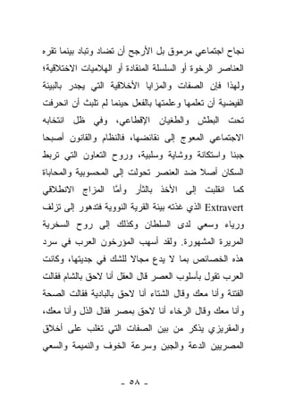 ‫ﻨﺠﺎﺡ ﺍﺠﺘﻤﺎﻋﻲ ﻤﺭﻤﻭﻕ ﺒل ﺍﻷﺭﺠﺢ ﺃﻥ ﺘﻀﺎﺩ ﻭﺘﺒﺎﺩ ﺒﻴﻨﻤﺎ ﺘﻘﺭﻩ‬
‫ﺍﻟﻌﻨﺎﺼﺭ ﺍﻟﺭﺨﻭﺓ ﺃﻭ ﺍﻟﺴﻠﺴﻠﺔ ﺍﻟﻤﻨﻘﺎﺩﺓ ﺃﻭ ﺍﻟﻬﻼﻤﻴﺎﺕ ﺍﻻﺨﺘﻼﻗﻴﺔ؛‬
‫ﻭﻟﻬﺫﺍ ﻓﺈﻥ ﺍﻟﺼﻔﺎﺕ ﻭﺍﻟﻤﺯﺍﻴﺎ ﺍﻷﺨﻼﻗﻴﺔ ﺍﻟﺘﻲ ﻴﺠﺩﺭ ﺒﺎﻟﺒﻴﺌﺔ‬
‫ﺍﻟﻔﻴﻀﻴﺔ ﺃﻥ ﺘﻌﻠﻤﻬﺎ ﻭﻋﻠﻤﺘﻬﺎ ﺒﺎﻟﻔﻌل ﺤﻴﻨﻤﺎ ﻟﻡ ﺘﻠﺒﺙ ﺃﻥ ﺍﻨﺤﺭﻓﺕ‬
‫ﺘﺤﺕ ﺍﻟﺒﻁﺵ ﻭﺍﻟﻁﻐﻴﺎﻥ ﺍﻹﻗﻁﺎﻋﻲ، ﻭﻓﻲ ﻅل ﺍﻨﺘﺨﺎﺒﻪ‬
‫ﺍﻻﺠﺘﻤﺎﻋﻲ ﺍﻟﻤﻌﻭﺝ ﺇﻟﻰ ﻨﻘﺎﺌﻀﻬﺎ، ﻓﺎﻟﻨﻅﺎﻡ ﻭﺍﻟﻘﺎﻨﻭﻥ ﺃﺼﺒﺤﺎ‬
‫ﺠﺒ ﹰﺎ ﻭﺍﺴﺘﻜﺎﻨﺔ ﻭﻭﺸﺎﻴﺔ ﻭﺴﻠﺒﻴﺔ، ﻭﺭﻭﺡ ﺍﻟﺘﻌﺎﻭﻥ ﺍﻟﺘﻲ ﺘﺭﺒﻁ‬
                                                ‫ﻨ‬
‫ﺍﻟﺴﻜﺎﻥ ﺃﺼﻼ ﻀﺩ ﺍﻟﻌﻨﺼﺭ ﺘﺤﻭﻟﺕ ﺇﻟﻰ ﺍﻟﻤﺤﺴﻭﺒﻴﺔ ﻭﺍﻟﻤﺤﺎﺒﺎﺓ‬
                                        ‫ﹰ‬
‫ﻜﻤﺎ ﺍﻨﻘﻠﺒﺕ ﺇﻟﻰ ﺍﻷﺨﺫ ﺒﺎﻟﺜﺄﺭ ﻭﺃﻤﺎ ﺍﻟﻤﺯﺍﺝ ﺍﻻﻨﻁﻼﻗﻲ‬
                ‫ﱠ‬
‫‪ Extravert‬ﺍﻟﺫﻱ ﻏﺫﺘﻪ ﺒﻴﺌﺔ ﺍﻟﻘﺭﻴﺔ ﺍﻟﻨﻭﻭﻴﺔ ﻓﺘﺩﻫﻭﺭ ﺇﻟﻰ ﺘﺯﻟﻑ‬
‫ﻭﺭﻴﺎﺀ ﻭﺴﻌﻲ ﻟﺩﻯ ﺍﻟﺴﻠﻁﺎﻥ ﻭﻜﺫﻟﻙ ﺇﻟﻰ ﺭﻭﺡ ﺍﻟﺴﺨﺭﻴﺔ‬
‫ﺍﻟﻤﺭﻴﺭﺓ ﺍﻟﻤﺸﻬﻭﺭﺓ. ﻭﻟﻘﺩ ﺃﺴﻬﺏ ﺍﻟﻤﺅﺭﺨﻭﻥ ﺍﻟﻌﺭﺏ ﻓﻲ ﺴﺭﺩ‬
‫ﻫﺫﻩ ﺍﻟﺨﺼﺎﺌﺹ ﺒﻤﺎ ﻻ ﻴﺩﻉ ﻤﺠﺎﻻ ﻟﻠﺸﻙ ﻓﻲ ﺠﺩﻴﺘﻬﺎ، ﻭﻜﺎﻨﺕ‬
                      ‫ﹰ‬
‫ﺍﻟﻌﺭﺏ ﺘﻘﻭل ﺒﺄﺴﻠﻭﺏ ﺍﻟﻌﺼﺭ ﻗﺎل ﺍﻟﻌﻘل ﺃﻨﺎ ﻻﺤﻕ ﺒﺎﻟﺸﺎﻡ ﻓﻘﺎﻟﺕ‬
‫ﺍﻟﻔﺘﻨﺔ ﻭﺃﻨﺎ ﻤﻌﻙ ﻭﻗﺎل ﺍﻟﺸﺘﺎﺀ ﺃﻨﺎ ﻻﺤﻕ ﺒﺎﻟﺒﺎﺩﻴﺔ ﻓﻘﺎﻟﺕ ﺍﻟﺼﺤﺔ‬
‫ﻭﺃﻨﺎ ﻤﻌﻙ ﻭﻗﺎل ﺍﻟﺭﺨﺎﺀ ﺃﻨﺎ ﻻﺤﻕ ﺒﻤﺼﺭ ﻓﻘﺎل ﺍﻟﺫل ﻭﺃﻨﺎ ﻤﻌﻙ،‬
‫ﻭﺍﻟﻤﻘﺭﻴﺯﻱ ﻴﺫﻜﺭ ﻤﻥ ﺒﻴﻥ ﺍﻟﺼﻔﺎﺕ ﺍﻟﺘﻲ ﺘﻐﻠﺏ ﻋﻠﻰ ﺃﺨﻼﻕ‬
‫ﺍﻟﻤﺼﺭﻴﻴﻥ ﺍﻟﺩﻋﺔ ﻭﺍﻟﺠﺒﻥ ﻭﺴﺭﻋﺔ ﺍﻟﺨﻭﻑ ﻭﺍﻟﻨﻤﻴﻤﺔ ﻭﺍﻟﺴﻌﻲ‬


                     ‫- ٨٥ -‬
 