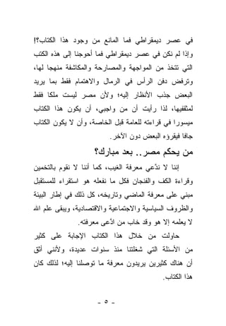 ‫ﻓﻲ ﻋﺼﺭ ﺩﻴﻤﻘﺭﺍﻁﻲ ﻓﻤﺎ ﺍﻟﻤﺎﻨﻊ ﻤﻥ ﻭﺠﻭﺩ ﻫﺫﺍ ﺍﻟﻜﺘﺎﺏ؟!‬
‫ﻭﺇﺫﺍ ﻟﻡ ﻨﻜﻥ ﻓﻲ ﻋﺼﺭ ﺩﻴﻤﻘﺭﺍﻁﻲ ﻓﻤﺎ ﺃﺤﻭﺠﻨﺎ ﺇﻟﻰ ﻫﺫﻩ ﺍﻟﻜﺘﺏ‬
‫ﺍﻟﺘﻲ ﺘﺘﺨﺫ ﻤﻥ ﺍﻟﻤﻭﺍﺠﻬﺔ ﻭﺍﻟﻤﺼﺎﺭﺤﺔ ﻭﺍﻟﻤﻜﺎﺸﻔﺔ ﻤﻨﻬﺠﺎ ﻟﻬﺎ،‬
      ‫‪‬‬
‫ﻭﺘﺭﻓﺽ ﺩﻓﻥ ﺍﻟﺭﺃﺱ ﻓﻲ ﺍﻟﺭﻤﺎل ﻭﺍﻻﻫﺘﻤﺎﻡ ﻓﻘﻁ ﺒﻤﺎ ﻴﺭﻴﺩ‬
‫ﺍﻟﺒﻌﺽ ﺠﺫﺏ ﺍﻷﻨﻅﺎﺭ ﺇﻟﻴﻪ؛ ﻭﻷﻥ ﻤﺼﺭ ﻟﻴﺴﺕ ﻤﻠﻜﺎ ﻓﻘﻁ‬
     ‫ﹰ‬
‫ﻟﻤﺜﻘﻔﻴﻬﺎ، ﻟﺫﺍ ﺭﺃﻴﺕ ﺃﻥ ﻤﻥ ﻭﺍﺠﺒﻲ، ﺃﻥ ﻴﻜﻭﻥ ﻫﺫﺍ ﺍﻟﻜﺘﺎﺏ‬
‫ﻤﻴﺴﻭﺭﺍ ﻓﻲ ﻗﺭﺍﺀﺘﻪ ﻟﻠﻌﺎﻤﺔ ﻗﺒل ﺍﻟﺨﺎﺼﺔ، ﻭﺃﻥ ﻻ ﻴﻜﻭﻥ ﺍﻟﻜﺘﺎﺏ‬
                                                ‫‪‬‬
                         ‫ﺠﺎﻓﺎ ﻓﻴﻘﺭﺅﻩ ﺍﻟﺒﻌﺽ ﺩﻭﻥ ﺍﻵﺨﺭ.‬
                                                 ‫ﹰ‬
                    ‫ﻤﻥ ﻴﺤﻜﻡ ﻤﺼﺭ.. ﺒﻌﺩ ﻤﺒﺎﺭﻙ؟‬
‫ﺇﻨﻨﺎ ﻻ ﻨﺩﻋﻲ ﻤﻌﺭﻓﺔ ﺍﻟﻐﻴﺏ، ﻜﻤﺎ ﺃﻨﻨﺎ ﻻ ﻨﻘﻭﻡ ﺒﺎﻟﺘﺨﻤﻴﻥ‬
                                        ‫ﱠ‬
‫ﻭﻗﺭﺍﺀﺓ ﺍﻟﻜﻑ ﻭﺍﻟﻔﻨﺠﺎﻥ ﻓﻜل ﻤﺎ ﻨﻔﻌﻠﻪ ﻫﻭ ﺍﺴﺘﻘﺭﺍﺀ ﻟﻠﻤﺴﺘﻘﺒل‬
‫ﻤﺒﻨﻲ ﻋﻠﻰ ﻤﻌﺭﻓﺔ ﺍﻟﻤﺎﻀﻲ ﻭﺘﺎﺭﻴﺨﻪ، ﻜل ﺫﻟﻙ ﻓﻲ ﺇﻁﺎﺭ ﺍﻟﺒﻴﺌﺔ‬
‫ﻭﺍﻟﻅﺭﻭﻑ ﺍﻟﺴﻴﺎﺴﻴﺔ ﻭﺍﻻﺠﺘﻤﺎﻋﻴﺔ ﻭﺍﻻﻗﺘﺼﺎﺩﻴﺔ، ﻭﻴﺒﻘﻰ ﻋﻠﻡ ﺍﷲ‬
              ‫ﻻ ﻴﻌﻠﻤﻪ ﺇﻻ ﻫﻭ ﻭﻗﺩ ﺨﺎﺏ ﻤﻥ ﺍﺩﻋﻰ ﻤﻌﺭﻓﺘﻪ.‬
                        ‫‪ ‬ﱠ‬
‫ﺤﺎﻭﻟﺕ ﻤﻥ ﺨﻼل ﻫﺫﺍ ﺍﻟﻜﺘﺎﺏ ﺍﻹﺠﺎﺒﺔ ﻋﻠﻰ ﻜﺜﻴﺭ‬
‫ﻤﻥ ﺍﻷﺴﺌﻠﺔ ﺍﻟﺘﻲ ﺸﻐﻠﺘﻨﺎ ﻤﻨﺫ ﺴﻨﻭﺍﺕ ﻋﺩﻴﺩﺓ، ﻭﻷﻨﻨﻲ ﺃﺜﻕ‬
‫ﺃﻥ ﻫﻨﺎﻙ ﻜﺜﻴﺭﻴﻥ ﻴﺭﻴﺩﻭﻥ ﻤﻌﺭﻓﺔ ﻤﺎ ﺘﻭﺼﻠﻨﺎ ﺇﻟﻴﻪ؛ ﻟﺫﻟﻙ ﻜﺎﻥ‬
                                           ‫ﻫﺫﺍ ﺍﻟﻜﺘﺎﺏ.‬


                     ‫-٥-‬
 