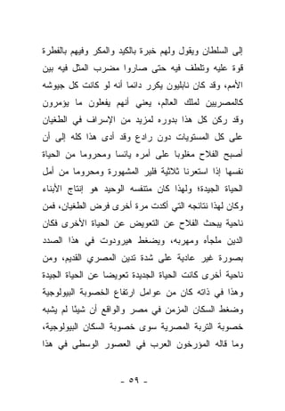 ‫ﺇﻟﻰ ﺍﻟﺴﻠﻁﺎﻥ ﻭﻴﻘﻭل ﻭﻟﻬﻡ ﺨﺒﺭﺓ ﺒﺎﻟﻜﻴﺩ ﻭﺍﻟﻤﻜﺭ ﻭﻓﻴﻬﻡ ﺒﺎﻟﻔﻁﺭﺓ‬
‫ﻗﻭﺓ ﻋﻠﻴﻪ ﻭﺘﻠﻁﻑ ﻓﻴﻪ ﺤﺘﻰ ﺼﺎﺭﻭﺍ ﻤﻀﺭﺏ ﺍﻟﻤﺜل ﻓﻴﻪ ﺒﻴﻥ‬
‫ﺍﻷﻤﻡ، ﻭﻗﺩ ﻜﺎﻥ ﻨﺎﺒﻠﻴﻭﻥ ﻴﻜﺭﺭ ﺩﺍﺌ ‪‬ﺎ ﺃﻨﻪ ﻟﻭ ﻜﺎﻨﺕ ﻜل ﺠﻴﻭﺸﻪ‬
                      ‫ﻤ‬
‫ﻜﺎﻟﻤﺼﺭﻴﻴﻥ ﻟﻤﻠﻙ ﺍﻟﻌﺎﻟﻡ، ﻴﻌﻨﻲ ﺃﻨﻬﻡ ﻴﻔﻌﻠﻭﻥ ﻤﺎ ﻴﺅﻤﺭﻭﻥ‬
‫ﻭﻗﺩ ﺭﻜﻥ ﻜل ﻫﺫﺍ ﺒﺩﻭﺭﻩ ﻟﻤﺯﻴﺩ ﻤﻥ ﺍﻹﺴﺭﺍﻑ ﻓﻲ ﺍﻟﻁﻐﻴﺎﻥ‬
‫ﻋﻠﻰ ﻜل ﺍﻟﻤﺴﺘﻭﻴﺎﺕ ﺩﻭﻥ ﺭﺍﺩﻉ ﻭﻗﺩ ﺃﺩﻯ ﻫﺫﺍ ﻜﻠﻪ ﺇﻟﻰ ﺃﻥ‬
‫ﺃﺼﺒﺢ ﺍﻟﻔﻼﺡ ﻤﻐﻠﻭ ‪‬ﺎ ﻋﻠﻰ ﺃﻤﺭﻩ ﻴﺎﺌ ‪‬ﺎ ﻭﻤﺤﺭﻭ ‪‬ﺎ ﻤﻥ ﺍﻟﺤﻴﺎﺓ‬
           ‫ﻤ‬        ‫ﺴ‬               ‫ﺒ‬
‫ﻨﻔﺴﻬﺎ ﺇﺫﺍ ﺍﺴﺘﻌﺭﻨﺎ ﺜﻼﺜﻴﺔ ﻓﻠﻴﺭ ﺍﻟﻤﺸﻬﻭﺭﺓ ﻭﻤﺤﺭﻭ ‪‬ﺎ ﻤﻥ ﺃﻤل‬
        ‫ﻤ‬
‫ﺍﻟﺤﻴﺎﺓ ﺍﻟﺠﻴﺩﺓ؛ ﻭﻟﻬﺫﺍ ﻜﺎﻥ ﻤﺘﻨﻔﺴﻪ ﺍﻟﻭﺤﻴﺩ ﻫﻭ ﺇﻨﺘﺎﺝ ﺍﻷﺒﻨﺎﺀ‬
‫ﻭﻜﺎﻥ ﻟﻬﺫﺍ ﻨﺘﺎﺌﺠﻪ ﺍﻟﺘﻲ ﺃﻜﺩﺕ ﻤﺭﺓ ﺃﺨﺭﻯ ﻓﺭﺽ ﺍﻟﻁﻐﻴﺎﻥ، ﻓﻤﻥ‬
‫ﻨﺎﺤﻴﺔ ﻴﺒﺤﺙ ﺍﻟﻔﻼﺡ ﻋﻥ ﺍﻟﺘﻌﻭﻴﺽ ﻋﻥ ﺍﻟﺤﻴﺎﺓ ﺍﻷﺨﺭﻯ ﻓﻜﺎﻥ‬
‫ﺍﻟﺩﻴﻥ ﻤﻠﺠﺄﻩ ﻭﻤﻬﺭﺒﻪ، ﻭﻴﻀﻐﻁ ﻫﻴﺭﻭﺩﻭﺕ ﻓﻲ ﻫﺫﺍ ﺍﻟﺼﺩﺩ‬
‫ﺒﺼﻭﺭﺓ ﻏﻴﺭ ﻋﺎﺩﻴﺔ ﻋﻠﻰ ﺸﺩﺓ ﺘﺩﻴﻥ ﺍﻟﻤﺼﺭﻱ ﺍﻟﻘﺩﻴﻡ، ﻭﻤﻥ‬
‫ﻨﺎﺤﻴﺔ ﺃﺨﺭﻯ ﻜﺎﻨﺕ ﺍﻟﺤﻴﺎﺓ ﺍﻟﺠﺩﻴﺩﺓ ﺘﻌﻭﻴ ‪‬ﺎ ﻋﻥ ﺍﻟﺤﻴﺎﺓ ﺍﻟﺠﻴﺩﺓ‬
                  ‫ﻀ‬
‫ﻭﻫﺫﺍ ﻓﻲ ﺫﺍﺘﻪ ﻜﺎﻥ ﻤﻥ ﻋﻭﺍﻤل ﺍﺭﺘﻔﺎﻉ ﺍﻟﺨﺼﻭﺒﺔ ﺍﻟﺒﻴﻭﻟﻭﺠﻴﺔ‬
‫ﻭﻀﻐﻁ ﺍﻟﺴﻜﺎﻥ ﺍﻟﻤﺯﻤﻥ ﻓﻲ ﻤﺼﺭ ﻭﺍﻟﻭﺍﻗﻊ ﺃﻥ ﺸﻴﺌﺎ ﻟﻡ ﻴﺸﺒﻪ‬
         ‫ً‬
‫ﺨﺼﻭﺒﺔ ﺍﻟﺘﺭﺒﺔ ﺍﻟﻤﺼﺭﻴﺔ ﺴﻭﻯ ﺨﺼﻭﺒﺔ ﺍﻟﺴﻜﺎﻥ ﺍﻟﺒﻴﻭﻟﻭﺠﻴﺔ،‬
‫ﻭﻤﺎ ﻗﺎﻟﻪ ﺍﻟﻤﺅﺭﺨﻭﻥ ﺍﻟﻌﺭﺏ ﻓﻲ ﺍﻟﻌﺼﻭﺭ ﺍﻟﻭﺴﻁﻰ ﻓﻲ ﻫﺫﺍ‬


                     ‫- ٩٥ -‬
 