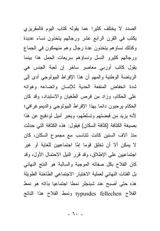 ‫ﺍﻟﺼﺩﺩ ﻻ ﻴﺨﺘﻠﻑ ﻜﺜﻴ ‪‬ﺍ ﻋﻤﺎ ﻴﻘﻭﻟﻪ ﻜﺘﺎﺏ ﺍﻟﻴﻭﻡ ﻓﺎﻟﻤﻘﺭﻴﺯﻱ‬
                                ‫ﺭ‬
‫ﻴﻜﺘﺏ ﻓﻲ ﺍﻟﻘﺭﻥ ﺍﻟﺭﺍﺒﻊ ﻋﺸﺭ ﻭﺭﺠﺎﻟﻬﻡ ﻴﺘﺨﺫﻭﻥ ﻨﺴﺎﺀ ﻋﺩﻴﺩﺓ‬
‫ﻭﻜﺫﻟﻙ ﻨﺴﺎﺅﻫﻡ ﻴﺘﺨﺫﻭﻥ ﻋﺩﺓ ﺭﺠﺎل ﻭﻫﻡ ﻤﻨﻬﻤﻜﻭﻥ ﻓﻲ ﺍﻟﺠﻤﺎﻉ‬
‫ﻭﺭﺠﺎﻟﻬﻡ ﻜﺜﻴﺭﻭ ﺍﻟﻨﺴل ﻭﻨﺴﺎﺅﻫﻡ ﺴﺭﻴﻌﺎﺕ ﺍﻟﺤﻤل ﻫﺫﺍ ﺒﻴﻨﻤﺎ‬
‫ﻴﻘﻭل ﻜﺎﺘﺏ ﺃﻭﺭﺒﻲ ﻤﻌﺎﺼﺭ ﺴﺎﺨﺭ ﺇﻥ ﻟﻌﺒﺔ ﺍﻟﺠﻨﺱ ﻫﻲ‬
‫ﺍﻟﺭﻴﺎﻀﺔ ﺍﻟﻭﻁﻨﻴﺔ ﻭﺍﻟﻤﻬﻡ ﺃﻥ ﻫﺫﺍ ﺍﻹﻓﺭﺍﻁ ﺍﻟﺒﻴﻭﻟﻭﺠﻲ ﺃﺩﻯ ﺇﻟﻰ‬
‫ﺸﺩﺓ ﺍﻨﺨﻔﺎﺽ ﺍﻟﻤﻨﻔﻌﺔ ﺍﻟﺤﺩﻴﺔ ﻟﻺﻨﺴﺎﻥ ﻭﺍﺘﻀﺎﻋﻪ ﻭﻫﻭﺍﻨﻪ‬
‫ﻋﻠﻰ ﺍﻟﺤﻜﺎﻡ، ﻭﺯﺍﺩ ﻤﻥ ﻓﺭﺹ ﺍﻟﻁﻐﻴﺎﻥ ﻭﺍﻻﺴﺘﺒﺩﺍﺩ، ﻭﻗﺩ ﻜﺎﻥ‬
‫ﺍﻟﺤﻜﺎﻡ ﻴﺭﺤﺒﻭﻥ ﺩﺍﺌﻤﺎ ﺒﻬﺫﺍ ﺍﻹﻓﺭﺍﻁ ﺍﻟﺒﻴﻭﻟﻭﺠﻲ ﻭﺍﻟﺩﻴﻤﻭﻏﺭﺍﻓﻲ؛‬
‫ﻷﻨﻪ ﻴﺯﻴﺩ ﻤﻥ ﻗﺒﻀﺘﻬﻡ ﻭﺘﺴﻠﻁﻬﻡ، ﻭﻴﻌﺒﺭ ﺃﻤﻴل ﻟﻭﺩﻓﻴﺞ ﻋﻥ ﻫﺫﺍ‬
‫ﺒﺼﻴﻐﺔ ﺍﻟﻜﺜﺎﻓﺔ )ﻜﺜﺎﻓﺔ ﺍﻟﺴﻜﺎﻥ( ﻓﻴﻘﻭل: ﻫﺫﻩ ﺍﻟﻜﺜﺎﻓﺔ ﺍﻟﺘﻲ ﺤﺩﺜﺕ‬
‫ﻤﻨﺫ ﺁﻻﻑ ﺍﻟﺴﻨﻴﻥ ﻜﺎﻨﺕ ﺘﺘﻨﺎﺴﺏ ﻤﻊ ﻤﺠﻤﻭﻉ ﺍﻟﺴﻜﺎﻥ، ﻜﺎﻥ‬
‫ﻻ ﻴﻤﻜﻥ ﺃﻻ ﺃﻥ ﺘﺨﻠﻕ ﻗﻭ ‪‬ﺎ ﺇﻤﺎ ﺍﺠﺘﻤﺎﻋﻴﻴﻥ ﻟﻠﻐﺎﻴﺔ ﺃﻭ ﻏﻴﺭ‬
                         ‫ﻤ ﱠ‬
‫ﺍﺠﺘﻤﺎﻋﻴﻴﻥ ﻋﻠﻰ ﺍﻹﻁﻼﻕ، ﻭﻗﺩ ﻗﺭﺭ ﺍﻟﻨﻴل ﺍﻻﺤﺘﻤﺎل ﺍﻷﻭل، ﻭﻗﺩ‬
‫ﻜﺎﻥ ﺍﻟﻔﻼﺡ ﺒﻜل ﺼﻔﺎﺘﻪ ﺍﻟﻤﻭﺠﺒﺔ ﻭﺍﻟﺴﺎﻟﺒﺔ ﻫﻭ ﺍﻟﻨﺘﺞ ﺍﻟﻨﻬﺎﺌﻲ‬
‫ﺒل ﺍﻟﻔﺘﺎﺕ ﺍﻟﻨﻬﺎﺌﻲ ﻟﻌﻤﻠﻴﺔ ﺍﻻﺨﺘﻴﺎﺭ ﺍﻻﺠﺘﻤﺎﻋﻲ ﺍﻟﻁﺎﺤﻨﺔ ﺍﻟﻁﻭﻴﻠﺔ‬
‫ﻫﺫﻩ ﺤﺘﻰ ﺃﺼﺒﺢ ﻋﻨﺩ ﺸﺒﻨﺠﻠﺭ ﻨﻤﻁﺎ ﺍﺠﺘﻤﺎﻋ ‪‬ﺎ ﺒﺫﺍﺘﻪ ﻫﻭ ﻨﻤﻁ‬
              ‫ﻴ‬         ‫ﹰ‬
‫ﺍﻟﻔﻼﺡ ‪ typusdes fellechen‬ﻭﻨﻤﻁ ﺍﻟﻔﻼﺡ ﻫﺫﺍ ﺍﻟﻨﺎﺘﺞ‬


                      ‫- ٠٦ -‬
 