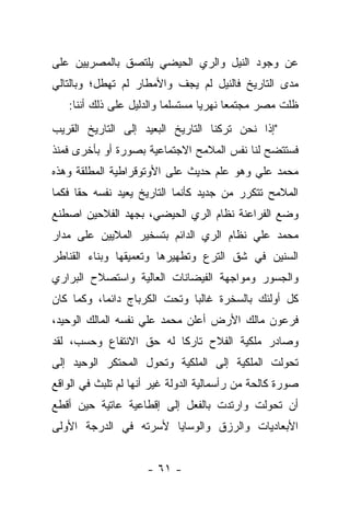 ‫ﻋﻥ ﻭﺠﻭﺩ ﺍﻟﻨﻴل ﻭﺍﻟﺭﻱ ﺍﻟﺤﻴﻀﻲ ﻴﻠﺘﺼﻕ ﺒﺎﻟﻤﺼﺭﻴﻴﻥ ﻋﻠﻰ‬
‫ﻤﺩﻯ ﺍﻟﺘﺎﺭﻴﺦ ﻓﺎﻟﻨﻴل ﻟﻡ ﻴﺠﻑ ﻭﺍﻷﻤﻁﺎﺭ ﻟﻡ ﺘﻬﻁل؛ ﻭﺒﺎﻟﺘﺎﻟﻲ‬
   ‫ﻅﻠﺕ ﻤﺼﺭ ﻤﺠﺘﻤﻌﺎ ﻨﻬﺭﻴﺎ ﻤﺴﺘﺴﻠﻤﺎ ﻭﺍﻟﺩﻟﻴل ﻋﻠﻰ ﺫﻟﻙ ﺃﻨﻨﺎ:‬
                          ‫‪‬‬       ‫‪‬‬     ‫‪‬‬
‫"ﺇﺫﺍ ﻨﺤﻥ ﺘﺭﻜﻨﺎ ﺍﻟﺘﺎﺭﻴﺦ ﺍﻟﺒﻌﻴﺩ ﺇﻟﻰ ﺍﻟﺘﺎﺭﻴﺦ ﺍﻟﻘﺭﻴﺏ‬
‫ﻓﺴﺘﺘﻀﺢ ﻟﻨﺎ ﻨﻔﺱ ﺍﻟﻤﻼﻤﺢ ﺍﻻﺠﺘﻤﺎﻋﻴﺔ ﺒﺼﻭﺭﺓ ﺃﻭ ﺒﺄﺨﺭﻯ ﻓﻤﻨﺫ‬
‫ﻤﺤﻤﺩ ﻋﻠﻲ ﻭﻫﻭ ﻋﻠﻡ ﺤﺩﻴﺙ ﻋﻠﻰ ﺍﻷﻭﺘﻭﻗﺭﺍﻁﻴﺔ ﺍﻟﻤﻁﻠﻘﺔ ﻭﻫﺫﻩ‬
‫ﺍﻟﻤﻼﻤﺢ ﺘﺘﻜﺭﺭ ﻤﻥ ﺠﺩﻴﺩ ﻜﺄﻨﻤﺎ ﺍﻟﺘﺎﺭﻴﺦ ﻴﻌﻴﺩ ﻨﻔﺴﻪ ﺤ ﹰﺎ ﻓﻜﻤﺎ‬
      ‫ﻘ‬
‫ﻭﻀﻊ ﺍﻟﻔﺭﺍﻋﻨﺔ ﻨﻅﺎﻡ ﺍﻟﺭﻱ ﺍﻟﺤﻴﻀﻲ، ﺒﺠﻬﺩ ﺍﻟﻔﻼﺤﻴﻥ ﺍﺼﻁﻨﻊ‬
‫ﻤﺤﻤﺩ ﻋﻠﻲ ﻨﻅﺎﻡ ﺍﻟﺭﻱ ﺍﻟﺩﺍﺌﻡ ﺒﺘﺴﺨﻴﺭ ﺍﻟﻤﻼﻴﻴﻥ ﻋﻠﻰ ﻤﺩﺍﺭ‬
‫ﺍﻟﺴﻨﻴﻥ ﻓﻲ ﺸﻕ ﺍﻟﺘﺭﻉ ﻭﺘﻁﻬﻴﺭﻫﺎ ﻭﺘﻌﻤﻴﻘﻬﺎ ﻭﺒﻨﺎﺀ ﺍﻟﻘﻨﺎﻁﺭ‬
‫ﻭﺍﻟﺠﺴﻭﺭ ﻭﻤﻭﺍﺠﻬﺔ ﺍﻟﻔﻴﻀﺎﻨﺎﺕ ﺍﻟﻌﺎﻟﻴﺔ ﻭﺍﺴﺘﺼﻼﺡ ﺍﻟﺒﺭﺍﺭﻱ‬
‫ﻜل ﺃﻭﻟﺌﻙ ﺒﺎﻟﺴﺨﺭﺓ ﻏﺎﻟ ‪‬ﺎ ﻭﺘﺤﺕ ﺍﻟﻜﺭﺒﺎﺝ ﺩﺍﺌ ‪‬ﺎ، ﻭﻜﻤﺎ ﻜﺎﻥ‬
           ‫ﻤ‬                   ‫ﺒ‬
‫ﻓﺭﻋﻭﻥ ﻤﺎﻟﻙ ﺍﻷﺭﺽ ﺃﻋﻠﻥ ﻤﺤﻤﺩ ﻋﻠﻲ ﻨﻔﺴﻪ ﺍﻟﻤﺎﻟﻙ ﺍﻟﻭﺤﻴﺩ،‬
‫ﻭﺼﺎﺩﺭ ﻤﻠﻜﻴﺔ ﺍﻟﻔﻼﺡ ﺘﺎﺭ ﹰﺎ ﻟﻪ ﺤﻕ ﺍﻻﻨﺘﻔﺎﻉ ﻭﺤﺴﺏ، ﻟﻘﺩ‬
                         ‫ﻜ‬
‫ﺘﺤﻭﻟﺕ ﺍﻟﻤﻠﻜﻴﺔ ﺇﻟﻰ ﺍﻟﻤﻠﻜﻴﺔ ﻭﺘﺤﻭل ﺍﻟﻤﺤﺘﻜﺭ ﺍﻟﻭﺤﻴﺩ ﺇﻟﻰ‬
‫ﺼﻭﺭﺓ ﻜﺎﻟﺤﺔ ﻤﻥ ﺭﺃﺴﻤﺎﻟﻴﺔ ﺍﻟﺩﻭﻟﺔ ﻏﻴﺭ ﺃﻨﻬﺎ ﻟﻡ ﺘﻠﺒﺙ ﻓﻲ ﺍﻟﻭﺍﻗﻊ‬
‫ﺃﻥ ﺘﺤﻭﻟﺕ ﻭﺍﺭﺘﺩﺕ ﺒﺎﻟﻔﻌل ﺇﻟﻰ ﺇﻗﻁﺎﻋﻴﺔ ﻋﺎﺘﻴﺔ ﺤﻴﻥ ﺃﻗﻁﻊ‬
‫ﺍﻷﺒﻌﺎﺩﻴﺎﺕ ﻭﺍﻟﺭﺯﻕ ﻭﺍﻟﻭﺴﺎﻴﺎ ﻷﺴﺭﺘﻪ ﻓﻲ ﺍﻟﺩﺭﺠﺔ ﺍﻷﻭﻟﻰ‬


                     ‫- ١٦ -‬
 