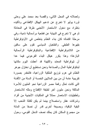 ‫ﻭﻟﻌﻤﻼﺌﻪ ﻓﻲ ﺍﻟﻤﺤل ﺍﻟﺜﺎﻨﻲ، ﻭﺍﻟﻘﺼﺔ ﺒﻌﺩ ﻤﺤﻤﺩ ﻋﻠﻲ ﻭﺤﺘﻰ‬
‫ﺜﻭﺭﺓ ﻴﻭﻟﻴﻭ ﻻ ﺘﺨﺭﺝ ﻋﻥ ﺘﺩﻋﻴﻡ ﺍﻟﻬﻴﻜل ﺍﻹﻗﻁﺎﻋﻲ ﻭﺘﺄﻜﻴﺩﻩ‬
‫ﺒﺎﻁﺭﺍﺩ ﻤﻊ ﺩﺨﻭل ﺍﻻﺴﺘﻌﻤﺎﺭ ﺍﻷﺠﻨﺒﻲ ﻁﺭ ﹰﺎ ﻓﻲ ﺍﻟﻤﻌﺎﺩﻟﺔ‬
             ‫ﻓ‬
‫ﺜﻡ ﻫﻲ ﻻ ﺘﺨﺭﺝ ﻓﻲ ﺍﻟﻨﻬﺎﻴﺔ ﻋﻥ ﻗﻁﻌﻴﺔ ﺒﺭﺃﺴﻤﺎﻟﻴﺔ ﻨﺎﻤﻴﺔ، ﻭﻓﻲ‬
‫ﻤﺭﺤﻠﺔ ﺍﻜﺘﻤﺎﻟﻪ ﻜﺎﻥ ﺒﻨﺎﺀ ﺍﻟﻨﻅﺎﻡ ﻴﺘﺨﻠﺹ ﻓﻲ ﺍﻷﻭﺘﻭﻗﺭﺍﻁﻴﺔ‬
‫ﺒﻘﻬﺭﻫﺎ ﺍﻟﻁﺒﻘﻲ. ﻭﺍﻟﻁﻐﻴﺎﻥ ﺍﻟﺴﻴﺎﺴﻲ ﺘﻘﻭﻡ ﻋﻠﻰ ﺴﺎﻗﻴﻥ‬
‫ﻤﻥ ﺍﻟﻼﻨﺩﻭﻗﺭﺍﻁﻴﺔ ﺍﻹﻗﻁﺎﻋﻴﺔ ﻭﺍﻟﺒﻨﻜﻭﻗﺭﺍﻁﻴﺔ ﺍﻟﺭﺃﺴﻤﺎﻟﻴﺔ‬
‫ﺍﻟﺒﺎﺯﻏﺔ؛ ﻭﻫﺫﺍ ﻴﻜﺭﺭ ﻫﻴﻜل ﺍﻟﺒﻨﺎﺀ ﺍﻟﻔﺭﻋﻭﻨﻲ ﻓﻴﻤﺎ ﻋﺩﺍ‬
‫ﺃﻥ ﺜﻴﻭﻗﺭﺍﻁﻴﺔ ﺍﻟﻤﻌﺎﺒﺩ ﻭﺍﻟﻜﻬﻨﺔ ﻗﺩ ﺃﻋﻁﺕ ﺍﻟﻴﻭﻡ ﻤﻜﺎﻨﻬﺎ‬
‫ﻟﺒﻨﻜﻭﻗﺭﺍﻁﻴﺔ ﺍﻟﻤﺎل ﻭﺍﻟﺼﻨﺎﻋﺔ ﻭﻨﺤﻥ ﻨﺴﺘﻁﻴﻊ ﺃﻥ ﻨﺨﺘﺯل ﺠﻭﻫﺭ‬
‫ﺍﻟﻨﻅﺎﻡ ﻓﻲ ﻫﺭﻡ ﺘﻭﺯﻴﻊ ﺍﻟﻤﻠﻜﻴﺔ ﺍﻟﺯﺭﺍﻋﻴﺔ، ﻓﺎﻟﻤﻘﺩﺭ ﺒﺼﻭﺭﺓ‬
‫ﺘﻘﺭﻴﺒﻴﺔ ﻋﺎﻤﺔ ﺃﻥ ﻤﻥ ﺒﻴﻥ ﺍﻟﻤﻼﻴﻴﻥ ﺍﻟﺨﻤﺴﺔ ﺃﻭ ﺍﻟﺴﺘﺔ ﻤﻥ ﺍﻷﻓﺩﻨﺔ‬
‫ﺍﻟﺘﻲ ﻜﺎﻨﺕ ﺘﻤﺜل ﺭﻗﻌﺔ ﻤﺼﺭ ﺍﻟﺯﺭﺍﻋﻴﺔ ﻨﺤﻭ ﺍﻟﻤﻠﻴﻭﻥ ﻟﻸﺴﺭﺓ‬
‫ﺍﻟﻤﺎﻟﻜﺔ ﻭﻨﺤﻥ ﻤﻠﻴﻭﻥ ﺁﺨﺭ ﻟﻁﺒﻘﺔ ﺍﻹﻗﻁﺎﻉ ﻭﻤﺜﻠﻪ ﻟﻼﺴﺘﻌﻤﺎﺭ‬
‫ﻭﻟﻁﻔﻴﻠﻴﺎﺕ ﺍﻻﺴﺘﻌﻤﺎﺭ ﻤﻤﺜﻼ ﻓﻲ ﺍﻟﻤﻠﻜﻴﺎﺕ ﺍﻷﺠﻨﺒﻴﺔ ﻤﻥ ﺃﻓﺭﺍﺩ‬
                             ‫ﹰ‬
‫ﻭﺸﺭﻜﺎﺕ ﻋﻘﺎﺭ ﻭﺍﺴﺘﺼﻼﺡ ﺒﻴﻨﻤﺎ ﻟﻡ ﻴﻜﻥ ﻟﻜﺘﻠﺔ ﺍﻟﺸﻌﺏ ﺇﻻ‬
‫ﺍﻟﺒﻘﻴﺔ ﺍﻟﺒﺎﻗﻴﺔ، ﻭﺒﺼﻴﻐﺔ ﺃﺨﺭﻯ ﻗﺩﺭ ﺃﻥ ﻨﺼ ﹰﺎ ﻤﻥ ﺍﻟﻤﺎﺌﺔ‬
           ‫ﻔ‬
‫ﻤﻥ ﻤﺠﻤﻭﻉ ﺍﻟﺴﻜﺎﻥ ﻜﺎﻥ ﻴﻤﻠﻙ ﻨﺼﻑ ﺍﻟﺩﺨل ﺍﻟﻘﻭﻤﻲ، ﻭﺤﻭل‬


                     ‫- ٢٦ -‬
 