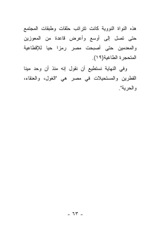 ‫ﻫﺫﻩ ﺍﻟﻨﻭﺍﺓ ﺍﻟﻨﻭﻭﻴﺔ ﻜﺎﻨﺕ ﺘﺘﺭﺍﺘﺏ ﺤﻠﻘﺎﺕ ﻭﻁﺒﻘﺎﺕ ﺍﻟﻤﺠﺘﻤﻊ‬
‫ﺤﺘﻰ ﺘﺼل ﺇﻟﻰ ﺃﻭﺴﻊ ﻭﺃﻋﺭﺽ ﻗﺎﻋﺩﺓ ﻤﻥ ﺍﻟﻤﻌﻭﺯﻴﻥ‬
‫ﻭﺍﻟﻤﻌﺩﻤﻴﻥ ﺤﺘﻰ ﺃﺼﺒﺤﺕ ﻤﺼﺭ ﺭﻤ ‪‬ﺍ ﺤ ‪‬ﺎ ﻟﻺﻗﻁﺎﻋﻴﺔ‬
          ‫ﻴ‬    ‫ﺯ‬
                              ‫ﺍﻟﻤﺘﺤﺠﺭﺓ ﺍﻟﻁﺎﻏﻴﺔ)٩١(.‬
‫ﻭﻓﻲ ﺍﻟﻨﻬﺎﻴﺔ ﻨﺴﺘﻁﻴﻊ ﺃﻥ ﻨﻘﻭل ﺇﻨﻪ ﻤﻨﺫ ﺃﻥ ﻭﺤﺩ ﻤﻴﻨﺎ‬
‫ﺍﻟﻘﻁﺭﻴﻥ ﻭﺍﻟﻤﺴﺘﺤﻴﻼﺕ ﻓﻲ ﻤﺼﺭ ﻫﻲ "ﺍﻟﻐﻭل، ﻭﺍﻟﻌﻨﻘﺎﺀ،‬
                                          ‫ﻭﺍﻟﺤﺭﻴﺔ".‬




                   ‫- ٣٦ -‬
 