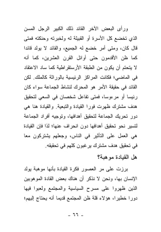 ‫ﻭﺭﺃﻯ ﺍﻟﺒﻌﺽ ﺍﻵﺨﺭ ﺍﻟﻘﺎﺌﺩ ﺫﻟﻙ ﺍﻟﻜﺒﻴﺭ ﺍﻟﺭﺠل ﺍﻟﻤﺴﻥ‬
‫ﺍﻟﺫﻱ ﺘﺨﻀﻊ ﻜل ﺍﻷﺴﺭﺓ ﺃﻭ ﺍﻟﻘﺒﻴﻠﺔ ﻟﻪ ﻭﻟﺨﺒﺭﺘﻪ ﻭﺤﻨﻜﺘﻪ ﻓﻤﺘﻰ‬
‫ﻗﺎل ﻜﺎﻥ، ﻭﻤﺘﻰ ﺃﻤﺭ ﺨﻀﻊ ﻟﻪ ﺍﻟﺠﻤﻴﻊ، ﻭﺍﻟﻘﺎﺌﺩ ﻻ ﻴﻭﻟﺩ ﻗﺎﺌ ‪‬ﺍ‬
 ‫ﺩ‬
‫ﻜﻤﺎ ﻅﻥ ﺍﻷﻗﺩﻤﻭﻥ ﺤﺘﻰ ﺃﻭﺍﺌل ﺍﻟﻘﺭﻥ ﺍﻟﻌﺸﺭﻴﻥ، ﻜﻤﺎ ﺃﻨﻪ‬
‫ﻻ ﻴﺘﺤﺘﻡ ﺃﻥ ﻴﻜﻭﻥ ﻤﻥ ﺍﻟﻁﺒﻘﺔ ﺍﻷﺭﺴﺘﻘﺭﺍﻁﻴﺔ ﻜﻤﺎ ﺴﺎﺩ ﺍﻻﻋﺘﻘﺎﺩ‬
‫ﻓﻲ ﺍﻟﻤﺎﻀﻲ؛ ﻓﻜﺎﻨﺕ ﺍﻟﻤﺭﺍﻜﺯ ﺍﻟﺭﺌﻴﺴﻴﺔ ﺒﺎﻟﻭﺭﺍﺜﺔ ﻜﺎﻟﻤﻠﻙ. ﻟﻜﻥ‬
‫ﺍﻟﻘﺎﺌﺩ ﻓﻲ ﺤﻘﻴﻘﺔ ﺍﻷﻤﺭ ﻫﻭ ﺍﻟﻤﺤﺭﻙ ﻟﻨﺸﺎﻁ ﺍﻟﺠﻤﺎﻋﺔ ﺴﻭﺍﺀ ﻜﺎﻥ‬
    ‫‪‬‬
‫ﺭﺌﻴﺴﺎ ﺃﻭ ﻤﺭﺀﻭﺴﺎ، ﻓﻤﺘﻰ ﺘﻔﺎﻋل ﺸﺨﺼﺎﻥ ﻓﻲ ﺍﻟﺴﻌﻲ ﻟﺘﺤﻘﻴﻕ‬
                                   ‫‪‬‬         ‫‪‬‬
‫ﻫﺩﻑ ﻤﺸﺘﺭﻙ ﻅﻬﺭﺕ ﻓﻭ ‪‬ﺍ ﺍﻟﻘﻴﺎﺩﺓ ﻭﺍﻟﺘﺒﻌﻴﺔ. ﻭﺍﻟﻘﻴﺎﺩﺓ ﻫﻨﺎ ﻫﻲ‬
                                   ‫ﺭ‬
‫ﺩﻭﺭ ﺘﺤﺭﻴﻙ ﺍﻟﺠﻤﺎﻋﺔ ﻟﺘﺤﻘﻴﻕ ﺃﻫﺩﺍﻓﻬﺎ، ﻭﺘﻭﺠﻴﻪ ﺃﻓﺭﺍﺩ ﺍﻟﺠﻤﺎﻋﺔ‬
‫ﻟﺘﺴﻴﺭ ﻨﺤﻭ ﺘﺤﻘﻴﻕ ﺃﻫﺩﺍﻓﻬﺎ ﺩﻭﻥ ﺍﻨﺤﺭﺍﻑ ﻋﻨﻬﺎ؛ ﻟﺫﺍ ﻓﺈﻥ ﺍﻟﻘﻴﺎﺩﺓ‬
‫ﻫﻲ ﺍﻟﻌﻤل ﻋﻠﻰ ﺍﻟﺘﺄﺜﻴﺭ ﻓﻲ ﺍﻟﻨﺎﺱ، ﻭﺠﻌﻠﻬﻡ ﻴﺸﺘﺭﻜﻭﻥ ﻤ ‪‬ﺎ‬
 ‫ﻌ‬
          ‫ﻓﻲ ﺘﺤﻘﻴﻕ ﻫﺩﻑ ﻤﺸﺘﺭﻙ ﻴﺭﻏﺒﻭﻥ ﻜﻠﻬﻡ ﻓﻲ ﺘﺤﻘﻴﻘﻪ.‬

                                     ‫ﻫل ﺍﻟﻘﻴﺎﺩﺓ ﻤﻭﻫﺒﺔ؟‬
‫ﺒﺭﺯﺕ ﻋﻠﻰ ﻤﺭ ﺍﻟﻌﺼﻭﺭ ﻓﻜﺭﺓ ﺍﻟﻘﻴﺎﺩﺓ ﺒﺄﻨﻬﺎ ﻤﻭﻫﺒﺔ ﻴﻭﻟﺩ‬
‫ﺍﻹﻨﺴﺎﻥ ﺒﻬﺎ، ﻭﻨﺤﻥ ﻻ ﻨﺫﻜﺭ ﺃﻥ ﻫﻨﺎﻙ ﺒﻌﺽ ﺍﻟﻘﺎﺩﺓ ﺍﻟﻤﻭﻫﻭﺒﻴﻥ‬
‫ﺍﻟﺫﻴﻥ ﻅﻬﺭﻭﺍ ﻋﻠﻰ ﻤﺴﺭﺡ ﺍﻟﺴﻴﺎﺴﻴﺔ ﻭﺍﻟﻤﺠﺘﻤﻊ ﻭﻟﻌﺒﻭﺍ ﻓﻴﻬﺎ‬
‫ﺩﻭ ‪‬ﺍ ﺨﻁﻴ ‪‬ﺍ، ﻫﺅﻻﺀ ﻗﻠﺔ ﻅﻥ ﺍﻟﻤﺠﺘﻤﻊ ﻗﺩﻴ ‪‬ﺎ ﺃﻨﻪ ﻴﺤﺘﺎﺝ ﺇﻟﻴﻬﻡ؛‬
                  ‫ﻤ‬                           ‫ﺭ‬      ‫ﺭ‬

                      ‫- ٦٦ -‬
 