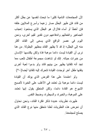 ‫ﻷﻥ ﺍﻟﻤﺠﺘﻤﻌﺎﺕ ﺍﻟﻨﺎﻤﻴﺔ ﻜﺜﻴﺭﺍ ﻤﺎ ﺘﺒﺤﺙ ﻟﻨﻔﺴﻬﺎ ﻋﻥ ﺒﻁل ﺃﻜﺜﺭ‬
                            ‫‪‬‬
‫ﻤﻥ ﻗﺎﺌﺩ ﻓﺈﻥ ﻅﻬﺭ ﺍﻟﺒﻁل ﺼﺎﺭ ﺯﻋﻴ ‪‬ﺎ ﻭﺃﺴﺭﻉ ﺍﻟﻤﻼﻴﻴﻥ ﺨﻠﻔﻪ‬
                    ‫ﻤ‬
‫ﻓﺈﻥ ﺃﺨﻁﺄ ﺃﻭ ﺃﺴﺎﺀ ﻓﻼﺯﺍل ﻫﻭ ﺍﻟﺒﻁل ﺍﻟﺫﻱ ﻴﺴﺘﺤﻭﺫ ﺇﻋﺠﺎﺏ‬
‫ﺍﻟﺠﻤﺎﻫﻴﺭ ﻭﺍﻨﻔﻌﺎﻟﻬﻡ ﻭﺍﻨﺩﻓﺎﻋﻬﻡ ﺩﻭﻥ ﺘﻘﺩﻴﺭ ﻟﻘﻴﻡ ﺃﺨﺭﻯ، ﻭﻨﺤﻥ‬
‫ﺍﻟﻴﻭﻡ ﻓﻲ ﻋﺼﺭ ﺍﻟﻭﺍﻗﻊ ﺍﻟﺫﻱ ﻴﺴﻌﻰ ﺇﻟﻰ ﺍﻟﻘﺎﺌﺩ ﺃﻜﺜﺭ‬
‫ﻤﻨﻪ ﺇﻟﻰ ﺍﻟﺒﻁل؛ ﺇﺫ ﻗﺩ ﻻ ﻴﻅﻬﺭ ﺍﻟﻘﺎﺌﺩ ﺒﻤﻅﻬﺭ ﺍﻟﺒﻁﻭﻟﺔ. ﻤﻥ ﻫﻨﺎ‬
‫ﻨﺭﻯ ﺃﻥ ﺍﻟﻘﻴﺎﺩﺓ ﻟﻴﺴﺕ ﺩﺍﺌ ‪‬ﺎ ﻤﻭﻫﺒﺔ ﻓﺫﺓ ﻭﻟﻜﻥ ﻴﻜﺘﺴﺒﻬﺎ ﺍﻹﻨﺴﺎﻥ‬
                               ‫ﻤ‬
‫ﻤﻥ ﺨﺒﺭﺍﺕ ﺤﻴﺎﺘﻪ. ﺇﻨﻙ ﻟﻭ ﺸﺎﻫﺩﺕ ﻤﺠﻤﻭﻋﺔ ﺃﻁﻔﺎل ﺘﻠﻌﺏ ﻤ ‪‬ﺎ‬
 ‫ﻌ‬
‫ﺘﺠﺩ ﺃﻨﻪ ﺘﻠﻘﺎﺌ ‪‬ﺎ ﻴﻅﻬﺭ ﻤﻥ ﺒﻴﻨﻬﻡ ﻗﺎﺌﺩ ﻭﻟﻭ ﺒﺩﺀﻭﺍ ﻟﻌﺒﺔ ﺃﺨﺭﻯ‬
                                        ‫ﻴ‬
 ‫ﻴﺘﻘﻨﻬﺎ ﻁﻔل ﺁﺨﺭ ﻟﻭﺠﺩﺕ ﺍﻟﻘﻴﺎﺩﺓ ﺘﺘﺤﺭﻙ ﺇﻟﻴﻪ ﺘﻠﻘﺎﺌ ‪‬ﺎ ﺃﻴ ‪‬ﺎ)٠٢(‬
      ‫ﻴ ﻀ‬
‫ﻭﻟﻭ ﺍﻋﺘﻤﺩﻨﺎ ﻋﻠﻰ ﻫﺫﺍ ﺍﻟﻔﺭﺽ ﺍﻟﺫﻱ ﻴﺅﻜﺩ ﺃﻥ ﺍﻟﻘﻴﺎﺩﺓ‬
‫ﻟﻴﺴﺕ ﺩﺍﺌ ‪‬ﺎ ﻤﻭﻫﺒﺔ ﺒل ﺘﻌﺘﻤﺩ ﻓﻲ ﺍﻷﻏﻠﺏ ﻋﻠﻰ ﺍﻟﺨﺒﺭﺓ ﻷﺼﺒﺢ‬
                                         ‫ﻤ‬
‫ﺍﻟﺸﻴﻭﺥ ﻫﻡ ﺍﻟﻘﺎﺩﺓ ﺩﺍﺌﻤﺎ، ﻭﻟﻜﻥ ﺍﻟﻤﻨﻁﻕ ﻴﻘﻭل ﺇﻨﻬﺎ ﺘﻌﺘﻤﺩ‬
                              ‫‪‬‬
          ‫ﻋﻠﻰ ﺍﻟﻤﻭﻫﺒﺔ، ﻭﺍﻟﺨﺒﺭﺓ، ﻭﺍﻟﺴﻴﻁﺭﺓ، ﻭﻀﺒﻁ ﺍﻟﻨﻔﺱ.‬
‫ﻅﻬﺭﺕ ﻨﻅﺭﻴﺎﺕ ﻋﺩﻴﺩﺓ ﺘﺫﻜﺭ ﻓﻜﺭﺓ ﺍﻟﻘﺎﺌﺩ، ﻭﻨﺤﻥ ﻨﺤﺎﻭل‬
‫ﺃﻥ ﻨﻌﺭﺽ ﻫﺫﻩ ﺍﻟﻨﻅﺭﻴﺎﺕ ﻟﻌﻠﻨﺎ ﻨﺘﺤﻘﻕ ﻤﻨﻬﺎ ﻨﻭﻉ ﺍﻟﻘﺎﺌﺩ ﺍﻟﺫﻱ‬
                                           ‫ﻴﺼﻠﺢ ﻟﻤﺠﺘﻤﻌﻨﺎ.‬



                      ‫- ٧٦ -‬
 