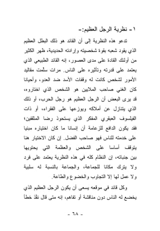 ‫١- ﻨﻅﺭﻴﺔ ﺍﻟﺭﺠل ﺍﻟﻌﻅﻴﻡ:-‬
‫ﺘﺩﻋﻭ ﻫﺫﻩ ﺍﻟﻨﻅﺭﻴﺔ ﺇﻟﻰ ﺃﻥ ﺍﻟﻘﺎﺌﺩ ﻫﻭ ﺫﻟﻙ ﺍﻟﺒﻁل ﺍﻟﻌﻅﻴﻡ‬
‫ﺍﻟﺫﻱ ﻴﻘﻭﺩ ﺸﻌﺒﻪ ﺒﻘﻭﺓ ﺸﺨﺼﻴﺘﻪ ﻭﺇﺭﺍﺩﺘﻪ ﺍﻟﺤﺩﻴﺩﻴﺔ، ﻅﻬﺭ ﺍﻟﻜﺜﻴﺭ‬
‫ﻤﻥ ﺃﻭﻟﺌﻙ ﺍﻟﻘﺎﺩﺓ ﻋﻠﻰ ﻤﺩﻯ ﺍﻟﻌﺼﻭﺭ، ﺇﻨﻪ ﺍﻟﻘﺎﺌﺩ ﺍﻟﻁﺒﻴﻌﻲ ﺍﻟﺫﻱ‬
‫ﻴﻌﺘﻤﺩ ﻋﻠﻰ ﻗﺩﺭﺘﻪ ﻭﺘﺄﺜﻴﺭﻩ ﻋﻠﻰ ﺍﻟﻨﺎﺱ. ﻤﺭﺍﺕ ﺴﻠﻤﺕ ﻤﻘﺎﻟﻴﺩ‬
         ‫‪‬ﱢ‬
‫ﺍﻷﻤﻭﺭ ﻟﺸﺨﺹ ﻜﺎﻨﺕ ﻟﻪ ﻭﻗﻔﺎﺕ ﺍﻷﺴﺩ ﻀﺩ ﺍﻟﻌﺩﻭ، ﻭﺃﺤﻴﺎ ﹰﺎ‬
 ‫ﻨ‬
‫ﻜﺎﻥ ﺍﻟﻐﻨﻲ ﺼﺎﺤﺏ ﺍﻟﻤﻼﻴﻴﻥ ﻫﻭ ﺍﻟﺸﺨﺹ ﺍﻟﺫﻱ ﺍﺨﺘﺎﺭﻭﻩ،‬
‫ﻗﺩ ﻴﺭﻯ ﺍﻟﺒﻌﺽ ﺃﻥ ﺍﻟﺭﺠل ﺍﻟﻌﻅﻴﻡ ﻫﻭ ﺭﺠل ﺍﻟﺤﺭﺏ، ﺃﻭ ﺫﻟﻙ‬
‫ﺍﻟﺫﻱ ﻴﺘﻨﺎﺯل ﻋﻥ ﺃﻤﻼﻜﻪ ﻭﻴﻭﺯﻋﻬﺎ ﻋﻠﻰ ﺍﻟﻔﻘﺭﺍﺀ، ﺃﻭ ﺫﺍﺕ‬
‫ﺍﻟﻔﻴﻠﺴﻭﻑ ﺍﻟﻌﺒﻘﺭﻱ ﺍﻟﻤﻔﻜﺭ ﺍﻟﺫﻱ ﻴﺴﺘﺤﻭﺫ ﺭﻀﺎ ﺍﻟﻤﺜﻘﻔﻴﻥ؛‬
‫ﻓﻘﺩ ﻴﻜﻭﻥ ﺍﻟﺩﺍﻓﻊ ﻟﻠﺯﻋﺎﻤﺔ ﺃﻥ ﺇﻨﺴﺎﻨﺎ ﻤﺎ ﻜﺎﻥ ﺍﺨﺘﻴﺎﺭﻩ ﻤﺒﻨﻴﺎ‬
 ‫‪‬‬                    ‫ﹰ‬
‫ﻋﻠﻰ ﺨﺩﻤﺘﻪ ﻟﻠﻨﺎﺱ ﻓﻬﻭ ﺼﺎﺤﺏ ﺍﻟﻔﻀل. ﺇﻥ ﻜﺎﻥ ﺍﻻﺨﺘﻴﺎﺭ ﻫﻨﺎ‬
‫ﻴﺘﻭﻗﻑ ﺃﺴﺎ ‪‬ﺎ ﻋﻠﻰ ﺍﻟﺸﺨﺹ ﻭﺍﻟﻌﻅﻤﺔ ﺍﻟﺘﻲ ﻴﺤﺘﻭﻴﻬﺎ‬
                                ‫ﺴ‬
‫ﺒﻴﻥ ﺠﻨﺒﺎﺘﻪ، ﺇﻥ ﺍﻟﻨﻅﺎﻡ ﻜﻠﻪ ﻓﻲ ﻫﺫﻩ ﺍﻟﻨﻅﺭﻴﺔ ﻴﻌﺘﻤﺩ ﻋﻠﻰ ﻓﺭﺩ‬
‫ﻭﻻ ﻴﺘﺭﻙ ﻤﻜﺎ ﹰﺎ ﻟﻠﺠﻤﺎﻋﺔ، ﻭﺍﻟﺠﻤﺎﻋﺔ ﺒﺎﻟﻨﺴﺒﺔ ﻟﻪ ﺴﻠﺒﻴﺔ‬
                                    ‫ﻨ‬
             ‫ﻭﻻ ﻋﻤل ﻟﻬﺎ ﺇﻻ ﺍﻟﺘﺠﺎﻭﺏ ﻭﺍﻟﺨﻀﻭﻉ ﻭﺍﻟﻁﺎﻋﺔ.‬
‫ﻭﻜل ﻗﺎﺌﺩ ﻓﻲ ﻤﻭﻗﻌﻪ ﻴﺴﻌﻰ ﺃﻥ ﻴﻜﻭﻥ ﺍﻟﺭﺠل ﺍﻟﻌﻅﻴﻡ ﺍﻟﺫﻱ‬
‫ﻴﺨﻀﻊ ﻟﻪ ﺍﻟﻨﺎﺱ ﺩﻭﻥ ﻤﻨﺎﻗﺸﺔ ﺃﻭ ﺘﻔﺎﻫﻡ، ﺇﻨﻪ ﻤﺘﻰ ﻗﺎل ﻨﻔﺫ ﺨﻁﺄ‬
     ‫ﹸﱢ‬

                     ‫- ٨٦ -‬
 