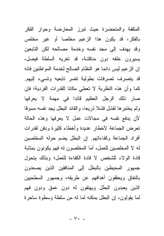 ‫ﺍﻟﻤﺜﻘﻔﺔ ﻭﺍﻟﻤﺘﺤﻀﺭﺓ ﺤﻴﺙ ﺘﺒﺭﺯ ﺍﻟﻤﻌﺎﺭﻀﺔ ﻭﺤﻭﺍﺭ ﺍﻟﻔﻜﺭ‬
‫ﺒﺎﻟﻔﻜﺭ، ﻗﺩ ﻴﻜﻭﻥ ﻫﺫﺍ ﺍﻟﺯﻋﻴﻡ ﻤﺨﻠ ‪‬ﺎ ﺃﻭ ﻏﻴﺭ ﻤﺨﻠﺹ‬
             ‫ﺼ‬
‫ﻭﻗﺩ ﻴﻬﺩﻑ ﺇﻟﻰ ﻤﺠﺩ ﻨﻔﺴﻪ ﻭﺨﺩﻤﺔ ﻤﺼﺎﻟﺤﻪ ﻟﻜﻥ ﺍﻟﺘﺎﺒﻌﻴﻥ‬
‫ﻴﺴﻴﺭﻭﻥ ﺨﻠﻔﻪ ﺩﻭﻥ ﻤﻨﺎﻗﺸﺔ، ﻗﺩ ﺘﻐﺭﻴﻪ ﺍﻟﺴﻠﻁﺔ ﻓﻴﻀل،‬
‫ﺇﻥ ﺍﻟﺯﻋﻴﻡ ﻟﻴﺱ ﺩﺍﺌ ‪‬ﺎ ﻫﻭ ﺍﻟﻨﻅﺎﻡ ﺍﻟﺼﺎﻟﺢ ﻟﺨﺩﻤﺔ ﺍﻟﻤﻭﺍﻁﻨﻴﻥ ﻓﺎﻨﻪ‬
                                       ‫ﻤ‬
‫ﻗﺩ ﻴﺘﺼﺭﻑ ﺘﺼﺭﻓﺎﺕ ﺒﻁﻭﻟﻴﺔ ﺘﻀﺭ ﺘﺎﺒﻌﻴﻪ ﻭﺘﺴﻲﺀ ﺇﻟﻴﻬﻡ.‬
‫ﻜﻤﺎ ﻭﺃﻥ ﻫﺫﻩ ﺍﻟﻨﻅﺭﻴﺔ ﻻ ﺘﻌﻁﻲ ﻤﻜﺎ ﹰﺎ ﻟﻠﻘﺩﺭﺍﺕ ﺍﻟﻔﺭﺩﻴﺔ؛ ﻓﺈﻥ‬
                      ‫ﻨ‬
‫ﺼﺎﺭ ﺫﻟﻙ ﺍﻟﺭﺠل ﺍﻟﻌﻅﻴﻡ ﻗﺎﺌ ‪‬ﺍ ﻓﻲ ﻤﻬﻤﺔ ﻻ ﻴﻌﺭﻓﻬﺎ‬
                  ‫ﺩ‬
‫ﻭﻟﻡ ﻴﺨﺘﺒﺭﻫﺎ ﻟﻔﺸل ﻓﺸﻼ ﺫﺭﻴ ‪‬ﺎ، ﻭﺍﻟﻘﺎﺌﺩ ﺍﻟﺒﻁل ﻴﺠﺩ ﻨﻔﺴﻪ ﻤﺴﻭﻗﺎ‬
 ‫ﹰ‬                             ‫ﹰ ﻌ‬
‫ﻷﻥ ﻴﺩﻓﻊ ﻨﻔﺴﻪ ﻓﻲ ﻤﺠﺎﻻﺕ ﻋﻤل ﻻ ﻴﻌﺭﻓﻬﺎ ﻭﻫﺫﻩ ﺍﻟﺤﺎﻟﺔ‬
‫ﺘﻌﺭﺽ ﺍﻟﺠﻤﺎﻋﺔ ﻷﺨﻁﺎﺭ ﻋﺩﻴﺩﺓ ﻭﺃﺨﻁﺎﺀ ﻜﺜﻴﺭﺓ ﻭﺩﻓﻥ ﻟﻘﺩﺭﺍﺕ‬
‫ﺃﻓﺭﺍﺩ ﺍﻟﺠﻤﺎﻋﺔ ﻭﻜﻔﺎﺀﺍﺘﻬﻡ. ﺇﻥ ﺍﻟﺒﻁل ﻴﻀﻡ ﺤﻭﻟﻪ ﺍﻟﻤﺨﻠﺼﻴﻥ‬
‫ﻟﻪ ﻻ ﺍﻟﻤﺨﻠﺼﻴﻥ ﻟﻠﻌﻤل، ﺃﻤﺎ ﺍﻟﻤﺨﻠﺼﻭﻥ ﻟﻪ ﻓﻬﻡ ﻴﻜﻭﻨﻭﻥ ﺒﻤﺜﺎﺒﺔ‬
‫ﻗﺎﺩﺓ ﺍﻟﻭﻻﺀ ﻟﻠﺸﺨﺹ ﻻ ﻗﺎﺩﺓ ﺍﻟﻜﻔﺎﺀﺓ ﻟﻠﻌﻤل؛ ﻭﺒﺫﻟﻙ ﻴﺘﺤﻭل‬
‫ﺠﻤﻬﻭﺭ ﺍﻟﻤﺤﻴﻁﻴﻥ ﺒﺎﻟﺒﻁل ﺇﻟﻰ ﺍﻟﻤﻨﺎﻓﻘﻴﻥ ﺍﻟﺫﻴﻥ ﻴﺼﻌﺩﻭﻥ‬
‫ﺒﺎﻟﻨﻔﺎﻕ ﻭﻴﺤﻘﻘﻭﻥ ﺃﻫﺩﺍﻓﻬﻡ ﻋﻥ ﻁﺭﻴﻘﻪ، ﻭﺠﻤﻬﻭﺭ ﺍﻟﺴﻁﺤﻴﻴﻥ‬
‫ﺍﻟﺫﻴﻥ ﻴﻌﺒﺩﻭﻥ ﺍﻟﺒﻁل ﻭﻴﻬﺘﻔﻭﻥ ﻟﻪ ﺩﻭﻥ ﻋﻤﻕ ﻭﺩﻭﻥ ﻓﻬﻡ‬
‫ﻟﻤﺎ ﻴﻘﻭﻟﻭﻥ، ﺇﻥ ﺍﻟﺒﻁل ﻴﻤﻜﻨﻪ ﻟﻤﺎ ﻟﻪ ﻤﻥ ﺴﻠﻁﺔ ﻭﺴﻁﻭﺓ ﺴﺎﺤﺭﺓ‬


                      ‫- ٠٧ -‬
 