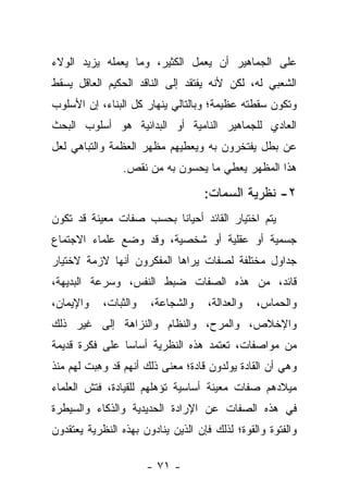 ‫ﻋﻠﻰ ﺍﻟﺠﻤﺎﻫﻴﺭ ﺃﻥ ﻴﻌﻤل ﺍﻟﻜﺜﻴﺭ، ﻭﻤﺎ ﻴﻌﻤﻠﻪ ﻴﺯﻴﺩ ﺍﻟﻭﻻﺀ‬
‫ﺍﻟﺸﻌﺒﻲ ﻟﻪ، ﻟﻜﻥ ﻷﻨﻪ ﻴﻔﺘﻘﺩ ﺇﻟﻰ ﺍﻟﻨﺎﻗﺩ ﺍﻟﺤﻜﻴﻡ ﺍﻟﻌﺎﻗل ﻴﺴﻘﻁ‬
‫ﻭﺘﻜﻭﻥ ﺴﻘﻁﺘﻪ ﻋﻅﻴﻤﺔ؛ ﻭﺒﺎﻟﺘﺎﻟﻲ ﻴﻨﻬﺎﺭ ﻜل ﺍﻟﺒﻨﺎﺀ، ﺇﻥ ﺍﻷﺴﻠﻭﺏ‬
‫ﺍﻟﻌﺎﺩﻱ ﻟﻠﺠﻤﺎﻫﻴﺭ ﺍﻟﻨﺎﻤﻴﺔ ﺃﻭ ﺍﻟﺒﺩﺍﺌﻴﺔ ﻫﻭ ﺃﺴﻠﻭﺏ ﺍﻟﺒﺤﺙ‬
‫ﻋﻥ ﺒﻁل ﻴﻔﺘﺨﺭﻭﻥ ﺒﻪ ﻭﻴﻌﻁﻴﻬﻡ ﻤﻅﻬﺭ ﺍﻟﻌﻅﻤﺔ ﻭﺍﻟﺘﺒﺎﻫﻲ ﻟﻌل‬
                ‫ﻫﺫﺍ ﺍﻟﻤﻅﻬﺭ ﻴﻌﻁﻲ ﻤﺎ ﻴﺤﺴﻭﻥ ﺒﻪ ﻤﻥ ﻨﻘﺹ.‬

                                    ‫٢- ﻨﻅﺭﻴﺔ ﺍﻟﺴﻤﺎﺕ:‬
‫ﻴﺘﻡ ﺍﺨﺘﻴﺎﺭ ﺍﻟﻘﺎﺌﺩ ﺃﺤﻴﺎﻨﺎ ﺒﺤﺴﺏ ﺼﻔﺎﺕ ﻤﻌﻴﻨﺔ ﻗﺩ ﺘﻜﻭﻥ‬
                         ‫ﹰ‬
‫ﺠﺴﻤﻴﺔ ﺃﻭ ﻋﻘﻠﻴﺔ ﺃﻭ ﺸﺨﺼﻴﺔ، ﻭﻗﺩ ﻭﻀﻊ ﻋﻠﻤﺎﺀ ﺍﻻﺠﺘﻤﺎﻉ‬
‫ﺠﺩﺍﻭل ﻤﺨﺘﻠﻔﺔ ﻟﺼﻔﺎﺕ ﻴﺭﺍﻫﺎ ﺍﻟﻤﻔﻜﺭﻭﻥ ﺃﻨﻬﺎ ﻻﺯﻤﺔ ﻻﺨﺘﻴﺎﺭ‬
‫ﻗﺎﺌﺩ، ﻤﻥ ﻫﺫﻩ ﺍﻟﺼﻔﺎﺕ ﻀﺒﻁ ﺍﻟﻨﻔﺱ، ﻭﺴﺭﻋﺔ ﺍﻟﺒﺩﻴﻬﺔ،‬
‫ﻭﺍﻹﻴﻤﺎﻥ،‬    ‫ﻭﺍﻟﺜﺒﺎﺕ،‬   ‫ﻭﺍﻟﺸﺠﺎﻋﺔ،‬     ‫ﻭﺍﻟﻌﺩﺍﻟﺔ،‬   ‫ﻭﺍﻟﺤﻤﺎﺱ،‬
‫ﻭﺍﻹﺨﻼﺹ، ﻭﺍﻟﻤﺭﺡ، ﻭﺍﻟﻨﻅﺎﻡ ﻭﺍﻟﻨﺯﺍﻫﺔ ﺇﻟﻰ ﻏﻴﺭ ﺫﻟﻙ‬
‫ﻤﻥ ﻤﻭﺍﺼﻔﺎﺕ، ﺘﻌﺘﻤﺩ ﻫﺫﻩ ﺍﻟﻨﻅﺭﻴﺔ ﺃﺴﺎ ‪‬ﺎ ﻋﻠﻰ ﻓﻜﺭﺓ ﻗﺩﻴﻤﺔ‬
                ‫ﺴ‬
‫ﻭﻫﻲ ﺃﻥ ﺍﻟﻘﺎﺩﺓ ﻴﻭﻟﺩﻭﻥ ﻗﺎﺩﺓ؛ ﻤﻌﻨﻰ ﺫﻟﻙ ﺃﻨﻬﻡ ﻗﺩ ﻭﻫﺒﺕ ﻟﻬﻡ ﻤﻨﺫ‬
          ‫‪ِ‬‬
‫ﻤﻴﻼﺩﻫﻡ ﺼﻔﺎﺕ ﻤﻌﻴﻨﺔ ﺃﺴﺎﺴﻴﺔ ﺘﺅﻫﻠﻬﻡ ﻟﻠﻘﻴﺎﺩﺓ، ﻓﺘﺵ ﺍﻟﻌﻠﻤﺎﺀ‬
‫ﻓﻲ ﻫﺫﻩ ﺍﻟﺼﻔﺎﺕ ﻋﻥ ﺍﻹﺭﺍﺩﺓ ﺍﻟﺤﺩﻴﺩﻴﺔ ﻭﺍﻟﺫﻜﺎﺀ ﻭﺍﻟﺴﻴﻁﺭﺓ‬
‫ﻭﺍﻟﻔﺘﻭﺓ ﻭﺍﻟﻘﻭﺓ؛ ﻟﺫﻟﻙ ﻓﺈﻥ ﺍﻟﺫﻴﻥ ﻴﻨﺎﺩﻭﻥ ﺒﻬﺫﻩ ﺍﻟﻨﻅﺭﻴﺔ ﻴﻌﺘﻘﺩﻭﻥ‬

                       ‫- ١٧ -‬
 