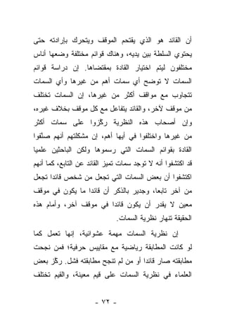 ‫ﺃﻥ ﺍﻟﻘﺎﺌﺩ ﻫﻭ ﺍﻟﺫﻱ ﻴﻘﺘﺤﻡ ﺍﻟﻤﻭﻗﻑ ﻭﻴﺘﺤﺭﻙ ﺒﺈﺭﺍﺩﺘﻪ ﺤﺘﻰ‬
‫ﻴﺤﺘﻭﻱ ﺍﻟﺴﻠﻁﺔ ﺒﻴﻥ ﻴﺩﻴﻪ، ﻭﻫﻨﺎﻙ ﻗﻭﺍﺌﻡ ﻤﺨﺘﻠﻔﺔ ﻭﻀﻌﻬﺎ ﺃﻨﺎﺱ‬
‫ﻤﺨﺘﻠﻔﻭﻥ ﻟﻴﺘﻡ ﺍﺨﺘﻴﺎﺭ ﺍﻟﻘﺎﺩﺓ ﺒﻤﻘﺘﻀﺎﻫﺎ. ﺇﻥ ﺩﺭﺍﺴﺔ ﻗﻭﺍﺌﻡ‬
‫ﺍﻟﺴﻤﺎﺕ ﻻ ﺘﻭﻀﺢ ﺃﻱ ﺴﻤﺎﺕ ﺃﻫﻡ ﻤﻥ ﻏﻴﺭﻫﺎ ﻭﺃﻱ ﺍﻟﺴﻤﺎﺕ‬
‫ﺘﺘﺠﺎﻭﺏ ﻤﻊ ﻤﻭﺍﻗﻑ ﺃﻜﺜﺭ ﻤﻥ ﻏﻴﺭﻫﺎ، ﺇﻥ ﺍﻟﺴﻤﺎﺕ ﺘﺨﺘﻠﻑ‬
‫ﻤﻥ ﻤﻭﻗﻑ ﻵﺨﺭ، ﻭﺍﻟﻘﺎﺌﺩ ﻴﺘﻔﺎﻋل ﻤﻊ ﻜل ﻤﻭﻗﻑ ﺒﺨﻼﻑ ﻏﻴﺭﻩ،‬
‫ﻭﺇﻥ ﺃﺼﺤﺎﺏ ﻫﺫﻩ ﺍﻟﻨﻅﺭﻴﺔ ﺭﻜﺯﻭﺍ ﻋﻠﻰ ﺴﻤﺎﺕ ﺃﻜﺜﺭ‬
                 ‫ﱠ‬
‫ﻤﻥ ﻏﻴﺭﻫﺎ ﻭﺍﺨﺘﻠﻔﻭﺍ ﻓﻲ ﺃﻴﻬﺎ ﺃﻫﻡ، ﺇﻥ ﻤﺸﻜﻠﺘﻬﻡ ﺃﻨﻬﻡ ﺼﻨﻔﻭﺍ‬
   ‫ﱠ‬
‫ﺍﻟﻘﺎﺩﺓ ﺒﻘﻭﺍﺌﻡ ﺍﻟﺴﻤﺎﺕ ﺍﻟﺘﻲ ﺭﺴﻤﻭﻫﺎ ﻭﻟﻜﻥ ﺍﻟﺒﺎﺤﺜﻴﻥ ﻋﻠﻤ ‪‬ﺎ‬
 ‫ﻴ‬
‫ﻗﺩ ﺍﻜﺘﺸﻔﻭﺍ ﺃﻨﻪ ﻻ ﺘﻭﺠﺩ ﺴﻤﺎﺕ ﺘﻤﻴﺯ ﺍﻟﻘﺎﺌﺩ ﻋﻥ ﺍﻟﺘﺎﺒﻊ، ﻜﻤﺎ ﺃﻨﻬﻡ‬
‫ﺍﻜﺘﺸﻔﻭﺍ ﺃﻥ ﺒﻌﺽ ﺍﻟﺴﻤﺎﺕ ﺍﻟﺘﻲ ﺘﺠﻌل ﻤﻥ ﺸﺨﺹ ﻗﺎﺌ ‪‬ﺍ ﺘﺠﻌل‬
      ‫ﺩ‬
‫ﻤﻥ ﺁﺨﺭ ﺘﺎﺒ ‪‬ﺎ، ﻭﺠﺩﻴﺭ ﺒﺎﻟﺫﻜﺭ ﺃﻥ ﻗﺎﺌﺩﺍ ﻤﺎ ﻴﻜﻭﻥ ﻓﻲ ﻤﻭﻗﻑ‬
                 ‫‪‬‬                      ‫ﻌ‬
‫ﻤﻌﻴﻥ ﻻ ﻴﻘﺩﺭ ﺃﻥ ﻴﻜﻭﻥ ﻗﺎﺌﺩﺍ ﻓﻲ ﻤﻭﻗﻑ ﺁﺨﺭ، ﻭﺃﻤﺎﻡ ﻫﺫﻩ‬
                        ‫‪‬‬
                              ‫ﺍﻟﺤﻘﻴﻘﺔ ﺘﻨﻬﺎﺭ ﻨﻅﺭﻴﺔ ﺍﻟﺴﻤﺎﺕ.‬
‫ﺇﻥ ﻨﻅﺭﻴﺔ ﺍﻟﺴﻤﺎﺕ ﻤﻬﻤﺔ ﻋﺸﻭﺍﺌﻴﺔ، ﺇﻨﻬﺎ ﺘﻌﻤل ﻜﻤﺎ‬
‫ﻟﻭ ﻜﺎﻨﺕ ﺍﻟﻤﻁﺎﺒﻘﺔ ﺭﻴﺎﻀﻴﺔ ﻤﻊ ﻤﻘﺎﻴﻴﺱ ﺤﺭﻓﻴﺔ؛ ﻓﻤﻥ ﻨﺠﺤﺕ‬
     ‫‪‬‬
‫ﻤﻁﺎﺒﻘﺘﻪ ﺼﺎﺭ ﻗﺎﺌﺩﺍ ﺃﻭ ﻤﻥ ﻟﻡ ﺘﻨﺠﺢ ﻤﻁﺎﺒﻘﺘﻪ ﻓﺸل. ﺭﻜﺯ ﺒﻌﺽ‬
     ‫ﱠ‬                       ‫‪‬‬     ‫‪‬‬
‫ﺍﻟﻌﻠﻤﺎﺀ ﻓﻲ ﻨﻅﺭﻴﺔ ﺍﻟﺴﻤﺎﺕ ﻋﻠﻰ ﻗﻴﻡ ﻤﻌﻴﻨﺔ، ﻭﺍﻟﻘﻴﻡ ﺘﺨﺘﻠﻑ‬


                      ‫- ٢٧ -‬
 