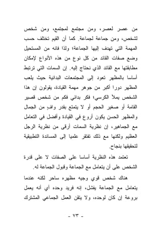 ‫ﻤﻥ ﻋﺼﺭ ﻟﻌﺼﺭ، ﻭﻤﻥ ﻤﺠﺘﻤﻊ ﻟﻤﺠﺘﻤﻊ، ﻭﻤﻥ ﺸﺨﺹ‬
‫ﻟﺸﺨﺹ، ﻭﻤﻥ ﺠﻤﺎﻋﺔ ﻟﺠﻤﺎﻋﺔ. ﻜﻤﺎ ﺃﻥ ﺍﻟﻘﻴﻡ ﺘﺨﺘﻠﻑ ﺤﺴﺏ‬
‫ﺍﻟﻤﻬﻤﺔ ﺍﻟﺘﻲ ﺘﻬﺩﻑ ﺇﻟﻴﻬﺎ ﺍﻟﺠﻤﺎﻋﺔ؛ ﻭﻟﺫﺍ ﻓﺎﻨﻪ ﻤﻥ ﺍﻟﻤﺴﺘﺤﻴل‬
‫ﻭﻀﻊ ﺼﻔﺎﺕ ﺍﻟﻘﺎﺌﺩ ﻤﻥ ﻜل ﻨﻭﻉ ﻤﻥ ﻫﺫﻩ ﺍﻷﻨﻭﺍﻉ ﻹﻤﻜﺎﻥ‬
‫ﻤﻁﺎﺒﻘﺘﻬﺎ ﻤﻊ ﺍﻟﻘﺎﺌﺩ ﺍﻟﺫﻱ ﻨﺤﺘﺎﺝ ﺇﻟﻴﻪ. ﺇﻥ ﺍﻟﺴﻤﺎﺕ ﺍﻟﺘﻲ ﺘﺭﺘﺒﻁ‬
‫ﺃﺴﺎﺴﺎ ﺒﺎﻟﻤﻅﻬﺭ ﺘﻌﻭﺩ ﺇﻟﻰ ﺍﻟﻤﺠﺘﻤﻌﺎﺕ ﺍﻟﺒﺩﺍﺌﻴﺔ ﺤﻴﺙ ﻴﻠﻌﺏ‬
                                              ‫‪‬‬
‫ﺍﻟﻤﻅﻬﺭ ﺩﻭ ‪‬ﺍ ﺃﻜﺒﺭ ﻤﻥ ﺠﻭﻫﺭ ﻤﻬﻤﺔ ﺍﻟﻘﻴﺎﺩﺓ، ﻴﻘﻭﻟﻭﻥ ﺇﻥ ﻫﺫﺍ‬
                                          ‫ﺭ‬
‫ﺍﻟﺸﺨﺹ ﻴﻤﻸ ﺍﻟﻜﺭﺴﻲ؛ ﻓﻜﺭ ﺒﺩﺍﺌﻲ ﻓﻜﻡ ﻤﻥ ﺸﺨﺹ ﻗﺼﻴﺭ‬
‫ﺍﻟﻘﺎﻤﺔ ﺃﻭ ﺼﻐﻴﺭ ﺍﻟﺤﺠﻡ ﺃﻭ ﻻ ﻴﺘﻤﺘﻊ ﺒﻘﺩﺭ ﻭﺍﻑ ﻤﻥ ﺍﻟﺠﻤﺎل‬
          ‫ٍ‬
‫ﻭﺍﻟﻤﻅﻬﺭ ﺍﻟﺤﺴﻥ ﻴﻜﻭﻥ ﺃﺭﻭﻉ ﻓﻲ ﺍﻟﻘﻴﺎﺩﺓ ﻭﺃﻓﻀل ﻓﻲ ﺍﻟﺘﻌﺎﻤل‬
‫ﻤﻊ ﺍﻟﺠﻤﺎﻫﻴﺭ، ﺇﻥ ﻨﻅﺭﻴﺔ ﺍﻟﺴﻤﺎﺕ ﺃﺭﻗﻰ ﻤﻥ ﻨﻅﺭﻴﺔ ﺍﻟﺭﺠل‬
‫ﺍﻟﻌﻅﻴﻡ ﻭﻟﻜﻨﻬﺎ ﻤﻊ ﺫﻟﻙ ﺘﻔﺘﻘﺭ ﻋﻠﻤ ‪‬ﺎ ﺇﻟﻰ ﺍﻟﻤﺴﺎﻨﺩﺓ ﺍﻟﺘﻁﺒﻴﻘﻴﺔ‬
                        ‫ﻴ‬
                                         ‫ﻟﺘﺤﻘﻴﻘﻬﺎ ﺒﻨﺠﺎﺡ.‬
‫ﺘﻌﺘﻤﺩ ﻫﺫﻩ ﺍﻟﻨﻅﺭﻴﺔ ﺃﺴﺎ ‪‬ﺎ ﻋﻠﻰ ﺍﻟﺼﻔﺎﺕ ﻻ ﻋﻠﻰ ﻗﺩﺭﺓ‬
                       ‫ﺴ‬
    ‫ﺍﻟﺸﺨﺹ ﻋﻠﻰ ﺃﻥ ﻴﺘﻌﺎﻤل ﻤﻊ ﺍﻟﺠﻤﺎﻋﺔ ﻭﻗﺒﻭل ﺍﻟﺠﻤﺎﻋﺔ ﻟﻪ.‬
‫ﻫﻨﺎﻙ ﺸﺨﺹ ﻗﻭﻱ ﻭﺠﻴﻪ ﻤﻅﻬﺭﻩ ﺴﺎﺤﺭ ﻟﻜﻨﻪ ﻋﻨﺩﻤﺎ‬
‫ﻴﺘﻌﺎﻤل ﻤﻊ ﺍﻟﺠﻤﺎﻋﺔ ﻴﻔﺸل، ﺇﻨﻪ ﻓﺭﻴﺩ ﻭﺤﺩﻩ ﺃﻱ ﺃﻨﻪ ﻴﻌﻤل‬
‫ﺒﺭﻭﻋﺔ ﺇﻥ ﻜﺎﻥ ﻟﻭﺤﺩﻩ، ﻭﻻ ﻴﺘﻘﻥ ﺍﻟﻌﻤل ﺍﻟﺠﻤﺎﻋﻲ ﺍﻟﻤﺸﺘﺭﻙ‬


                     ‫- ٣٧ -‬
 