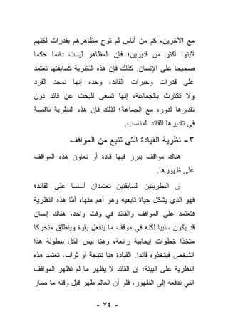 ‫ﻤﻊ ﺍﻵﺨﺭﻴﻥ، ﻜﻡ ﻤﻥ ﺃﻨﺎﺱ ﻟﻡ ﺘﻭﺡ ﻤﻅﺎﻫﺭﻫﻡ ﺒﻘﺩﺭﺍﺕ ﻟﻜﻨﻬﻡ‬
                     ‫ِ‬
‫ﺃﺜﺒﺘﻭﺍ ﺃﻜﺜﺭ ﻤﻥ ﻗﺩﻴﺭﻴﻥ؛ ﻓﺈﻥ ﺍﻟﻤﻅﺎﻫﺭ ﻟﻴﺴﺕ ﺩﺍﺌﻤﺎ ﺤﻜ ‪‬ﺎ‬
 ‫ﻤ‬     ‫‪‬‬
‫ﺼﺤﻴ ‪‬ﺎ ﻋﻠﻰ ﺍﻹﻨﺴﺎﻥ. ﻜﺫﻟﻙ ﻓﺈﻥ ﻫﺫﻩ ﺍﻟﻨﻅﺭﻴﺔ ﻜﺴﺎﺒﻘﺘﻬﺎ ﺘﻌﺘﻤﺩ‬
                                                 ‫ﺤ‬
‫ﻋﻠﻰ ﻗﺩﺭﺍﺕ ﻭﺨﺒﺭﺍﺕ ﺍﻟﻘﺎﺌﺩ، ﻭﺤﺩﻩ ﺇﻨﻬﺎ ﺘﻤﺠﺩ ﺍﻟﻔﺭﺩ‬
‫ﻭﻻ ﺘﻜﺘﺭﺙ ﺒﺎﻟﺠﻤﺎﻋﺔ، ﺇﻨﻬﺎ ﺘﺴﻌﻰ ﻟﻠﺒﺤﺙ ﻋﻥ ﻗﺎﺌﺩ ﺩﻭﻥ‬
‫ﺘﻘﺩﻴﺭﻫﺎ ﻟﺩﻭﺭﻩ ﻤﻊ ﺍﻟﺠﻤﺎﻋﺔ؛ ﻟﺫﻟﻙ ﻓﺈﻥ ﻫﺫﻩ ﺍﻟﻨﻅﺭﻴﺔ ﻨﺎﻗﺼﺔ‬
                                ‫ﻓﻲ ﺘﻘﺩﻴﺭﻫﺎ ﻟﻠﻘﺎﺌﺩ ﺍﻟﻤﻨﺎﺴﺏ.‬

             ‫٣- ﻨﻅﺭﻴﺔ ﺍﻟﻘﻴﺎﺩﺓ ﺍﻟﺘﻲ ﺘﻨﺒﻊ ﻤﻥ ﺍﻟﻤﻭﺍﻗﻑ‬
‫ﻫﻨﺎﻙ ﻤﻭﺍﻗﻑ ﻴﺒﺭﺯ ﻓﻴﻬﺎ ﻗﺎﺩﺓ ﺃﻭ ﺘﻌﺎﻭﻥ ﻫﺫﻩ ﺍﻟﻤﻭﺍﻗﻑ‬
                                            ‫ﻋﻠﻰ ﻅﻬﻭﺭﻫﺎ.‬
‫ﺇﻥ ﺍﻟﻨﻅﺭﻴﺘﻴﻥ ﺍﻟﺴﺎﺒﻘﺘﻴﻥ ﺘﻌﺘﻤﺩﺍﻥ ﺃﺴﺎ ‪‬ﺎ ﻋﻠﻰ ﺍﻟﻘﺎﺌﺩ؛‬
             ‫ﺴ‬
‫ﻓﻬﻭ ﺍﻟﺫﻱ ﻴﺸﻜل ﺤﻴﺎﺓ ﺘﺎﺒﻌﻴﻪ ﻭﻫﻭ ﺃﻫﻡ ﻤﻨﻬﺎ، ﺃﻤﺎ ﻫﺫﻩ ﺍﻟﻨﻅﺭﻴﺔ‬
             ‫ﱠ‬
‫ﻓﺘﻌﺘﻤﺩ ﻋﻠﻰ ﺍﻟﻤﻭﺍﻗﻑ ﻭﺍﻟﻘﺎﺌﺩ ﻓﻲ ﻭﻗﺕ ﻭﺍﺤﺩ، ﻫﻨﺎﻙ ﺇﻨﺴﺎﻥ‬
‫ﻗﺩ ﻴﻜﻭﻥ ﺴﻠﺒ ‪‬ﺎ ﻟﻜﻨﻪ ﻓﻲ ﻤﻭﻗﻑ ﻤﺎ ﻴﻨﻔﻌل ﺒﻘﻭﺓ ﻭﻴﻨﻁﻠﻕ ﻤﺘﺤﺭ ﹰﺎ‬
 ‫ﻜ‬                                         ‫ﻴ‬
‫ﻤﺘﺨ ﹰﺍ ﺨﻁﻭﺍﺕ ﺇﻴﺠﺎﺒﻴﺔ ﺭﺍﺌﻌﺔ، ﻭﻫﻨﺎ ﻟﻴﺱ ﺍﻟﻜل ﺒﺒﻁﻭﻟﺔ ﻫﺫﺍ‬
                                               ‫ﺫ‬
‫ﺍﻟﺸﺨﺹ ﻓﻴﺘﺨﺫﻭﻩ ﻗﺎﺌ ‪‬ﺍ. ﺍﻟﻘﻴﺎﺩﺓ ﻫﻨﺎ ﻨﺘﻴﺠﺔ ﺃﻭ ﺜﻭﺍﺏ، ﺘﻌﺘﻤﺩ ﻫﺫﻩ‬
                                       ‫ﺩ‬
‫ﺍﻟﻨﻅﺭﻴﺔ ﻋﻠﻰ ﺍﻟﺒﻴﺌﺔ؛ ﺇﻥ ﺍﻟﻘﺎﺌﺩ ﻻ ﻴﻅﻬﺭ ﻤﺎ ﻟﻡ ﺘﻅﻬﺭ ﺍﻟﻤﻭﺍﻗﻑ‬
‫ﺍﻟﺘﻲ ﺘﺩﻓﻌﻪ ﺇﻟﻰ ﺍﻟﻅﻬﻭﺭ، ﻓﻠﻭ ﺃﻥ ﺍﻟﻌﺎﻟﻡ ﻅﻬﺭ ﻗﺒل ﻭﻗﺘﻪ ﻤﺎ ﺼﺎﺭ‬

                      ‫- ٤٧ -‬
 