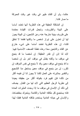 ‫ﻋﺎﻟ ‪‬ﺎ، ﻭﻟﻭ ﺃﻥ ﺍﻟﻘﺎﺌﺩ ﻅﻬﺭ ﻓﻲ ﻭﻗﺕ ﻏﻴﺭ ﻭﻗﺕ ﺍﻟﻤﻌﺭﻜﺔ‬
                                           ‫ﻤ‬
                                            ‫ﻤﺎ ﺼﺎﺭ ﻗﺎﺌ ‪‬ﺍ.‬
                                              ‫ﺩ‬
‫ﺇﻥ ﺍﻟﻤﺸﻜﻠﺔ ﺍﻟﺤﻘﻴﻘﺔ ﻓﻲ ﻫﺫﻩ ﺍﻟﻨﻅﺭﻴﺔ ﺃﻨﻬﺎ ﺘﻌﺘﻤﺩ ﺃﺴﺎ ‪‬ﺎ‬
 ‫ﺴ‬
‫ﻋﻠﻰ ﺍﻟﺒﻴﺌﺔ ﻭﺍﻟﻅﺭﻭﻑ، ﻭﺘﺠﻌل ﻗﺩﺭﺍﺕ ﺍﻟﻘﻴﺎﺩﺓ ﻤﻌﺘﻤﺩﺓ‬
‫ﻋﻠﻰ ﻅﺭﻭﻑ ﺒﻴﺌﻴﺔ ﺨﺎﺭﺠﺔ ﻋﻨﻪ ﻭﻋﻥ ﺍﻟﺘﺎﺒﻌﻴﻥ، ﺇﻥ ﺍﻟﺒﻴﺌﺔ ﻴﺠﻭﺯ‬
‫ﻟﻬﺎ ﺃﻥ ﺘﻌﺎﻭﻥ ﻋﻠﻰ ﺇﺒﺭﺍﺯ ﺸﺨﺹ ﻤﺎ ﻭﻟﻜﻨﻬﺎ ﻗﻁ ‪‬ﺎ ﻻ ﺘﺨﻠﻕ‬
        ‫ﻌ‬
‫ﻗﺎﺌ ‪‬ﺍ، ﺇﻥ ﻫﺫﻩ ﺍﻟﻨﻅﺭﻴﺔ ﺘﻌﺘﻤﺩ ﺃﺴﺎ ‪‬ﺎ ﻋﻠﻰ ﺸﻲﺀ ﺨﺎﺭﺝ‬
              ‫ﺴ‬                            ‫ﺩ‬
‫ﻋﻥ ﺍﻟﻘﺎﺌﺩ ﻭﺍﻟﺘﺎﺒﻌﻴﻥ ﻤ ‪‬ﺎ؛ ﻭﻫﺫﻩ ﻨﻘﻁﺔ ﺍﻟﻀﻌﻑ ﺍﻷﺴﺎﺴﻴﺔ ﻓﻴﻬﺎ.‬
                                ‫ﻌ‬
‫ﻻﺒﺩ ﻟﻨﺎ ﺇﺫﻥ ﺃﻥ ﻨﻘﺩﺭ ﺍﻟﺤﻘﻴﻘﺔ: ﺇﻥ ﺸﺨ ‪‬ﺎ ﻤﺎ ﻗﺩ ﻴﻨﺠﺢ‬
            ‫ﺼ‬
‫ﻓﻲ ﻤﻭﻗﻑ ﻤﺎ ﻭﻟﻜﻨﻪ ﻴﻔﺸل ﻓﻲ ﻤﻭﻗﻑ ﺁﺨﺭ ﺒل ﺇﻥ ﺸﺨ ‪‬ﺎ‬
 ‫ﺼ‬
‫ﻤﺎ ﻗﺩ ﻴﻨﺠﺢ ﻓﻲ ﻤﻭﻗﻑ ﻤﻌﻴﻥ ﻭﻗﺩ ﻻ ﻴﻨﺠﺢ ﻓﻲ ﻨﻔﺱ ﺍﻟﻤﻭﻗﻑ ﺇﻥ‬
‫ﺘﻜﺭﺭ، ﺇﻥ ﻤﻥ ﻴﻨﺠﺢ ﻓﻲ ﻤﻭﻗﻑ ﻤﻌﻴﻥ ﻴﺴﺘﺤﻕ ﻤﻨﺎ ﺍﻟﺘﺸﺠﻴﻊ‬
                                    ‫‪‬‬
‫ﻭﺍﻟﺘﻘﺩﻴﺭ ﺒﻤﺜﺎﺒﺭﺘﻪ ﻋﻠﻰ ﺍﻟﻌﻤل ﻟﻜﻨﻨﺎ ﻻ ﻴﺠﻭﺯ ﻟﻨﺎ ﺃﻥ ﻨﻘﻴﻤﻪ ﺃﻜﺜﺭ‬
‫ﻤﻥ ﺫﻟﻙ؛ ﻓﺈﻥ ﺘﻘﻴﻴﻡ ﻓﺭﺩ ﺒﺘﻔﻭﻗﻪ ﺃﻜﺜﺭ ﻤﻥ ﺤﻘﻴﻘﺘﻪ ﻴﻌﻴﺩﻨﺎ‬
‫ﺇﻟﻰ ﻨﻅﺭﻴﺔ ﺍﻟﺭﺠل ﺍﻟﻌﻅﻴﻡ ﺍﻟﺘﻲ ﻻﺒﺩ ﻟﻬﺎ ﻤﻥ ﺍﻟﻔﺸل. ﻴﻀﺎﻑ‬
‫ﺇﻟﻰ ﺫﻟﻙ ﺃﻥ ﺍﻹﻨﺴﺎﻥ ﻓﻲ ﻤﻭﻗﻑ ﻤﺎ ﺇﺫﺍ ﻭﺠﺩﺕ ﺍﻟﻤﺜﻴﺭﺍﺕ ﺍﻟﺤﺎﺩﺓ‬
‫ﻓﺎﻨﻪ ﻴﺴﺘﺠﻤﻊ ﻜل ﻁﺎﻗﺘﻪ ﺍﻟﻌﺎﺩﻴﺔ ﻭﺍﻟﻜﺎﻤﻨﺔ ﻭﻴﺘﺤﺭﻙ ﺒﻤﻘﺘﻀﺎﻫﺎ،‬
‫ﻭﺍﻹﻨﺴﺎﻥ ﻓﻲ ﺤﻴﺎﺘﻪ ﺍﻟﻌﺎﺩﻴﺔ ﻴﺴﺘﺨﺩﻡ ﻁﺎﻗﺘﻪ ﺍﻟﻌﺎﺩﻴﺔ ﻓﻘﻁ؛ ﻟﻬﺫﺍ‬


                      ‫- ٥٧ -‬
 