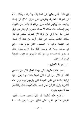 ‫ﻓﺈﻥ ﺍﻟﻘﺎﺌﺩ ﺍﻟﺫﻱ ﻴﻅﻬﺭ ﻓﻲ ﺍﻟﻤﻨﺎﺴﺒﺎﺕ ﻭﺍﻟﻤﻭﺍﻗﻑ ﻴﺨﺘﻠﻑ ﻋﻨﻪ‬
‫ﻓﻲ ﺍﻟﻤﻭﺍﻗﻑ ﺍﻟﻌﺎﺩﻴﺔ، ﻭﻨﻔﺭﺽ ﻋﻠﻰ ﺴﺒﻴل ﺍﻟﻤﺜﺎل ﺃﻥ ﺇﻨﺴﺎ ﹰﺎ‬
 ‫ﻨ‬
‫ﻴﻬﺎﺠﻤﻪ ﺃﺴﺩ ﻭﻴﻜﻭﻥ ﺃﻤﺎﻤﻪ ﺴﻭﺭ ﻤﺭﺘﻔﻊ ﻗﺩ ﻴﻨﻔﻌل ﻤﻥ ﺍﻟﺨﻭﻑ‬
‫ﻭﻤﻥ ﺇﺤﺴﺎﺴﻪ ﺒﺄﻨﻪ ﻤﺎﺌﺕ ﻻ ﻤﺤﺎﻟﺔ ﻓﻴﺠﺭﻱ ﺜﻡ ﻴﻘﻔﺯ ﻤﻥ ﻓﻭﻕ‬
‫ﺍﻟﺴﻭﺭ ﺒﻜل ﻤﺎ ﺃﻭﺘﻲ ﻤﻥ ﻗﻭﺓ؛ ﻷﻥ ﺍﻟﺨﻭﻑ ﺍﺴﺘﺜﻤﺭ ﻓﻴﻪ ﻜل‬
‫ﻁﺎﻗﺎﺘﻪ ﺍﻟﻜﺎﻤﻨﺔ ﻭﺩﻓﻌﻪ ﺇﻟﻰ ﺫﻟﻙ. ﺃﺭﻴﺩ ﻤﻥ ﺫﻟﻙ ﺃﻥ ﻨﺼل‬
‫ﺇﻟﻰ ﺍﻟﻨﺘﻴﺠﺔ ﻭﻫﻲ ﺃﻥ ﺍﻟﺸﺨﺹ ﺍﻟﺫﻱ ﻴﻘﻭﻡ ﺒﺩﻭﺭ ﺭﺍﺌﻊ‬
‫ﻓﻲ ﻤﻭﻗﻑ ﻤﻌﻴﻥ ﻗﺩ ﻴﻭﺍﺼل ﺫﻟﻙ ﻭﻗﺩ ﻻ ﻴﻭﺍﺼل؛ ﻟﺫﻟﻙ‬
‫ﻻ ﻴﺠﻭﺯ ﻟﻨﺎ ﺍﻟﻤﻐﺎﻻﺓ ﻓﻲ ﺃﻤﺭ ﺫﻟﻙ ﺍﻟﺫﻱ ﺒﺭﺯﺕ ﻗﺩﺭﺘﻪ ﺍﻟﻘﻴﺎﺩﻴﺔ‬
                                          ‫ﻓﻲ ﻤﻭﻗﻑ ﻤﻌﻴﻥ.‬

                                    ‫٤- ﻨﻅﺭﻴﺔ ﺍﻟﻌﻤل:-‬
‫ﺘﻌﺘﻤﺩ ﻫﺫﻩ ﺍﻟﻨﻅﺭﻴﺔ ﻋﻠﻰ ﻤﻬﻤﺔ ﺍﻟﻌﻤل ﺃﻜﺜﺭ ﻤﻥ ﺸﺨﺹ‬
‫ﺍﻟﻘﺎﺌﺩ ﺃﻭ ﺃﻜﺜﺭ ﻤﻥ ﺍﻟﺒﻴﺌﺔ ﺍﻟﺘﻲ ﺘﺤﻴﻁ ﺒﺎﻟﻘﺎﺌﺩ ﻭﺍﻟﺘﺎﺒﻌﻴﻥ، ﺇﻨﻬﺎ‬
‫ﺘﺭﺘﺒﻁ ﺒﺎﻟﻘﺎﺩﺓ ﻓﻲ ﻨﻔﺱ ﺍﻟﻤﻬﻤﺔ ﺍﻟﺘﻲ ﻴﻘﻭﻤﻭﻥ ﺒﻬﺎ، ﻭﻓﻲ ﻫﺫﻩ‬
‫ﺍﻟﻨﻅﺭﻴﺔ ﻴﻜﻭﻥ ﺍﻟﺘﺭﻜﻴﺯ ﻋﻠﻰ ﺍﻟﻌﻤل ﺫﺍﺘﻪ ﻜﻤﻬﻤﺔ ﺍﻟﻘﺎﺌﺩ ﻭﺍﻟﺘﺎﺒﻌﻴﻥ‬
                                       ‫ﻤ ‪‬ﺎ ﻜل ﻴﻘﻭﻡ ﺒﺩﻭﺭﻩ.‬
                                                       ‫ﻌ‬
‫ﻭﺘﻭﻀﺢ ﻫﺫﻩ ﺍﻟﻨﻅﺭﻴﺔ ﺃﻥ ﻟﻜل ﺸﺨﺹ ﻋﻤﻼ، ﻭﺍﻟﺩﻭﺭ‬
        ‫ﹰ‬
‫ﺍﻟﻘﻴﺎﺩﻱ ﻫﻨﺎ ﻫﻭ ﺍﻟﻘﺩﺭﺓ ﻋﻠﻰ ﺍﻟﺘﺄﺜﻴﺭ ﻋﻠﻰ ﺍﻟﺘﺎﺒﻌﻴﻥ ﻟﻠﻤﺴﺎﻫﻤﺔ‬

                      ‫- ٦٧ -‬
 