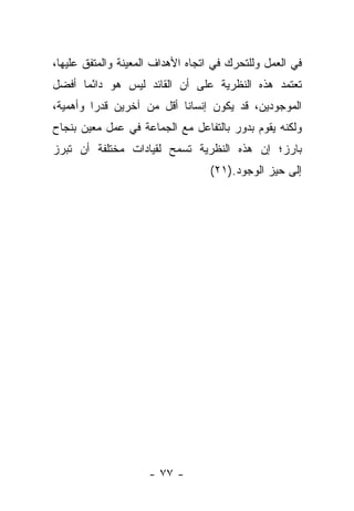 ‫ﻓﻲ ﺍﻟﻌﻤل ﻭﻟﻠﺘﺤﺭﻙ ﻓﻲ ﺍﺘﺠﺎﻩ ﺍﻷﻫﺩﺍﻑ ﺍﻟﻤﻌﻴﻨﺔ ﻭﺍﻟﻤﺘﻔﻕ ﻋﻠﻴﻬﺎ،‬
‫ﺘﻌﺘﻤﺩ ﻫﺫﻩ ﺍﻟﻨﻅﺭﻴﺔ ﻋﻠﻰ ﺃﻥ ﺍﻟﻘﺎﺌﺩ ﻟﻴﺱ ﻫﻭ ﺩﺍ ًﻤﺎ ﺃﻓﻀل‬
       ‫ﺌ‬
‫ﺍﻟﻤﻭﺠﻭﺩﻴﻥ، ﻗﺩ ﻴﻜﻭﻥ ﺇﻨﺴﺎ ﹰﺎ ﺃﻗل ﻤﻥ ﺁﺨﺭﻴﻥ ﻗﺩ ‪‬ﺍ ﻭﺃﻫﻤﻴﺔ،‬
         ‫ﺭ‬                  ‫ﻨ‬
‫ﻭﻟﻜﻨﻪ ﻴﻘﻭﻡ ﺒﺩﻭﺭ ﺒﺎﻟﺘﻔﺎﻋل ﻤﻊ ﺍﻟﺠﻤﺎﻋﺔ ﻓﻲ ﻋﻤل ﻤﻌﻴﻥ ﺒﻨﺠﺎﺡ‬
‫ﺒﺎﺭﺯ؛ ﺇﻥ ﻫﺫﻩ ﺍﻟﻨﻅﺭﻴﺔ ﺘﺴﻤﺢ ﻟﻘﻴﺎﺩﺍﺕ ﻤﺨﺘﻠﻔﺔ ﺃﻥ ﺘﺒﺭﺯ‬
                                  ‫ﺇﻟﻰ ﺤﻴﺯ ﺍﻟﻭﺠﻭﺩ.)١٢(‬




                     ‫- ٧٧ -‬
 