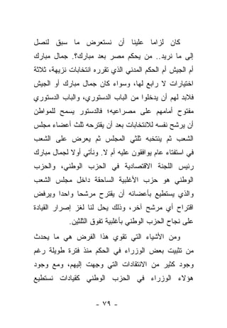 ‫ﻜﺎﻥ ﻟﺯﺍ ‪‬ﺎ ﻋﻠﻴﻨﺎ ﺃﻥ ﻨﺴﺘﻌﺭﺽ ﻤﺎ ﺴﺒﻕ ﻟﻨﺼل‬
                             ‫ﻤ‬
‫ﺇﻟﻰ ﻤﺎ ﻨﺭﻴﺩ.. ﻤﻥ ﻴﺤﻜﻡ ﻤﺼﺭ ﺒﻌﺩ ﻤﺒﺎﺭﻙ؟. ﺠﻤﺎل ﻤﺒﺎﺭﻙ‬
‫ﺃﻡ ﺍﻟﺠﻴﺵ ﺃﻡ ﺍﻟﺤﻜﻡ ﺍﻟﻤﺩﻨﻲ ﺍﻟﺫﻱ ﺘﻘﺭﺭﻩ ﺍﻨﺘﺨﺎﺒﺎﺕ ﻨﺯﻴﻬﺔ، ﺜﻼﺜﺔ‬
‫ﺍﺨﺘﻴﺎﺭﺍﺕ ﻻ ﺭﺍﺒﻊ ﻟﻬﺎ، ﻭﺴﻭﺍﺀ ﻜﺎﻥ ﺠﻤﺎل ﻤﺒﺎﺭﻙ ﺃﻭ ﺍﻟﺠﻴﺵ‬
                        ‫‪‬‬
‫ﻓﻼﺒﺩ ﻟﻬﻡ ﺃﻥ ﻴﺩﺨﻠﻭﺍ ﻤﻥ ﺍﻟﺒﺎﺏ ﺍﻟﺩﺴﺘﻭﺭﻱ، ﻭﺍﻟﺒﺎﺏ ﺍﻟﺩﺴﺘﻭﺭﻱ‬
‫ﻤﻔﺘﻭﺡ ﺃﻤﺎﻤﻬﻡ ﻋﻠﻰ ﻤﺼﺭﺍﻋﻴﻪ؛ ﻓﺎﻟﺩﺴﺘﻭﺭ ﻴﺴﻤﺢ ﻟﻠﻤﻭﺍﻁﻥ‬
‫ﺃﻥ ﻴﺭﺸﺢ ﻨﻔﺴﻪ ﻟﻼﻨﺘﺨﺎﺒﺎﺕ ﺒﻌﺩ ﺃﻥ ﻴﻘﺘﺭﺤﻪ ﺜﻠﺙ ﺃﻋﻀﺎﺀ ﻤﺠﻠﺱ‬
‫ﺍﻟﺸﻌﺏ ﺜﻡ ﻴﻨﺘﺨﺒﻪ ﺜﻠﺜﻲ ﺍﻟﻤﺠﻠﺱ ﺜﻡ ﻴﻌﺭﺽ ﻋﻠﻰ ﺍﻟﺸﻌﺏ‬
‫ﻓﻲ ﺍﺴﺘﻔﺘﺎﺀ ﻋﺎﻡ ﻴﻭﺍﻓﻘﻭﻥ ﻋﻠﻴﻪ ﺃﻡ ﻻ. ﻭﻨﺄﺘﻲ ﺃﻭﻻ ﻟﺠﻤﺎل ﻤﺒﺎﺭﻙ‬
            ‫ﹰ‬
‫ﺭﺌﻴﺱ ﺍﻟﻠﺠﻨﺔ ﺍﻻﻗﺘﺼﺎﺩﻴﺔ ﻓﻲ ﺍﻟﺤﺯﺏ ﺍﻟﻭﻁﻨﻲ، ﻭﺍﻟﺤﺯﺏ‬
‫ﺍﻟﻭﻁﻨﻲ ﻫﻭ ﺤﺯﺏ ﺍﻷﻏﻠﺒﻴﺔ ﺍﻟﺴﺎﺤﻘﺔ ﺩﺍﺨل ﻤﺠﻠﺱ ﺍﻟﺸﻌﺏ‬
‫ﻭﺍﻟﺫﻱ ﻴﺴﺘﻁﻴﻊ ﺒﺄﻋﻀﺎﺌﻪ ﺃﻥ ﻴﻘﺘﺭﺡ ﻤﺭﺸﺤﺎ ﻭﺍﺤﺩﺍ ﻭﻴﺭﻓﺽ‬
       ‫‪‬‬     ‫‪‬‬
‫ﺍﻗﺘﺭﺍﺡ ﺃﻱ ﻤﺭﺸﺢ ﺁﺨﺭ، ﻭﺫﻟﻙ ﻴﺤل ﻟﻨﺎ ﻟﻐﺯ ﺇﺼﺭﺍﺭ ﺍﻟﻘﻴﺎﺩﺓ‬
            ‫ﻋﻠﻰ ﻨﺠﺎﺡ ﺍﻟﺤﺯﺏ ﺍﻟﻭﻁﻨﻲ ﺒﺄﻏﻠﺒﻴﺔ ﺘﻔﻭﻕ ﺍﻟﺜﻠﺜﻴﻥ.‬
‫ﻭﻤﻥ ﺍﻷﺸﻴﺎﺀ ﺍﻟﺘﻲ ﺘﻘﻭﻱ ﻫﺫﺍ ﺍﻟﻔﺭﺽ ﻫﻲ ﻤﺎ ﻴﺤﺩﺙ‬
‫ﻤﻥ ﺘﺜﺒﻴﺕ ﺒﻌﺽ ﺍﻟﻭﺯﺭﺍﺀ ﻓﻲ ﺍﻟﺤﻜﻡ ﻤﻨﺫ ﻓﺘﺭﺓ ﻁﻭﻴﻠﺔ ﺭﻏﻡ‬
‫ﻭﺠﻭﺩ ﻜﺜﻴﺭ ﻤﻥ ﺍﻻﻨﺘﻘﺎﺩﺍﺕ ﺍﻟﺘﻲ ﻭﺠﻬﺕ ﺇﻟﻴﻬﻡ، ﻭﻤﻊ ﻭﺠﻭﺩ‬
                  ‫‪ِ‬‬
‫ﻫﺅﻻﺀ ﺍﻟﻭﺯﺭﺍﺀ ﻓﻲ ﺍﻟﺤﺯﺏ ﺍﻟﻭﻁﻨﻲ ﻜﻘﻴﺎﺩﺍﺕ ﻨﺴﺘﻁﻴﻊ‬


                     ‫- ٩٧ -‬
 