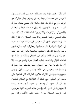 ‫ﺃﻥ ﻨﻁﻠﻕ ﻋﻠﻴﻬﻡ ﻓﻴﻤﺎ ﺒﻌﺩ ﻤﺼﻁﻠﺢ "ﺍﻟﺤﺭﺱ ﺍﻟﻘﺩﻴﻡ"، ﻭﻫﺅﻻﺀ‬
‫ﺍﻟﺤﺭﺍﺱ ﻤﻥ ﻤﺼﻠﺤﺘﻬﻡ ﻓﻴﻤﺎ ﺒﻌﺩ ﺃﻥ ﻴﺼﺒﺢ ﺠﻤﺎل ﻤﺒﺎﺭﻙ ﻫﻭ‬
‫ﺍﻟﺭﺌﻴﺱ، ﻭﻤﻊ ﺘﺭﻙ ﻜل ﺫﻟﻙ ﺠﺎﻨ ‪‬ﺎ: ﻫل ﻴﺼﻠﺢ ﺠﻤﺎل ﻤﺒﺎﺭﻙ‬
                     ‫ﺒ‬
‫ﺃﻥ ﻴﺼﺒﺢ ﺭﺌﻴ ‪‬ﺎ ﻟﻠﺠﻤﻬﻭﺭﻴﺔ؟ ﻭﻫل ﺍﻟﺤﺩﻴﺙ ﺒﻠﺒﺎﻗﺔ ﻭﺍﻻﻫﺘﻤﺎﻡ‬
                                       ‫ﺴ‬
‫ﺒﺎﻟﻜﻤﺒﻴﻭﺘﺭ ﻭﺍﻹﻨﺘﺭﻨﺕ ﻭﺘﻜﻨﻭﻟﻭﺠﻴﺎ ﺍﻻﺘﺼﺎﻻﺕ ﻜل ﺫﻟﻙ ﻴﻌﺩ‬
‫ﻜﺎﻓ ‪‬ﺎ ﻟﻴﺼﺒﺢ ﺭﺌﻴ ‪‬ﺎ ﻟﻠﺠﻤﻬﻭﺭﻴﺔ؟ ﻤﻤﻥ ﺍﻟﻤﻤﻜﻥ ﺃﻥ ﺘﻜﻭﻥ ﺘﻠﻙ‬
                                   ‫ﺴ‬            ‫ﻴ‬
‫ﺍﻟﻤﻤﻴﺯﺍﺕ ﻤﺘﻭﻓﺭﺓ ﻟﺩﻯ ﺃﻱ ﺴﻜﺭﺘﻴﺭ ﻓﻲ ﺸﺭﻜﺔ ﺃﺩﻭﺍﺕ ﺼﺤﻴﺔ،‬
‫ﺇﻥ ﺍﻟﺤﻴﺎﺓ ﺍﻟﺴﻴﺎﺴﻴﺔ ﺒﻜل ﺨﻀﺎﻤﻬﺎ ﻭﻤﻌﺎﺭﻜﻬﺎ ﻟﻴﺴﺕ ﻨﺯﻫﺔ ﻴﻭﻡ‬
‫ﻭﺍﺤﺩ، ﺒل ﺴﻨﻭﺍﺕ ﻜﺜﻴﺭﺓ ﻴﻘﻀﻲ ﺼﺎﺤﺒﻬﺎ ﺃﻴﺎﻤﻪ ﻭﻫﻭ ﻋﻠﻰ ﻜﻑ‬
‫ﻋﻔﺭﻴﺕ ﻴﻭﻡ ﻓﻲ ﻗﺎﻋﺔ ﻭﺁﺨﺭ ﻓﻲ ﺍﻟﻤﻌﺘﻘل ﻭﺜﺎﻟﺙ ﻓﻲ ﺍﻟﺸﺎﺭﻉ،‬
‫ﺘﻁﺤﻨﻪ ﺍﻷﻴﺎﻡ ﻭﺘﺩﺍﻋﺒﻪ، ﺘﺴﻘﻴﻪ ﺍﻟﻌﺴل ﻤﺭﺓ ﻭﺍﻟﺴﻡ ﻤﺭﺍﺕ، ﺇﻻ‬
‫ﺃﻥ ﻤﺎ ﻴﺸﺭﺒﻪ ﻤﻥ ﺴﻡ ﻭﻋﺴل، ﻭﻤﺎ ﻴﺨﻭﻀﻪ ﻤﻥ ﻤﻌﺎﺭﻙ‬
‫ﻭﺍﻨﺘﺼﺎﺭﺍﺕ ﻭﻫﺯﺍﺌﻡ ﻜل ﺫﻟﻙ ﻴﺴﺎﻫﻡ ﻓﻲ ﺘﺸﻜﻴل ﺭﺌﻴﺱ‬
‫ﺠﻤﻬﻭﺭﻴﺔ ﺠﺩﻴﺩ ﻓﻲ ﺫﺍﻜﺭﺘﻪ ﻤﻼﻴﻴﻥ ﺍﻟﻤﺘﺭﺍﺕ ﺍﻟﺘﻲ ﻗﻁﻌﻬﺎ ﺤﺘﻰ‬
‫ﻭﺼل ﺇﻟﻰ ﺍﻟﺤﻜﻡ. ﻭﻤﻊ ﺍﺘﻔﺎﻗﻨﺎ ﺃﻭ ﺍﺨﺘﻼﻓﻨﺎ ﻤﻊ ﺍﻟﺤﻜﺎﻡ ﺍﻟﺴﺎﺒﻘﻴﻥ‬
‫ﺇﻻ ﺃﻥ ﺃﻴﺎ ﻤﻨﻬﻡ ﻟﻡ ﻴﺼﺢ ﻤﻥ ﺍﻟﻨﻭﻡ ﻟﻴﺠﺩ ﻨﻔﺴﻪ ﺭﺌﻴ ‪‬ﺎ‬
 ‫ﺴ‬                        ‫‪‬‬            ‫‪‬‬
‫ﻟﻠﺠﻤﻬﻭﺭﻴﺔ، ﺇﻥ ﺍﻟﺠﻴل ﺍﻟﺴﺎﺒﻕ ﻤﻥ ﺤﻜﺎﻡ ﺍﻟﻌﺭﺏ ﻜﺎﻨﻭﺍ ﻤﻌﺭﻭﻓﻴﻥ‬
‫ﻗﺒل ﺘﻭﻟﻴﻬﻡ ﺍﻟﺴﻠﻁﺔ ﺒـ٠٢ ﻋﺎ ‪‬ﺎ ﻋﻠﻰ ﺍﻷﻗل، ﻭﻜﺎﻥ ﻟﻬﻡ‬
                    ‫ﻤ‬


                     ‫- ٠٨ -‬
 