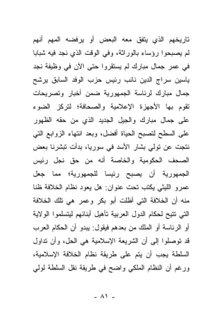 ‫ﺘﺎﺭﻴﺨﻬﻡ ﺍﻟﺫﻱ ﻴﺘﻔﻕ ﻤﻌﻪ ﺍﻟﺒﻌﺽ ﺃﻭ ﻴﺭﻓﻀﻪ ﺍﻟﻤﻬﻡ ﺃﻨﻬﻡ‬
‫ﻟﻡ ﻴﺼﺒﺤﻭﺍ ﺭﺅﺴﺎﺀ ﺒﺎﻟﻭﺭﺍﺜﺔ، ﻭﻓﻲ ﺍﻟﻭﻗﺕ ﺍﻟﺫﻱ ﻨﺠﺩ ﻓﻴﻪ ﺸﺒﺎﺒﺎ‬
 ‫‪‬‬
‫ﻓﻲ ﻋﻤﺭ ﺠﻤﺎل ﻤﺒﺎﺭﻙ ﻟﻡ ﻴﺴﺘﻘﺭﻭﺍ ﺤﺘﻰ ﺍﻵﻥ ﻓﻲ ﻭﻅﻴﻔﺔ ﻨﺠﺩ‬
‫ﻴﺎﺴﻴﻥ ﺴﺭﺍﺝ ﺍﻟﺩﻴﻥ ﻨﺎﺌﺏ ﺭﺌﻴﺱ ﺤﺯﺏ ﺍﻟﻭﻓﺩ ﺍﻟﺴﺎﺒﻕ ﻴﺭﺸﺢ‬
‫ﺠﻤﺎل ﻤﺒﺎﺭﻙ ﻟﺭﺌﺎﺴﺔ ﺍﻟﺠﻤﻬﻭﺭﻴﺔ ﻀﻤﻥ ﺃﺨﺒﺎﺭ ﻭﺘﺼﺭﻴﺤﺎﺕ‬
‫ﺘﻘﻭﻡ ﺒﻬﺎ ﺍﻷﺠﻬﺯﺓ ﺍﻹﻋﻼﻤﻴﺔ ﻭﺍﻟﺼﺤﺎﻓﺔ؛ ﻟﺘﺭﻜﺯ ﺍﻟﻀﻭﺀ‬
‫ﻋﻠﻰ ﺠﻤﺎل ﻤﺒﺎﺭﻙ ﻭﺍﻟﺠﻴل ﺍﻟﺠﺩﻴﺩ ﺍﻟﺫﻱ ﻤﻥ ﺤﻘﻪ ﺍﻟﻅﻬﻭﺭ‬
‫ﻋﻠﻰ ﺍﻟﺴﻁﺢ ﻟﺘﺼﺒﺢ ﺍﻟﺤﻴﺎﺓ ﺃﻓﻀل، ﻭﺒﻌﺩ ﺍﻨﺘﻬﺎﺀ ﺍﻟﺯﻭﺍﺒﻊ ﺍﻟﺘﻲ‬
‫ﻨﺘﺠﺕ ﻋﻥ ﺘﻭﻟﻲ ﺒﺸﺎﺭ ﺍﻷﺴﺩ ﻓﻲ ﺴﻭﺭﻴﺎ، ﺒﺩﺃﺕ ﺘﺒﺸﺭﻨﺎ ﺒﻌﺽ‬
‫ﺍﻟﺼﺤﻑ ﺍﻟﺤﻜﻭﻤﻴﺔ ﻭﺍﻟﺨﺎﺼﺔ ﺃﻨﻪ ﻤﻥ ﺤﻕ ﻨﺠل ﺭﺌﻴﺱ‬
‫ﺍﻟﺠﻤﻬﻭﺭﻴﺔ ﺃﻥ ﻴﺼﺒﺢ ﺭﺌﻴ ‪‬ﺎ ﻟﻠﺠﻤﻬﻭﺭﻴﺔ؛ ﻤﻤﺎ ﺠﻌل‬
                    ‫ﺴ‬
‫ﻋﻤﺭﻭ ﺍﻟﻠﻴﺜﻲ ﻴﻜﺘﺏ ﺘﺤﺕ ﻋﻨﻭﺍﻥ: ﻫل ﻴﻌﻭﺩ ﻨﻅﺎﻡ ﺍﻟﺨﻼﻓﺔ ﻅ ﹰﺎ‬
 ‫ﻨ‬
‫ﻤﻨﻪ ﺃﻥ ﺍﻟﺨﻼﻓﺔ ﺍﻟﺘﻲ ﺃﻅﻠﺕ ﺃﺒﻭ ﺒﻜﺭ ﻭﻋﻤﺭ ﻫﻲ ﺘﻠﻙ ﺍﻟﺨﻼﻓﺔ‬
‫ﺍﻟﺘﻲ ﺘﺘﻴﺢ ﻟﺤﻜﺎﻡ ﺍﻟﺩﻭل ﺍﻟﻌﺭﺒﻴﺔ ﺘﺄﻫﻴل ﺃﺒﻨﺎﺌﻬﻡ ﻟﻴﺘﺴﻠﻤﻭﺍ ﺍﻟﻭﻻﻴﺔ‬
‫ﺃﻭ ﺍﻟﺭﺌﺎﺴﺔ ﺃﻭ ﺍﻟﻤﻠﻙ ﻤﻥ ﺒﻌﺩﻫﻡ ﻓﻴﻘﻭل: ﻴﺒﺩﻭ ﺃﻥ ﺍﻟﺤﻜﺎﻡ ﺍﻟﻌﺭﺏ‬
‫ﻗﺩ ﺘﻭﺼﻠﻭﺍ ﺇﻟﻰ ﺃﻥ ﺍﻟﺸﺭﻴﻌﺔ ﺍﻹﺴﻼﻤﻴﺔ ﻫﻲ ﺍﻟﺤل، ﻭﺃﻥ ﺘﺩﺍﻭل‬
‫ﺍﻟﺴﻠﻁﺔ ﻴﺠﺏ ﺃﻥ ﻴﺘﻡ ﻋﻠﻰ ﻁﺭﻴﻘﺔ ﻨﻅﺎﻡ ﺍﻟﺨﻼﻓﺔ ﺍﻹﺴﻼﻤﻴﺔ،‬
‫ﻭﺭﻏﻡ ﺃﻥ ﺍﻟﻨﻅﺎﻡ ﺍﻟﻤﻠﻜﻲ ﻭﺍﻀﺢ ﻓﻲ ﻁﺭﻴﻘﺔ ﻨﻘل ﺍﻟﺴﻠﻁﺔ ﻟﻭﻟﻲ‬


                      ‫- ١٨ -‬
 