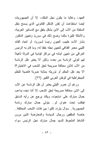 ‫ﺍﻟﻌﻬﺩ- ﻭﻏﺎﻟ ‪‬ﺎ ﻤﺎ ﻴﻜﻭﻥ ﻨﺠل ﺍﻟﻤﻠﻙ- ﺇﻻ ﺃﻥ ﺍﻟﺠﻤﻬﻭﺭﻴﺎﺕ‬
                                     ‫ﺒ‬
‫ﺃﻴ ‪‬ﺎ ﺍﺴﺘﻁﺎﻋﺕ ﺃﻥ ﺘﻘﻨﻥ ﺍﻟﺸﻜل ﺍﻟﻘﺎﻨﻭﻨﻲ ﺍﻟﺫﻱ ﻴﺴﻤﺢ ﺒﻨﻘل‬
                                               ‫ﻀ‬
‫ﺍﻟﺴﻠﻁﺔ ﻤﻥ ﺍﻷﺏ ﺇﻟﻰ ﺍﻻﺒﻥ ﺒﺸﻜل ﻴﺘﻔﻕ ﻤﻊ ﺍﻟﺩﺴﺎﺘﻴﺭ ﺍﻟﻌﺭﺒﻴﺔ،‬
‫ﻭﺍﻷﻤﺜﻠﺔ ﻜﺜﻴﺭﺓ ﻤﺜﻠﻤﺎ ﻭﻀﺢ ﺫﻟﻙ ﻓﻲ ﺴﻭﺭﻴﺎ ﻭﺘﻌﻴﻴﻥ ﺍﻟﺩﻜﺘﻭﺭ‬
‫ﺒﺸﺎﺭ ﺍﻷﺴﺩ ﻁﺒﻴﺏ ﺍﻟﻌﻴﻭﻥ ﺭﺌﻴ ‪‬ﺎ ﻟﺴﻭﺭﻴﺎ، ﺃﻭ ﺍﺘﺠﺎﻩ ﺍﻟﻘﺎﺌﺩ‬
                         ‫ﺴ‬
‫ﺍﻟﻠﻴﺒﻲ ﻤﻌﻤﺭ ﺍﻟﻘﺫﺍﻓﻲ ﻟﺘﻌﻴﻴﻥ ﻨﺠﻠﻪ ﺨﻠ ﹰﺎ ﻟﻪ، ﻭﻤﺎ ﻗﺎﻡ ﺒﻪ ﺍﻟﺭﺌﻴﺱ‬
                       ‫ﻔ‬
‫ﺍﻟﻌﺭﺍﻗﻲ ﻤﻥ ﺘﻌﻴﻴﻥ ﺃﺒﻨﺎﺌﻪ ﻓﻲ ﻤﺭﺍﻜﺯ ﻗﻴﺎﺩﻴﺔ ﻓﻲ ﺍﻟﺩﻭﻟﺔ ﺘﺄﻫﻴﻼ‬
‫ﹰ‬
‫ﻟﻬﻡ ﻟﺘﻭﻟﻲ ﺍﻟﺭﺌﺎﺴﺔ ﻤﻥ ﺒﻌﺩﻩ، ﻭﻟﻜﻥ ﺃﻻ ﻴﻌﺘﺒﺭ ﻨﻘل ﺍﻟﺭﺌﺎﺴﺔ‬
‫ﻤﻥ ﺍﻷﺏ ﻟﻼﺒﻥ ﻤﺨﺎﻟﻔﺔ ﺼﺭﻴﺤﺔ ﻟﺤﻕ ﺍﻟﺸﻌﺏ ﻓﻲ ﺍﻻﺨﺘﻴﺎﺭ؟!‬
‫ﺃﻻ ﻴﻌﺩ ﻨﻘل ﺍﻟﺤﻜﻡ ﺃﻭ ﺘﻭﺭﻴﺜﻪ ﺒﻤﺜﺎﺒﺔ ﻀﺭﺒﺔ ﻗﺎﻀﻴﺔ ﻟﻠﻨﻅﻡ‬
                ‫ﺍﻟﺩﻴﻤﻘﺭﺍﻁﻴﺔ ﻓﻲ ﺍﻟﻭﻁﻥ ﺍﻟﻌﺭﺒﻲ ﺍﻟﻜﺒﻴﺭ )٢٢(.‬
‫ﻭﺭﻏﻡ ﺃﻥ ﻋﻤﺭﻭ ﺍﻟﻠﻴﺜﻲ ﻴﻌﺘﺒﺭ ﺃﻥ ﻨﻘل ﺍﻟﺭﺌﺎﺴﺔ ﻋﻥ ﺍﻷﺏ‬
‫ﺇﻟﻰ ﺍﻻﺒﻥ ﻤﺨﺎﻟﻔﺔ ﺼﺭﻴﺤﺔ ﻟﺤﻕ ﺍﻟﺸﻌﺏ ﺇﻻ ﺃﻨﻨﺎ ﻨﺠﺩﻩ ﻴﺩﺍﻋﺏ‬
‫ﺠﻤﺎل ﻤﺒﺎﺭﻙ ﻋﻠﻰ ﺍﺴﺘﺤﻴﺎﺀ، ﻭﻴﻜﺎﺩ ﻴﺭﺠﻊ ﻋﻥ ﺭﺃﻴﻪ ﺍﻟﺴﺎﺒﻕ‬
‫ﻓﻴﻜﺘﺏ ﺘﺤﺕ ﻋﻨﻭﺍﻥ ﻟﻭ.. ﻴﺘﻭﻟﻰ ﺠﻤﺎل ﻤﺒﺎﺭﻙ ﺭﺌﺎﺴﺔ‬
‫ﺍﻟﺠﻤﻬﻭﺭﻴﺔ.. ﺴﺅﺍل ﻴﺘﺭﺩﺩ ﻜﺜﻴﺭﺍ ﺒﻴﻥ ﻓﺌﺎﺕ ﺍﻟﺸﻌﺏ ﺍﻟﻤﺨﺘﻠﻔﺔ..‬
                           ‫‪‬‬
‫ﺨﺎﺼﺔ ﺍﻟﻤﺜﻘﻔﻴﻥ ﻭﺭﺠﺎل ﺍﻟﺴﻴﺎﺴﺔ ﻭﺍﻟﻤﻌﺎﺭﻀﺔ ﺍﻟﺫﻴﻥ ﻴﺭﻭﻥ‬
‫ﺍﻟﻨﺸﺎﻁ ﺍﻟﻤﻠﺤﻭﻅ ﻟﻠﺴﻴﺩ ﺠﻤﺎل ﻤﺒﺎﺭﻙ ﻨﺠل ﺍﻟﺭﺌﻴﺱ ﺴﻭﺍﺀ‬
‫‪‬‬


                      ‫- ٢٨ -‬
 