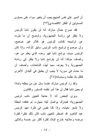 ‫ﺃﻥ ﺍﻟﺴﻴﺭ ﻋﻠﻰ ﻨﻔﺱ ﺍﻟﻤﻨﻬﺞ ﻴﺠﺏ ﺃﻥ ﻴﺘﻐﻴﺭ ﺴﻭﺍﺀ ﻋﻠﻰ ﻤﺴﺘﻭﻯ‬
          ‫‪‬‬
                        ‫ﺍﻟﻤﺴﺌﻭﻟﻴﻥ ﺃﻭ ﺍﻟﻔﻜﺭ ﺍﻻﻗﺘﺼﺎﺩﻱ)٣٢(‬
‫ﻓﻘﺩ ﺼﺭﺡ ﺠﻤﺎل ﻤﺒﺎﺭﻙ ﺃﻨﻪ ﻟﻥ ﻴﻜﻭﻥ ﻨﺎﺌ ‪‬ﺎ ﻟﻠﺭﺌﻴﺱ‬
        ‫ﺒ‬
‫ﻭﻻ ﻴﻔﻜﺭ ﻓﻲ ﺭﺌﺎﺴﺔ ﺍﻟﺠﻤﻬﻭﺭﻴﺔ، ﻭﺃﻭﻀﺢ ﺃﻥ ﻤﺎ ﻴﺘﺭﺩﺩ‬
‫ﻋﻥ ﺘﺭﺸﻴﺤﻪ ﻜﻨﺎﺌﺏ ﻟﻠﺭﺌﻴﺱ ﻫﻭ ﻜﻼﻡ ﻏﻴﺭ ﺼﺤﻴﺢ،‬
‫ﻭﺃﻥ ﻤﻭﻀﻭﻉ ﺘﺭﺸﻴﺢ ﻨﺎﺌﺏ ﻟﻠﺭﺌﻴﺱ ﺴﺎﺒﻕ ﻷﻭﺍﻨﻪ، ﻭﺇﺫﺍ ﻜﺎﻥ‬
‫ﺍﻟﺭﺌﻴﺱ ﺴﻭﻑ ﻴﺭﺸﺢ ﻨﺎﺌ ‪‬ﺎ ﻓﻬﻭ ﻭﺤﺩﻩ ﺍﻟﺫﻱ ﻴﻌﻠﻡ ﻤﻥ ﻫﻭ،‬
    ‫‪‬‬                     ‫ﺒ‬
‫ﻭﺃﻀﺎﻑ ﻤﺅﻜ ‪‬ﺍ ﺃﻨﻪ ﻟﻥ ﻴﺘﺭﺸﺢ ﻨﺎﺌﺒﺎ ﻭﻻ ﻴﻔﻜﺭ ﻓﻲ ﺭﺌﺎﺴﺔ‬
                  ‫‪‬‬                  ‫ﺩ‬
‫ﺍﻟﺠﻤﻬﻭﺭﻴﺔ ﻭﻻ ﻴﻌﺭﻑ ﺴﺒ ‪‬ﺎ ﻟﻬﺫﻩ ﺍﻟﺸﺎﺌﻌﺎﺕ، ﻭﺃﻀﺎﻑ ﺃﻥ‬
                         ‫ﺒ‬
‫ﻤﺎ ﺤﺩﺙ ﻓﻲ ﺴﻭﺭﻴﺎ ﻻ ﻴﺠﺏ ﺃﻥ ﻴﻁﺒﻕ ﻓﻲ ﺍﻟﺒﻠﺩﺍﻥ ﺍﻷﺨﺭﻯ‬
                             ‫ﻓﻠﻜل ﺒﻠﺩ ﻨﻅﻤﻪ ﻭﺴﻴﺎﺴﺎﺘﻪ)٤٢(.‬
‫ﻭﻟﻘﺩ ﺭﺩ ﺍﻟﺭﺌﻴﺱ ﻤﺒﺎﺭﻙ ﻋﻨﺩﻤﺎ ﺴﺌل ﻋﻥ ﻤﻥ ﻴﺨﻠﻔﻪ ﻭﻟﻤﺎﺫﺍ‬
             ‫‪‬‬
      ‫ﻟﻡ ﻴﻌﻴﻥ ﻨﺎﺌ ‪‬ﺎ ﻓﻘﺎل ﺇﻥ ﻫﺫﺍ ﺃﻤﺭ ﻨﻅﻤﻪ ﺍﻟﺩﺴﺘﻭﺭ ﻭﺍﻟﻘﺎﻨﻭﻥ.‬
                                              ‫ﺒ‬
‫ﻭﻴﺭﻯ ﺍﻟﺒﻌﺽ ﺃﻨﻪ ﻻ ﺤﺎﺠﺔ ﻟﺘﻌﻴﻴﻥ ﻨﺎﺌﺏ ﻟﺭﺌﻴﺱ‬
‫ﺍﻟﺠﻤﻬﻭﺭﻴﺔ؛ ﻓﻤﺒﺎﺭﻙ ﻴﻭﺍﺼل ﻟﻴﻠﻪ ﺒﻨﻬﺎﺭﻩ، ﻟﻡ ﻨﻔﺘﻘﺩﻩ ﻟﺤﻅﺔ‬
‫ﻭﻻ ﻨﺸﻌﺭ ﺒﻐﻴﺎﺒﻪ، ﻭﺇﺫﺍ ﻜﻨﺎ ﻨﻘﻴﺱ ﻓﻲ ﻓﺘﺭﺓ ﻋﻬﺩ ﺍﻟﺭﺌﻴﺱ‬
‫ﻋﺒﺩ ﺍﻟﻨﺎﺼﺭ ﻗﺩ ﺍﻀﻁﺭ ﻟﺘﻌﻴﻴﻥ ﻨﺎﺌﺏ ﻜﺎﻥ ﺫﻟﻙ ﻨﻅ ‪‬ﺍ ﻟﻔﺘﺭﺓ‬
       ‫ﺭ‬
‫ﻤﺭﻀﻪ ﻭﻋﻼﺠﻪ ﺨﺎﺭﺝ ﺍﻟﺒﻼﺩ ﻟﻔﺘﺭﺓ ﺃﻜﺜﺭ ﻤﻥ ﺨﻤﺴﺔ ﻭﺜﻼﺜﻴﻥ‬

                      ‫- ٤٨ -‬
 