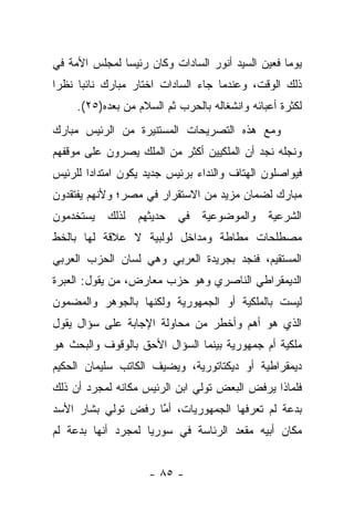 ‫ﻴﻭ ‪‬ﺎ ﻓﻌﻴﻥ ﺍﻟﺴﻴﺩ ﺃﻨﻭﺭ ﺍﻟﺴﺎﺩﺍﺕ ﻭﻜﺎﻥ ﺭﺌﻴ ‪‬ﺎ ﻟﻤﺠﻠﺱ ﺍﻷﻤﺔ ﻓﻲ‬
               ‫ﺴ‬                                   ‫ﻤ‬
‫ﺫﻟﻙ ﺍﻟﻭﻗﺕ، ﻭﻋﻨﺩﻤﺎ ﺠﺎﺀ ﺍﻟﺴﺎﺩﺍﺕ ﺍﺨﺘﺎﺭ ﻤﺒﺎﺭﻙ ﻨﺎﺌ ‪‬ﺎ ﻨﻅ ‪‬ﺍ‬
 ‫ﺭ‬     ‫ﺒ‬
     ‫ﻟﻜﺜﺭﺓ ﺃﻋﺒﺎﺌﻪ ﻭﺍﻨﺸﻐﺎﻟﻪ ﺒﺎﻟﺤﺭﺏ ﺜﻡ ﺍﻟﺴﻼﻡ ﻤﻥ ﺒﻌﺩﻩ)٥٢(.‬
‫ﻭﻤﻊ ﻫﺫﻩ ﺍﻟﺘﺼﺭﻴﺤﺎﺕ ﺍﻟﻤﺴﺘﻨﻴﺭﺓ ﻤﻥ ﺍﻟﺭﺌﻴﺱ ﻤﺒﺎﺭﻙ‬
‫ﻭﻨﺠﻠﻪ ﻨﺠﺩ ﺃﻥ ﺍﻟﻤﻠﻜﻴﻴﻥ ﺃﻜﺜﺭ ﻤﻥ ﺍﻟﻤﻠﻙ ﻴﺼﺭﻭﻥ ﻋﻠﻰ ﻤﻭﻗﻔﻬﻡ‬
‫ﻓﻴﻭﺍﺼﻠﻭﻥ ﺍﻟﻬﺘﺎﻑ ﻭﺍﻟﻨﺩﺍﺀ ﺒﺭﺌﻴﺱ ﺠﺩﻴﺩ ﻴﻜﻭﻥ ﺍﻤﺘﺩﺍ ‪‬ﺍ ﻟﻠﺭﺌﻴﺱ‬
        ‫ﺩ‬
‫ﻤﺒﺎﺭﻙ ﻟﻀﻤﺎﻥ ﻤﺯﻴﺩ ﻤﻥ ﺍﻻﺴﺘﻘﺭﺍﺭ ﻓﻲ ﻤﺼﺭ؛ ﻭﻷﻨﻬﻡ ﻴﻔﺘﻘﺩﻭﻥ‬
‫ﻴﺴﺘﺨﺩﻤﻭﻥ‬    ‫ﻟﺫﻟﻙ‬   ‫ﺤﺩﻴﺜﻬﻡ‬   ‫ﻓﻲ‬   ‫ﻭﺍﻟﻤﻭﻀﻭﻋﻴﺔ‬    ‫ﺍﻟﺸﺭﻋﻴﺔ‬
‫ﻤﺼﻁﻠﺤﺎﺕ ﻤﻁﺎﻁﺔ ﻭﻤﺩﺍﺨل ﻟﻭﻟﺒﻴﺔ ﻻ ﻋﻼﻗﺔ ﻟﻬﺎ ﺒﺎﻟﺨﻁ‬
‫ﺍﻟﻤﺴﺘﻘﻴﻡ، ﻓﻨﺠﺩ ﺒﺠﺭﻴﺩﺓ ﺍﻟﻌﺭﺒﻲ ﻭﻫﻲ ﻟﺴﺎﻥ ﺍﻟﺤﺯﺏ ﺍﻟﻌﺭﺒﻲ‬
‫ﺍﻟﺩﻴﻤﻘﺭﺍﻁﻲ ﺍﻟﻨﺎﺼﺭﻱ ﻭﻫﻭ ﺤﺯﺏ ﻤﻌﺎﺭﺽ، ﻤﻥ ﻴﻘﻭل: ﺍﻟﻌﺒﺭﺓ‬
‫ﻟﻴﺴﺕ ﺒﺎﻟﻤﻠﻜﻴﺔ ﺃﻭ ﺍﻟﺠﻤﻬﻭﺭﻴﺔ ﻭﻟﻜﻨﻬﺎ ﺒﺎﻟﺠﻭﻫﺭ ﻭﺍﻟﻤﻀﻤﻭﻥ‬
‫ﺍﻟﺫﻱ ﻫﻭ ﺃﻫﻡ ﻭﺃﺨﻁﺭ ﻤﻥ ﻤﺤﺎﻭﻟﺔ ﺍﻹﺠﺎﺒﺔ ﻋﻠﻰ ﺴﺅﺍل ﻴﻘﻭل‬
‫ﻤﻠﻜﻴﺔ ﺃﻡ ﺠﻤﻬﻭﺭﻴﺔ ﺒﻴﻨﻤﺎ ﺍﻟﺴﺅﺍل ﺍﻷﺤﻕ ﺒﺎﻟﻭﻗﻭﻑ ﻭﺍﻟﺒﺤﺙ ﻫﻭ‬
‫ﺩﻴﻤﻘﺭﺍﻁﻴﺔ ﺃﻭ ﺩﻴﻜﺘﺎﺘﻭﺭﻴﺔ، ﻭﻴﻀﻴﻑ ﺍﻟﻜﺎﺘﺏ ﺴﻠﻴﻤﺎﻥ ﺍﻟﺤﻜﻴﻡ‬
‫ﻓﻠﻤﺎﺫﺍ ﻴﺭﻓﺽ ﺍﻟﺒﻌﺽ ﺘﻭﻟﻲ ﺍﺒﻥ ﺍﻟﺭﺌﻴﺱ ﻤﻜﺎﻨﻪ ﻟﻤﺠﺭﺩ ﺃﻥ ﺫﻟﻙ‬
‫ﺒﺩﻋﺔ ﻟﻡ ﺘﻌﺭﻓﻬﺎ ﺍﻟﺠﻤﻬﻭﺭﻴﺎﺕ، ﺃﻤﺎ ﺭﻓﺽ ﺘﻭﻟﻲ ﺒﺸﺎﺭ ﺍﻷﺴﺩ‬
                    ‫ﱠ‬
‫ﻤﻜﺎﻥ ﺃﺒﻴﻪ ﻤﻘﻌﺩ ﺍﻟﺭﺌﺎﺴﺔ ﻓﻲ ﺴﻭﺭﻴﺎ ﻟﻤﺠﺭﺩ ﺃﻨﻬﺎ ﺒﺩﻋﺔ ﻟﻡ‬


                     ‫- ٥٨ -‬
 