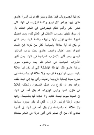 ‫ﺘﻌﺭﻓﻬﺎ ﺍﻟﺠﻤﻬﻭﺭﻴﺎﺕ ﻓﻬﺫﺍ ﺨﻁﺄ ﻭﺨﻁﺭ ﻓﻘﺩ ﺘﻭﻟﺕ ﺃﻨﺩﻴﺭﺍ ﻏﺎﻨﺩﻱ‬
‫ﻤﻜﺎﻥ ﺃﺒﻴﻬﺎ ﺠﻭﺍﻫﺭ ﻵل ﻨﻬﺭﻭ ﺭﺌﺎﺴﺔ ﺍﻟﻭﺯﺭﺍﺀ ﻓﻲ ﺍﻟﻬﻨﺩ ﺍﻟﺘﻲ‬
‫ﺘﻌﺘﺒﺭ ﺃﻜﺒﺭ ﻭﺃﻗﺩﻡ ﻨﻅﺎﻡ ﺩﻴﻤﻘﺭﺍﻁﻲ ﻓﻲ ﺍﻟﻌﺎﻟﻡ ﺍﻟﺜﺎﻟﺙ ﺒل‬
‫ﺇﻥ ﺩﻴﻤﻘﺭﺍﻁﻴﺘﻬﺎ ﻤﻀﺭﺏ ﺍﻷﻤﺜﺎل ﻓﻲ ﺍﻟﻌﺎﻟﻡ ﻜﻠﻪ، ﻭﺒﻌﺩ ﺍﻏﺘﻴﺎل‬
‫ﺃﻨﺩﻴﺭﺍ ﻏﺎﻨﺩﻱ ﺘﻭﻟﻰ ﺍﺒﻨﻬﺎ ﺭﺍﺠﻴﻑ ﺭﺌﺎﺴﺔ ﺍﻟﻬﻨﺩ ﻭﻫﻭ ﺍﻟﺫﻱ‬
‫ﻟﻡ ﻴﻜﻥ ﻟﻪ ﺃﻴﺔ ﻋﻼﻗﺔ ﺒﺎﻟﺴﻴﺎﺴﺔ ﺃﻜﺜﺭ ﻤﻥ ﻜﻭﻨﻪ ﺍﺒﻥ ﺍﻟﺴﺕ‬
‫ﺃﻨﺩﻴﺭﺍ، ﻭﺒﻌﺩ ﺍﻏﺘﻴﺎل ﺭﺍﺠﻴﻑ ﻏﺎﻨﺩﻱ ﺒﺤﺙ ﺤﺯﺏ ﺍﻟﻤﺅﺘﻤﺭ‬
‫ﺍﻟﻬﻨﺩﻱ ﻭﻫﻭ ﺃﻜﺒﺭ ﺍﻷﺤﺯﺍﺏ ﺍﻟﺴﻴﺎﺴﻴﺔ ﻓﻲ ﺍﻟﻬﻨﺩ ﻭﻤﻥ ﺃﻜﺒﺭ‬
‫ﺍﻷﺤﺯﺍﺏ ﺍﻟﺴﻴﺎﺴﻴﺔ ﻓﻲ ﺍﻟﻌﺎﻟﻡ ﻓﻠﻡ ﻴﺠﺩ ﺯﻋﻤﺎﺅﻩ ﺴﻭﻯ‬
‫ﺴﻭﻨﻴﺎ ﻏﺎﻨﺩﻱ ﺘﻠﻙ ﺍﻷﺭﻤﻠﺔ ﺍﻹﻴﻁﺎﻟﻴﺔ ﺍﻟﺘﻲ ﻟﻡ ﺘﻜﻥ ﻟﻬﺎ ﻋﻼﻗﺔ‬
‫ﺒﺎﻟﻬﻨﺩ ﺴﻭﻯ ﺃﻨﻬﺎ ﺯﻭﺠﺔ ﺍﻟﺯﻋﻴﻡ، ﻭﻻ ﻋﻼﻗﺔ ﻟﻬﺎ ﺒﺎﻟﺴﻴﺎﺴﺔ ﻓﻬﻲ‬
‫ﻤﺠﺭﺩ ﺴﻴﺩﺓ ﺇﻴﻁﺎﻟﻴﺔ ﺘﺯﻭﺠﻬﺎ ﺭﺍﺠﻴﻑ ﻭﺃﺘﻰ ﺒﻬﺎ ﺇﻟﻰ ﺍﻟﻬﻨﺩ ﻟﺘﻘﻑ‬
‫ﻭﺭﺍﺀﻩ ﺒﻌﺩ ﺃﻥ ﺘﻔﺭﻍ ﻤﻥ ﻏﺴل ﺍﻟﺼﺤﻭﻥ ﻭﺸﻁﻑ ﺍﻟﺒﻼﻁ‬
‫ﻓﻲ ﻤﻨﺯل ﺍﻟﺴﻴﺩ ﺭﺌﻴﺱ ﺍﻟﻭﺯﺭﺍﺀ، ﻟﻡ ﻴﻘل ﺃﺤﺩ ﻓﻲ ﺍﻟﻬﻨﺩ‬
‫ﺇﻥ ﺍﻟﺴﻴﺩﺓ ﺴﻭﻨﻴﺎ ﻟﻴﺴﺕ ﻫﻨﺩﻴﺔ ﻭﻻ ﻋﻼﻗﺔ ﻟﻬﺎ ﺒﺎﻟﺴﻴﺎﺴﺔ، ﻭﺇﻨﻬﺎ‬
‫ﻤﺠﺭﺩ ﺃﺭﻤﻠﺔ ﻟﺭﺌﻴﺱ ﺍﻟﻭﺯﺭﺍﺀ ﺍﻟﺫﻱ ﻟﻡ ﻴﻜﻥ ﺒﺩﻭﺭﻩ ﺴﻴﺎﺴ ‪‬ﺎ‬
 ‫ﻴ‬
‫ﻭﻻ ﻋﻼﻗﺔ ﻟﻪ ﺒﺎﻟﺴﻴﺎﺴﺔ، ﻭﻟﻡ ﻴﻘل ﺃﺤﺩ ﻓﻲ ﺍﻟﻬﻨﺩ ﺇﻥ ﺃﻨﺩﻴﺭﺍ‬
‫ﻏﺎﻨﺩﻱ ﺃﻗل ﻤﻥ ﺃﻥ ﺘﺤﻜﻡ ﺜﺎﻨﻲ ﺃﻜﺒﺭ ﺩﻭﻟﺔ ﻓﻲ ﺍﻟﻌﺎﻟﻡ ﺴﻜﺎ ﹰﺎ؛‬
  ‫ﻨ‬


                    ‫- ٦٨ -‬
 