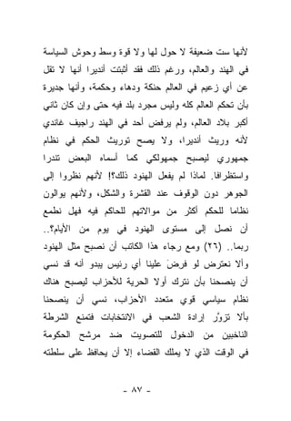 ‫ﻷﻨﻬﺎ ﺴﺕ ﻀﻌﻴﻔﺔ ﻻ ﺤﻭل ﻟﻬﺎ ﻭﻻ ﻗﻭﺓ ﻭﺴﻁ ﻭﺤﻭﺵ ﺍﻟﺴﻴﺎﺴﺔ‬
‫ﻓﻲ ﺍﻟﻬﻨﺩ ﻭﺍﻟﻌﺎﻟﻡ، ﻭﺭﻏﻡ ﺫﻟﻙ ﻓﻘﺩ ﺃﺜﺒﺘﺕ ﺃﻨﺩﻴﺭﺍ ﺃﻨﻬﺎ ﻻ ﺘﻘل‬
‫ﻋﻥ ﺃﻱ ﺯﻋﻴﻡ ﻓﻲ ﺍﻟﻌﺎﻟﻡ ﺤﻨﻜﺔ ﻭﺩﻫﺎﺀ ﻭﺤﻜﻤﺔ، ﻭﺃﻨﻬﺎ ﺠﺩﻴﺭﺓ‬
‫ﺒﺄﻥ ﺘﺤﻜﻡ ﺍﻟﻌﺎﻟﻡ ﻜﻠﻪ ﻭﻟﻴﺱ ﻤﺠﺭﺩ ﺒﻠﺩ ﻓﻴﻪ ﺤﺘﻰ ﻭﺇﻥ ﻜﺎﻥ ﺜﺎﻨﻲ‬
‫ﺃﻜﺒﺭ ﺒﻼﺩ ﺍﻟﻌﺎﻟﻡ، ﻭﻟﻡ ﻴﺭﻓﺽ ﺃﺤﺩ ﻓﻲ ﺍﻟﻬﻨﺩ ﺭﺍﺠﻴﻑ ﻏﺎﻨﺩﻱ‬
‫ﻷﻨﻪ ﻭﺭﻴﺙ ﺃﻨﺩﻴﺭﺍ، ﻭﻻ ﻴﺼﺢ ﺘﻭﺭﻴﺙ ﺍﻟﺤﻜﻡ ﻓﻲ ﻨﻅﺎﻡ‬
‫ﺠﻤﻬﻭﺭﻱ ﻟﻴﺼﺒﺢ ﺠﻤﻬﻭﻟﻜﻲ ﻜﻤﺎ ﺃﺴﻤﺎﻩ ﺍﻟﺒﻌﺽ ﺘﻨﺩ ‪‬ﺍ‬
 ‫ﺭ‬
‫ﻭﺍﺴﺘﻅﺭﺍ ﹰﺎ. ﻟﻤﺎﺫﺍ ﻟﻡ ﻴﻔﻌل ﺍﻟﻬﻨﻭﺩ ﺫﻟﻙ؟! ﻷﻨﻬﻡ ﻨﻅﺭﻭﺍ ﺇﻟﻰ‬
                                            ‫ﻓ‬
‫ﺍﻟﺠﻭﻫﺭ ﺩﻭﻥ ﺍﻟﻭﻗﻭﻑ ﻋﻨﺩ ﺍﻟﻘﺸﺭﺓ ﻭﺍﻟﺸﻜل، ﻭﻷﻨﻬﻡ ﻴﻭﺍﻟﻭﻥ‬
‫ﻨﻅﺎ ‪‬ﺎ ﻟﻠﺤﻜﻡ ﺃﻜﺜﺭ ﻤﻥ ﻤﻭﺍﻻﺘﻬﻡ ﻟﻠﺤﺎﻜﻡ ﻓﻴﻪ ﻓﻬل ﻨﻁﻤﻊ‬
                                           ‫ﻤ‬
‫ﺃﻥ ﻨﺼل ﺇﻟﻰ ﻤﺴﺘﻭﻯ ﺍﻟﻬﻨﻭﺩ ﻓﻲ ﻴﻭﻡ ﻤﻥ ﺍﻷﻴﺎﻡ؟..‬
‫ﺭﺒﻤﺎ.. )٦٢( ﻭﻤﻊ ﺭﺠﺎﺀ ﻫﺫﺍ ﺍﻟﻜﺎﺘﺏ ﺃﻥ ﻨﺼﺒﺢ ﻤﺜل ﺍﻟﻬﻨﻭﺩ‬
‫ﻭﺃﻻ ﻨﻌﺘﺭﺽ ﻟﻭ ﻓﺭﺽ ﻋﻠﻴﻨﺎ ﺃﻱ ﺭﺌﻴﺱ ﻴﺒﺩﻭ ﺃﻨﻪ ﻗﺩ ﻨﺴﻲ‬
                              ‫ﹸِ َ‬
‫ﺃﻥ ﻴﻨﺼﺤﻨﺎ ﺒﺄﻥ ﻨﺘﺭﻙ ﺃﻭﻻ ﺍﻟﺤﺭﻴﺔ ﻟﻸﺤﺯﺍﺏ ﻟﻴﺼﺒﺢ ﻫﻨﺎﻙ‬
                         ‫ﹰ‬
‫ﻨﻅﺎﻡ ﺴﻴﺎﺴﻲ ﻗﻭﻱ ﻤﺘﻌﺩﺩ ﺍﻷﺤﺯﺍﺏ، ﻨﺴﻲ ﺃﻥ ﻴﻨﺼﺤﻨﺎ‬
‫ﺒﺄﻻ ﺘﺯﻭﺭ ﺇﺭﺍﺩﺓ ﺍﻟﺸﻌﺏ ﻓﻲ ﺍﻻﻨﺘﺨﺎﺒﺎﺕ ﻓﺘﻤﻨﻊ ﺍﻟﺸﺭﻁﺔ‬
                                       ‫ﹸ ﱠ‬
‫ﺍﻟﻨﺎﺨﺒﻴﻥ ﻤﻥ ﺍﻟﺩﺨﻭل ﻟﻠﺘﺼﻭﻴﺕ ﻀﺩ ﻤﺭﺸﺢ ﺍﻟﺤﻜﻭﻤﺔ‬
‫ﻓﻲ ﺍﻟﻭﻗﺕ ﺍﻟﺫﻱ ﻻ ﻴﻤﻠﻙ ﺍﻟﻘﻀﺎﺀ ﺇﻻ ﺃﻥ ﻴﺤﺎﻓﻅ ﻋﻠﻰ ﺴﻠﻁﺘﻪ‬


                    ‫- ٧٨ -‬
 