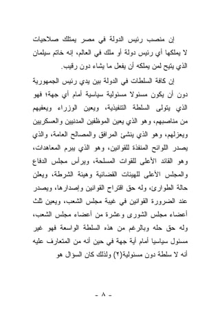 ‫ﺇﻥ ﻤﻨﺼﺏ ﺭﺌﻴﺱ ﺍﻟﺩﻭﻟﺔ ﻓﻲ ﻤﺼﺭ ﻴﻤﺘﻠﻙ ﺼﻼﺤﻴﺎﺕ‬
‫ﻻ ﻴﻤﻠﻜﻬﺎ ﺃﻱ ﺭﺌﻴﺱ ﺩﻭﻟﺔ ﺃﻭ ﻤﻠﻙ ﻓﻲ ﺍﻟﻌﺎﻟﻡ، ﺇﻨﻪ ﺨﺎﺘﻡ ﺴﻴﻠﻤﺎﻥ‬
         ‫ﺍﻟﺫﻱ ﻴﺘﻴﺢ ﻟﻤﻥ ﻴﻤﻠﻜﻪ ﺃﻥ ﻴﻔﻌل ﻤﺎ ﻴﺸﺎﺀ ﺩﻭﻥ ﺭﻗﻴﺏ.‬
‫ﺇﻥ ﻜﺎﻓﺔ ﺍﻟﺴﻠﻁﺎﺕ ﻓﻲ ﺍﻟﺩﻭﻟﺔ ﺒﻴﻥ ﻴﺩﻱ ﺭﺌﻴﺱ ﺍﻟﺠﻤﻬﻭﺭﻴﺔ‬
‫ﺩﻭﻥ ﺃﻥ ﻴﻜﻭﻥ ﻤﺴﺌﻭﻻ ﻤﺴﺌﻭﻟﻴﺔ ﺴﻴﺎﺴﻴﺔ ﺃﻤﺎﻡ ﺃﻱ ﺠﻬﺔ؛ ﻓﻬﻭ‬
                                ‫ﹰ‬
‫ﺍﻟﺫﻱ ﻴﺘﻭﻟﻰ ﺍﻟﺴﻠﻁﺔ ﺍﻟﺘﻨﻔﻴﺫﻴﺔ، ﻭﻴﻌﻴﻥ ﺍﻟﻭﺯﺭﺍﺀ ﻭﻴﻌﻔﻴﻬﻡ‬
‫ﻤﻥ ﻤﻨﺎﺼﺒﻬﻡ، ﻭﻫﻭ ﺍﻟﺫﻱ ﻴﻌﻴﻥ ﺍﻟﻤﻭﻅﻔﻴﻥ ﺍﻟﻤﺩﻨﻴﻴﻥ ﻭﺍﻟﻌﺴﻜﺭﻴﻴﻥ‬
‫ﻭﻴﻌﺯﻟﻬﻡ، ﻭﻫﻭ ﺍﻟﺫﻱ ﻴﻨﺸﺊ ﺍﻟﻤﺭﺍﻓﻕ ﻭﺍﻟﻤﺼﺎﻟﺢ ﺍﻟﻌﺎﻤﺔ، ﻭﺍﻟﺫﻱ‬
‫ﻴﺼﺩﺭ ﺍﻟﻠﻭﺍﺌﺢ ﺍﻟﻤﻨﻔﺫﺓ ﻟﻠﻘﻭﺍﻨﻴﻥ، ﻭﻫﻭ ﺍﻟﺫﻱ ﻴﺒﺭﻡ ﺍﻟﻤﻌﺎﻫﺩﺍﺕ،‬
‫ﻭﻫﻭ ﺍﻟﻘﺎﺌﺩ ﺍﻷﻋﻠﻰ ﻟﻠﻘﻭﺍﺕ ﺍﻟﻤﺴﻠﺤﺔ، ﻭﻴﺭﺃﺱ ﻤﺠﻠﺱ ﺍﻟﺩﻓﺎﻉ‬
‫ﻭﺍﻟﻤﺠﻠﺱ ﺍﻷﻋﻠﻰ ﻟﻠﻬﻴﺌﺎﺕ ﺍﻟﻘﻀﺎﺌﻴﺔ ﻭﻫﻴﺌﺔ ﺍﻟﺸﺭﻁﺔ، ﻭﻴﻌﻠﻥ‬
‫ﺤﺎﻟﺔ ﺍﻟﻁﻭﺍﺭﺉ، ﻭﻟﻪ ﺤﻕ ﺍﻗﺘﺭﺍﺡ ﺍﻟﻘﻭﺍﻨﻴﻥ ﻭﺇﺼﺩﺍﺭﻫﺎ، ﻭﻴﺼﺩﺭ‬
‫ﻋﻨﺩ ﺍﻟﻀﺭﻭﺭﺓ ﺍﻟﻘﻭﺍﻨﻴﻥ ﻓﻲ ﻏﻴﺒﺔ ﻤﺠﻠﺱ ﺍﻟﺸﻌﺏ، ﻭﻴﻌﻴﻥ ﺜﻠﺙ‬
‫ﺃﻋﻀﺎﺀ ﻤﺠﻠﺱ ﺍﻟﺸﻭﺭﻯ ﻭﻋﺸﺭﺓ ﻤﻥ ﺃﻋﻀﺎﺀ ﻤﺠﻠﺱ ﺍﻟﺸﻌﺏ،‬
‫ﻭﻟﻪ ﺤﻕ ﺤﻠﻪ ﻭﺒﺎﻟﺭﻏﻡ ﻤﻥ ﻫﺫﻩ ﺍﻟﺴﻠﻁﺔ ﺍﻟﻭﺍﺴﻌﺔ ﻓﻬﻭ ﻏﻴﺭ‬
‫ﻤﺴﺌﻭل ﺴﻴﺎﺴﻴﺎ ﺃﻤﺎﻡ ﺃﻴﺔ ﺠﻬﺔ ﻓﻲ ﺤﻴﻥ ﺃﻨﻪ ﻤﻥ ﺍﻟﻤﺘﻌﺎﺭﻑ ﻋﻠﻴﻪ‬
                                          ‫‪‬‬
        ‫ﺃﻨﻪ ﻻ ﺴﻠﻁﺔ ﺩﻭﻥ ﻤﺴﺌﻭﻟﻴﺔ)٢( ﻭﻟﺫﻟﻙ ﻜﺎﻥ ﺍﻟﺴﺅﺍل ﻫﻭ‬



                      ‫-٨-‬
 