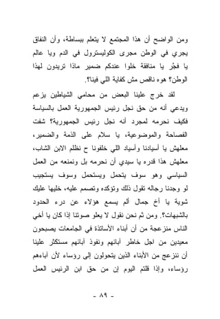 ‫ﻭﻤﻥ ﺍﻟﻭﺍﻀﺢ ﺃﻥ ﻫﺫﺍ ﺍﻟﻤﺠﺘﻤﻊ ﻻ ﻴﺘﻌﻠﻡ ﺒﺒﺴﺎﻁﺔ، ﻭﺃﻥ ﺍﻟﻨﻔﺎﻕ‬
‫ﻴﺠﺭﻱ ﻓﻲ ﺍﻟﻭﻁﻥ ﻤﺠﺭﻯ ﺍﻟﻜﻭﻟﻴﺴﺘﺭﻭل ﻓﻲ ﺍﻟﺩﻡ ﻭﻴﺎ ﻋﺎﻟﻡ‬
‫ﻴﺎ ﻓﺠﺭ ﻴﺎ ﻤﻨﺎﻓﻘﺔ ﺨﻠﻭﺍ ﻋﻨﺩﻜﻡ ﻀﻤﻴﺭ ﻤﺎﺫﺍ ﺘﺭﻴﺩﻭﻥ ﻟﻬﺫﺍ‬
                                            ‫ﹸﱠ‬
                  ‫ﺍﻟﻭﻁﻥ؟ ﻫﻭﻩ ﻨﺎﻗﺹ ﻤﺵ ﻜﻔﺎﻴﺔ ﺍﻟﻠﻲ ﻓﻴﻨﺎ؟.‬
‫ﻟﻘﺩ ﺨﺭﺝ ﻋﻠﻴﻨﺎ ﺍﻟﺒﻌﺽ ﻤﻥ ﻤﺤﺎﻤﻲ ﺍﻟﺸﻴﺎﻁﻴﻥ ﻴﺯﻋﻡ‬
‫ﻭﻴﺩﻋﻲ ﺃﻨﻪ ﻤﻥ ﺤﻕ ﻨﺠل ﺭﺌﻴﺱ ﺍﻟﺠﻤﻬﻭﺭﻴﺔ ﺍﻟﻌﻤل ﺒﺎﻟﺴﻴﺎﺴﺔ‬
‫ﻓﻜﻴﻑ ﻨﺤﺭﻤﻪ ﻟﻤﺠﺭﺩ ﺃﻨﻪ ﻨﺠل ﺭﺌﻴﺱ ﺍﻟﺠﻤﻬﻭﺭﻴﺔ؟ ﺸﻔﺕ‬
‫ﺍﻟﻔﺼﺎﺤﺔ ﻭﺍﻟﻤﻭﻀﻭﻋﻴﺔ، ﻴﺎ ﺴﻼﻡ ﻋﻠﻰ ﺍﻟﺫﻤﺔ ﻭﺍﻟﻀﻤﻴﺭ،‬
‫ﻤﻌﻠﻬﺵ ﻴﺎ ﺃﺴﻴﺎﺩﻨﺎ ﻭﺃﺴﻴﺎﺩ ﺍﻟﻠﻲ ﺨﻠﻔﻭﻨﺎ ﺡ ﻨﻅﻠﻡ ﺍﻻﺒﻥ ﺍﻟﺸﺎﺏ،‬
‫ﻤﻌﻠﻬﺵ ﻫﺫﺍ ﻗﺩﺭﻩ ﻴﺎ ﺴﻴﺩﻱ ﺃﻥ ﻨﺤﺭﻤﻪ ﺒل ﻭﻨﻤﻨﻌﻪ ﻤﻥ ﺍﻟﻌﻤل‬
‫ﺍﻟﺴﻴﺎﺴﻲ ﻭﻫﻭ ﺴﻭﻑ ﻴﺘﺤﻤل ﻭﻴﺴﺘﺤﻤل ﻭﺴﻭﻑ ﻴﺴﺘﺠﻴﺏ‬
‫ﻟﻭ ﻭﺠﺩﻨﺎ ﺭﺠﺎﻟﻪ ﺘﻘﻭل ﺫﻟﻙ ﻭﺘﺅﻜﺩﻩ ﻭﺘﺼﻤﻡ ﻋﻠﻴﻪ، ﺨﻠﻴﻬﺎ ﻋﻠﻴﻙ‬
‫ﺸﻭﻴﺔ ﻴﺎ ﺃﺥ ﺠﻤﺎل ﺃﻟﻡ ﻴﺴﻤﻊ ﻫﺅﻻﺀ ﻋﻥ ﺩﺭﺀ ﺍﻟﺤﺩﻭﺩ‬
‫ﺒﺎﻟﺸﺒﻬﺎﺕ؟. ﻭﻤﻥ ﺜﻡ ﻨﺤﻥ ﻨﻘﻭل ﻻ ﻴﻌﻠﻭ ﺼﻭﺘﻨﺎ ﺇﺫﺍ ﻜﺎﻥ ﻴﺎ ﺃﺨﻲ‬
‫ﺍﻟﻨﺎﺱ ﻤﻨﺯﻋﺠﺔ ﻤﻥ ﺃﻥ ﺃﺒﻨﺎﺀ ﺍﻷﺴﺎﺘﺫﺓ ﻓﻲ ﺍﻟﺠﺎﻤﻌﺎﺕ ﻴﺼﺒﺤﻭﻥ‬
‫ﻤﻌﻴﺩﻴﻥ ﻤﻥ ﺍﺠل ﺨﺎﻁﺭ ﺁﺒﺎﺌﻬﻡ ﻭﻨﻔﻭﺫ ﺁﺒﺎﺌﻬﻡ ﻤﺴﺘﻜﺜﺭ ﻋﻠﻴﻨﺎ‬
‫ﺃﻥ ﻨﻨﺯﻋﺞ ﻤﻥ ﺍﻷﺒﻨﺎﺀ ﺍﻟﺫﻴﻥ ﻴﺘﺤﻭﻟﻭﻥ ﺇﻟﻰ ﺭﺅﺴﺎﺀ ﻷﻥ ﺁﺒﺎﺀﻫﻡ‬
‫ﺭﺅﺴﺎﺀ، ﻭﺇﺫﺍ ﻗﻠﺘﻡ ﺍﻟﻴﻭﻡ ﺇﻥ ﻤﻥ ﺤﻕ ﺍﺒﻥ ﺍﻟﺭﺌﻴﺱ ﺍﻟﻌﻤل‬


                    ‫- ٩٨ -‬
 