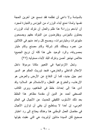 ‫ﺒﺎﻟﺴﻴﺎﺴﺔ ﻭﻻ ﺩﺍﻋﻲ ﻟﻥ ﻨﻅﻠﻤﻪ ﻓﻘﺩ ﻨﺴﻤﻊ ﻋﻥ ﺁﺨﺭﻴﻥ ﺍﻟﺤﺠﺔ‬
‫ﻨﻔﺴﻬﺎ ﻭﻟﻤﺎﺫﺍ ﻨﻤﻨﻊ ﺃﺒﻨﺎﺀ ﺍﻟﻭﺯﺭﺍﺀ ﻤﻥ ﺍﻟﺒﻴﺯﻨﺱ ﻭﺍﻟﺘﺠﺎﺭﺓ ﻟﻤﺠﺭﺩ‬
‫ﺃﻥ ﺁﺒﺎﺀﻫﻡ ﻭﺯﺭﺍﺀ؟ ﻫﺫﺍ ﻅﻠﻡ ﻭﺍﻟﻌﺩل ﺃﻥ ﻨﺘﺭﻙ ﺃﺒﻨﺎﺀ ﺍﻟﻭﺯﺭﺍﺀ‬
‫ﻴﻌﻤﻠﻭﻥ ﺒﺎﻟﺒﻴﺯﻨﺱ ﻭﻴﻘﺘﺭﻀﻭﻥ ﻤﻥ ﺍﻟﺒﻨﻭﻙ ﺤﻘﻬﻡ ﻭﻴﺼﺒﺤﻭﻥ‬
‫ﻤﻠﻴﻭﻨﻴﺭﺍﺕ ﻭﻤﻠﻴﺎﺭﺩﻴﺭﺍﺕ، ﻭﻴﺼﺒﺢ ﻜل ﻭﺍﺤﺩ ﻤﻨﻬﻡ ﻓﻲ ﺍﻟﺜﻼﺜﻴﻥ‬
‫ﻤﻥ ﻋﻤﺭﻩ ﻭﻴﻤﺘﻠﻙ ﻜﺎﻡ ﺸﺭﻜﺔ ﻭﻜﺎﻡ ﻤﺼﻨﻊ ﻭﻜﺎﻡ ﻤﻠﻴﺎﺭ‬
‫ﺒﻤﺼﺭﻭﻓﻪ، ﻭﺍﻟﺭﺩ ﺍﻟﻭﺤﻴﺩ ﻋﻠﻰ ﻫﺫﺍ ﻜﻠﻪ ﺃﻥ ﻨﺭﻴﺢ ﺍﻟﺠﻤﻴﻊ؛‬
      ‫ﺨﻼﺹ ﻨﻬﺎﺠﺭ ﺃﺤﺴﻥ ﻭﻨﺘﺭﻙ ﺍﻟﺒﻠﺩ ﻷﺒﻨﺎﺀ ﻤﺴﺌﻭﻟﻴﻪ.)٧٢(‬
‫ﻭﺘﺤل ﺍﻻﺯﺩﻭﺍﺠﻴﺔ ﻓﻲ ﺍﻟﺘﻌﺒﻴﺭ ﻤﻜﺎ ﹰﺎ ﻤﺭﻤﻭ ﹰﺎ ﺩﺍﺨل‬
      ‫ﻗ‬       ‫ﻨ‬
‫ﺍﻹﻋﻼﻡ ﺍﻟﺩﺍﺨﻠﻲ ﻭﺍﻟﺨﺎﺭﺠﻲ، ﻓﻨﺠﺩ ﺘﻭﺭﻴﺙ ﺍﻟﺤﻜﻡ ﻫﻭ ﺍﻟﺴﻴﺭ‬
‫ﻨﺤﻭ ﺠﻴل ﺠﺩﻴﺩ، ﻜﻤﺎ ﺃﻥ ﺍﻟﺩﻓﺎﻉ ﻋﻥ ﺍﻷﺭﺽ ﻭﺍﻟﻌﺭﺽ ﻫﻭ‬
‫ﺍﻹﺭﻫﺎﺏ، ﻭﺍﻟﺨﻨﻭﻉ ﻫﻭ ﺍﻟﺘﻌﻘل، ﻭﺍﻻﺴﺘﺴﻼﻡ ﻫﻭ ﺍﻟﺴﻼﻡ؛ ﻭﻗﺩ‬
‫ﺃﺩﻯ ﻫﺫﺍ ﺇﻟﻰ ﺇﺤﺩﺍﺙ ﺨﻠﻁ ﻓﻲ ﺍﻟﻤﻔﺎﻫﻴﻡ، ﻭﻴﺭﻯ ﺍﻟﻜﺎﺘﺏ‬
‫ﺍﻟﺼﺤﻔﻲ ﺃﺤﻤﺩ ﻋﺯ ﺍﻟﺩﻴﻥ ﺃﻥ ﻤﻘﺩﻤﺔ ﻤﻅﺎﻫﺭ ﻫﺫﺍ ﺍﻟﺨﻠﻁ‬
‫ﺒﻌﺩ ﺫﻟﻙ ﺍﻷﺴﻠﻭﺏ ﺍﻟﺘﻠﻔﻴﻘﻲ ﻟﻠﺤﺩﻴﺙ ﻋﻥ ﺍﻷﺠﻴﺎل ﻓﻲ ﺍﻟﻌﺎﻟﻡ‬
‫ﺍﻟﻌﺭﺒﻲ، ﺇﻥ ﺃﺤ ‪‬ﺍ ﻻ ﻴﺴﺘﻁﻴﻊ ﺃﻥ ﻴﻨﻔﻲ ﺃﻥ ﺘﻭﺍﺯﻥ ﺍﻷﺠﻴﺎل‬
                                  ‫ﺩ‬
‫ﻓﻲ ﻤﻔﺎﺼل ﺍﻟﻌﻤل ﺍﻟﻭﻁﻨﻲ ﻫﻨﺎ ﻭﻫﻨﺎﻙ ﻴﺤﺘﺎﺝ ﺇﻟﻰ ﺭﺩ ﺍﻋﺘﺒﺎﺭ‬
‫ﺼﺤﻴﺢ ﻟﻜﻥ ﺍﻟﺴﻴﺩﺓ ﻤﺎﺩﻟﻴﻥ ﺃﻭﻟﺒﺭﻴﺕ ﻫﻲ ﺍﻟﺘﻲ ﻋﻘﺒﺕ ﺒﻘﻭﻟﻬﺎ‬


                      ‫- ٠٩ -‬
 