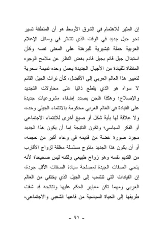 ‫ﺇﻥ ﺍﻟﻤﺜﻴﺭ ﻟﻼﻫﺘﻤﺎﻡ ﻓﻲ ﺍﻟﺸﺭﻕ ﺍﻷﻭﺴﻁ ﻫﻭ ﺃﻥ ﺍﻟﻤﻨﻁﻘﺔ ﺘﺴﻴﺭ‬
‫ﻨﺤﻭ ﺠﻴل ﺠﺩﻴﺩ ﻓﻲ ﺍﻟﻭﻗﺕ ﺍﻟﺫﻱ ﺘﺘﻨﺎﺜﺭ ﻓﻲ ﻭﺴﺎﺌل ﺍﻹﻋﻼﻡ‬
‫ﺍﻟﻌﺭﺒﻴﺔ ﺤﻤﻠﺔ ﺘﺒﺸﻴﺭﻴﺔ ﻟﻠﺒﺭﻫﻨﺔ ﻋﻠﻰ ﺍﻟﻤﻌﻨﻰ ﻨﻔﺴﻪ ﻭﻜﺄﻥ‬
‫ﺍﺴﺘﺒﺩﺍل ﺠﻴل ﻗﺎﺌﻡ ﺒﺠﻴل ﻗﺎﺩﻡ ﺒﻐﺽ ﺍﻟﻨﻅﺭ ﻋﻥ ﻤﻼﻤﺢ ﺍﻟﻭﺠﻭﻩ‬
‫ﺍﻟﻤﻨﺘﻘﺎﺓ ﻟﻠﻘﻴﺎﺩﺓ ﻤﻥ ﺍﻷﺠﻴﺎل ﺍﻟﺠﺩﻴﺩﺓ ﻴﺤﻤل ﻭﺤﺩﻩ ﺘﻤﻴﻤﺔ ﺴﺤﺭﻴﺔ‬
‫ﻟﺘﻐﻴﻴﺭ ﻫﺫﺍ ﺍﻟﻌﺎﻟﻡ ﺍﻟﻌﺭﺒﻲ ﺇﻟﻰ ﺍﻷﻓﻀل، ﻜﺄﻥ ﺘﺭﺍﺙ ﺍﻟﺠﻴل ﺍﻟﻘﺎﺌﻡ‬
‫ﻻ ﺴﻭﺍﻩ ﻫﻭ ﺍﻟﺫﻱ ﻴﻘﻁﻊ ﺫﺍﺘ ‪‬ﺎ ﻋﻠﻰ ﻤﺤﺎﻭﻻﺕ ﺍﻟﺘﺠﺩﻴﺩ‬
                    ‫ﻴ‬
‫ﻭﺍﻹﺼﻼﺡ؛ ﻭﻫﻜﺫﺍ ﻓﻨﺤﻥ ﺒﺼﺩﺩ ﺇﻀﻔﺎﺀ ﻤﺸﺭﻭﻋﻴﺎﺕ ﺠﺩﻴﺩﺓ‬
‫ﻋﻠﻰ ﺍﻟﻘﻴﺎﺩﺓ ﻓﻲ ﺍﻟﻌﺎﻟﻡ ﺍﻟﻌﺭﺒﻲ ﻤﺤﻜﻭﻤﺔ ﺒﺎﻻﻨﺘﻤﺎﺀ ﺍﻟﺠﻴﻠﻲ ﻭﺤﺩﻩ،‬
‫ﻭﻻ ﻋﻼﻗﺔ ﻟﻬﺎ ﺒﺄﻴﺔ ﺸﻜل ﺃﻭ ﺼﻴﻎ ﺃﺨﺭﻯ ﻟﻼﻨﺘﻤﺎﺀ ﺍﻻﺠﺘﻤﺎﻋﻲ‬
‫ﺃﻭ ﺍﻟﻔﻜﺭ ﺍﻟﺴﻴﺎﺴﻲ؛ ﻭﺘﻜﻭﻥ ﺍﻟﻨﺘﻴﺠﺔ ﺇﻤﺎ ﺃﻥ ﻴﻜﻭﻥ ﻫﺫﺍ ﺍﻟﺠﺩﻴﺩ‬
‫ﻤﺠﺭﺩ ﺼﻭﺭﺓ ﻏﻀﺔ ﻤﻥ ﻗﺩﻴﻤﻪ ﻓﻲ ﻭﻋﺎﺀ ﺃﻜﺒﺭ ﻤﻥ ﺤﺠﻤﻪ،‬
‫ﺃﻭ ﺃﻥ ﻴﻜﻭﻥ ﻫﺫﺍ ﺍﻟﺠﺩﻴﺩ ﻤﻨﺘﻭﺝ ﻤﺴﻠﺴﻠﺔ ﻤﻐﻠﻘﺔ ﻟﺯﻭﺍﺝ ﺍﻷﻗﺎﺭﺏ‬
‫ﻤﻥ ﺍﻟﻘﺩﻴﻡ ﻨﻔﺴﻪ ﻭﻫﻭ ﺯﻭﺍﺝ ﻁﺒﻴﻌﻲ ﻭﻟﻜﻨﻪ ﻟﻴﺱ ﺼﺤﻴ ‪‬ﺎ؛ ﻷﻨﻪ‬
      ‫ﺤ‬
‫ﻴﻨﺤﻲ ﺍﻟﺼﻔﺎﺕ ﺍﻟﺠﻴﺩﺓ ﻟﻤﺼﻠﺤﺔ ﺴﻴﺎﺩﺓ ﺍﻟﺼﻔﺎﺕ ﺍﻷﻗل ﺠﻭﺩﺓ،‬
‫ﺇﻥ ﺍﻟﻘﻴﺎﺩﺍﺕ ﺍﻟﺘﻲ ﺘﻨﺘﺴﺏ ﺇﻟﻰ ﺍﻟﺠﻴل ﺍﻟﺫﻱ ﻴﺨﺘﻔﻲ ﻤﻥ ﺍﻟﻌﺎﻟﻡ‬
‫ﺍﻟﻌﺭﺒﻲ ﻭﻤﻬﻤﺎ ﺘﻜﻥ ﻤﻌﺎﻴﻴﺭ ﺍﻟﺤﻜﻡ ﻋﻠﻴﻬﺎ ﻭﻨﺘﺎﺌﺠﻪ ﻗﺩ ﺸﻘﺕ‬
‫ﻁﺭﻴﻘﻬﺎ ﺇﻟﻰ ﺍﻟﺤﻴﺎﺓ ﺍﻟﺴﻴﺎﺴﻴﺔ ﻤﻥ ﻗﺎﻋﻬﺎ ﺍﻟﺸﻌﺒﻲ ﻭﺍﻻﺠﺘﻤﺎﻋﻲ،‬


                      ‫- ١٩ -‬
 