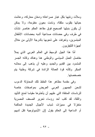 ‫ﻭﻤﻸﺕ ﺭﺌﺘﻴﻬﺎ ﺒﻜل ﻏﺒﺎﺭ ﺼﺭﺍﻋﺎﺘﻪ ﻭﺩﺨﺎﻥ ﻤﻌﺎﺭﻜﻪ، ﻭﻋﺎﺸﺕ‬
‫ﺤﻴﺎﺘﻬﺎ ﺒﻘﻠﻭﺏ ﻤﺜﻘﻠﺔ، ﻭﻨﺎﻤﺕ ﺒﻌﻴﻭﻥ ﻤﻔﺘﻭﺤﺔ، ﻭﻻ ﻴﻤﻜﻥ‬
‫ﺃﻥ ﻴﻜﻭﻥ ﺒﺩﻴﻠﻬﺎ ﺍﻟﺼﺤﻴﺢ ﻓﻭﻕ ﻤﻘﺎﻋﺩ ﺍﻟﺤﻜﻡ ﻋﻨﺎﺼﺭ ﻨﺸﺄﺕ‬
‫ﻓﻲ ﻁﺭﻑ ﻭﻓﻲ ﺤﻀﺎﻨﺎﺕ ﺼﻨﺎﻋﻴﺔ ﺃﺸﺒﻪ ﺒﺤﻀﺎﻨﺎﺕ ﺍﻷﻁﻔﺎل‬
‫ﺍﻟﻤﺒﺘﺴﺭﻴﻥ، ﻭﺘﻌﺭﻓﺕ ﻋﻠﻰ ﺸﻌﻭﺒﻬﺎ ﺒﺎﻟﺩﺭﺠﺔ ﺍﻷﻭﻟﻰ ﻤﻥ ﺨﻼل‬
                                          ‫ﺃﺠﻬﺯﺓ ﺍﻟﺘﻠﻴﻔﺯﻴﻭﻥ.‬
‫ﺃﻤﺎ ﻫﺫﺍ ﺍﻟﺠﻴل ﺍﻟﻭﺴﻴﻁ ﻓﻲ ﺍﻟﻌﺎﻟﻡ ﺍﻟﻌﺭﺒﻲ ﺍﻟﺫﻱ ﻴﻤﻸ‬
                                            ‫ﱠ‬
‫ﻤﻔﺎﺼل ﺍﻟﻌﻤل ﺍﻟﺴﻴﺎﺴﻲ ﻭﺍﻟﻭﻁﻨﻲ ﻫﻨﺎ ﻭﻫﻨﺎﻙ ﻭﻜﺄﻨﻪ ﺍﻟﺠﺴﺭ‬
‫ﺍﻟﻤﺸﺩﻭﺩ ﺒﻴﻥ ﺍﻟﻘﺩﻴﻡ ﻭﺍﻟﺠﺩﻴﺩ ﻭﻋﻠﻴﻪ ﺃﻥ ﻴﺫﻫﺏ ﺇﻟﻰ ﻤﻌﺎﺸﻪ‬
‫ﺍﻟﻤﺒﻜﺭ ﻭﻜﺄﻨﻪ ﻗﻭﺓ ﺍﻟﻌﻤﺎﻟﺔ ﺍﻟﺯﺍﺌﺩﺓ ﻓﻲ ﺸﺭﻜﺔ ﻭﻁﻨﻴﺔ ﻴﺘﻡ‬
                                               ‫ﺨﺼﺨﺼﺘﻬﺎ.‬
‫ﻭﻓﻲ ﻤﻘﺩﻤﺔ ﻤﻅﺎﻫﺭ ﻫﺫﺍ ﺍﻟﺨﻠﻁ ﺘﻠﻙ ﺍﻟﻤﺤﺎﻭﻟﺔ ﺍﻟﺩﺀﻭﺏ‬
‫ﻟﺸﺤﻥ ﺍﻟﺠﻤﻬﻭﺭ ﺍﻟﻌﺭﺒﻲ ﺍﻟﻌﺭﻴﺽ ﺒﻤﻭﺍﺼﻔﺎﺕ ﺨﺎﺼﺔ‬
‫ﻟﻠﺭﺌﺎﺴﺎﺕ ﺍﻟﻤﻨﺘﻘﺎﺓ ﺍﻟﺘﻲ ﻋﻠﻴﻬﻡ ﺃﻥ ﻴﺄﺨﺫﻭﻫﺎ ﻤﻘﻴﺎ ‪‬ﺎ ﻟﻤﻨﺢ ﺍﻟﺘﺄﻴﻴﺩ‬
              ‫ﺴ‬
‫ﻭﺍﻟﺜﻘﺔ، ﻟﻘﺩ ﻜﺘﺏ ﺃﺤﺩ ﺭﺅﺴﺎﺀ ﺘﺤﺭﻴﺭ ﺍﻟﺼﺤﻑ ﺍﻟﻤﺼﺭﻴﺔ‬
‫ﻤﺘﻐﺯﻻ ﻓﻲ ﻤﻤﻴﺯﺍﺕ ﺸﺒﺎﺏ ﺍﻷﺠﻴﺎل ﺍﻟﺠﺩﻴﺩﺓ ﺍﻟﺤﺎﻜﻤﺔ‬
                                      ‫ﹰ‬
‫ﺃﻭ ﺍﻟﺴﺎﻋﻴﺔ ﺇﻟﻰ ﺍﻟﺤﻜﻡ ﻴﻘﻭل )ﺇﻥ ﺍﻷﻴﺩﻴﻭﻟﻭﺠﻴﺔ ﺘﻘل ﻟﺩﻴﻬﻡ‬



                       ‫- ٢٩ -‬
 