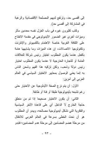 ‫ﺇﻟﻰ ﺃﻗﺼﻰ ﺤﺩ، ﻭﺘﺭﺘﻔﻊ ﻟﺩﻴﻬﻡ ﺍﻟﻤﺼﻠﺤﺔ ﺍﻻﻗﺘﺼﺎﺩﻴﺔ ﻭﺍﻟﺭﻏﺒﺔ‬
                            ‫ﻓﻲ ﺍﻟﻤﺸﺎﺭﻜﺔ ﺇﻟﻰ ﺃﻗﺼﻰ ﺤﺩ(.‬
‫ﻭﻜﺘﺏ ﻜﺜﻴﺭﻭﻥ ﻏﻴﺭﻩ ﻓﻲ ﺒﺎﺏ ﺍﻟﻐﺯل ﻨﻔﺴﻪ ﻤﻌﺩﺩﻴﻥ ﻤﺂﺜﺭ‬
‫ﻭﻤﻴﺯﺍﺕ ﺃﺨﺭﻯ ﻏﻴﺭ ﺍﻟﻀﻤﻭﺭ ﺍﻷﻴﺩﻴﻭﻟﻭﺠﻲ ﻓﻲ ﻤﻘﺩﻤﺔ ﺍﻻﻨﻔﺘﺎﺡ‬
‫ﻋﻠﻰ ﺍﻟﺜﻘﺎﻓﺔ ﺍﻟﻐﺭﺒﻴﺔ ﺨﺎﺼﺔ ﺍﻻﻫﺘﻤﺎﻡ ﺒﺎﻟﻜﻤﺒﻴﻭﺘﺭ ﻭﺍﻹﻨﺘﺭﻨﺕ‬
‫ﻭﺘﻜﻨﻭﻟﻭﺠﻴﺎ ﺍﻻﺘﺼﺎﻻﺕ، ﺇﻥ ﻫﺫﻩ ﺍﻟﻤﻴﺯﺍﺕ ﻭﻤﺎ ﻴﺸﺎﺒﻬﻬﺎ ﻫﺎﻤﺔ‬
‫ﺒﺎﻟﻔﻌل ﻋﻨﺩﻤﺎ ﻴﻜﻭﻥ ﺍﻟﻤﻁﻠﻭﺏ ﺍﺨﺘﻴﺎﺭ ﺭﺌﻴﺱ ﺸﺭﻜﺔ ﻟﻠﻌﻼﻗﺎﺕ‬
‫ﺍﻟﻌﺎﻤﺔ ﺃﻭ ﻟﻠﺘﺠﺎﺭﺓ ﺍﻟﺨﺎﺭﺠﻴﺔ ﻻ ﻋﻨﺩﻤﺎ ﻴﻜﻭﻥ ﺍﻟﻤﻁﻠﻭﺏ ﺍﺨﺘﻴﺎﺭ‬
‫ﺭﺌﻴﺱ ﺩﻭﻟﺔ ﻭﺸﻌﺏ، ﻭﻟﻜﻥ ﺘﺯﻜﻴﻪ ﻫﺫﺍ ﺍﻟﻔﻬﻡ ﻭﺸﺤﻥ ﺍﻟﻨﺎﺱ‬
‫ﺒﻪ ﺇﻨﻤﺎ ﻴﻌﻨﻲ ﺍﻟﻭﺼﻭل ﺒﻤﻌﺎﻴﻴﺭ ﺍﻻﺨﺘﻴﺎﺭ ﺍﻟﺴﻴﺎﺴﻲ ﻓﻲ ﺍﻟﻌﺎﻟﻡ‬
                                      ‫ﺍﻟﻌﺭﺒﻲ ﺇﻟﻰ ﺃﻤﺭﻴﻥ:‬
‫ﺍﻷﻭل: ﺃﻥ ﻴﺘﻡ ﻨﺯﻉ ﺍﻟﺼﻔﺔ ﺍﻷﻴﺩﻟﻭﺠﻴﺔ ﻋﻥ ﺍﻻﺨﺘﻴﺎﺭ ﺤﺘﻰ‬
             ‫ﺭﻏﻡ ﺘﺸﺒﻌﻪ ﺒﺄﻴﺩﻴﻭﻟﻭﺠﻴﺔ ﻁﺒﻘﺔ ﺃﻭ ﻓﺌﺔ ﺃﻭ ﻁﺎﺌﻔﺔ.‬
‫ﺍﻟﺜﺎﻨﻲ: ﺃﻥ ﻴﻜﻭﻥ ﺍﻻﺨﺘﻴﺎﺭ ﺼﺤﻴ ‪‬ﺎ ﺇﺫﺍ ﺘﻡ ﻤﻥ ﻤﻨﻁﻕ‬
                ‫ﺤ‬
‫ﺤﺎﺠﺔ ﺍﻟﺨﺎﺭﺝ ﻻ ﺍﻟﺩﺍﺨل ﺃﻱ ﻋﻠﻰ ﻗﺎﻋﺩﺓ ﺍﻵﺨﺭ ﺍﻟﺴﻴﺎﺴﻴﺔ‬
‫ﻭﺍﻟﻔﻜﺭﻴﺔ ﺍﻟﺘﻲ ﺘﺸﻜل ﺃﻴﺩﻴﻭﻟﻭﺠﻴﺔ ﻤﺼﺎﻟﺤﻪ، ﻭﻴﺒﺩﻭ ﺃﻥ ﺍﻟﻤﻁﻠﻭﺏ‬
‫ﻫﻭ ﺃﻥ ﻨﺤﺙ ﺍﻟﺨﻁﻰ ﺒﺴﺭﻋﺔ ﻓﻲ ﺍﻟﻌﺎﻟﻡ ﺍﻟﻌﺭﺒﻲ ﻟﻼﻨﺘﻘﺎل‬
‫ﻤﻥ ﻤﺭﺤﻠﺔ ﻫﻀﻡ ﺍﻟﻤﻀﺎﻤﻴﻥ ﺇﻟﻰ ﻤﺭﺤﻠﺔ ﻫﺩﻡ ﺍﻟﻤﻀﺎﻤﻴﻥ؛ ﻓﺘﺒﺩﻭ‬

                     ‫- ٣٩ -‬
 