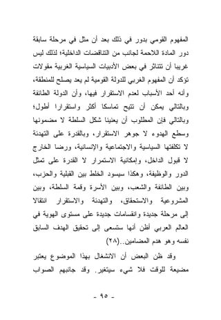 ‫ﺍﻟﻤﻔﻬﻭﻡ ﺍﻟﻘﻭﻤﻲ ﺒﺩﻭﺭ ﻓﻲ ﺫﻟﻙ ﺒﻌﺩ ﺃﻥ ﻤﺜل ﻓﻲ ﻤﺭﺤﻠﺔ ﺴﺎﺒﻘﺔ‬
‫ﺩﻭﺭ ﺍﻟﻤﺎﺩﺓ ﺍﻟﻼﺤﻤﺔ ﻟﺠﺎﻨﺏ ﻤﻥ ﺍﻟﺘﻨﺎﻗﻀﺎﺕ ﺍﻟﺩﺍﺨﻠﻴﺔ؛ ﻟﺫﻟﻙ ﻟﻴﺱ‬
‫ﻏﺭﻴ ‪‬ﺎ ﺃﻥ ﺘﺘﻨﺎﺜﺭ ﻓﻲ ﺒﻌﺽ ﺍﻷﺩﺒﻴﺎﺕ ﺍﻟﺴﻴﺎﺴﻴﺔ ﺍﻟﻐﺭﺒﻴﺔ ﻤﻘﻭﻻﺕ‬
                                                 ‫ﺒ‬
‫ﺘﺅﻜﺩ ﺃﻥ ﺍﻟﻤﻔﻬﻭﻡ ﺍﻟﻐﺭﺒﻲ ﻟﻠﺩﻭﻟﺔ ﺍﻟﻘﻭﻤﻴﺔ ﻟﻡ ﻴﻌﺩ ﻴﺼﻠﺢ ﻟﻠﻤﻨﻁﻘﺔ،‬
‫ﻭﺃﻨﻪ ﺃﺤﺩ ﺍﻷﺴﺒﺎﺏ ﻟﻌﺩﻡ ﺍﻻﺴﺘﻘﺭﺍﺭ ﻓﻴﻬﺎ، ﻭﺃﻥ ﺍﻟﺩﻭﻟﺔ ﺍﻟﻁﺎﺌﻔﺔ‬
‫ﻭﺒﺎﻟﺘﺎﻟﻲ ﻴﻤﻜﻥ ﺃﻥ ﺘﺘﻴﺢ ﺘﻤﺎﺴ ﹰﺎ ﺃﻜﺜﺭ ﻭﺍﺴﺘﻘﺭﺍﺭﺍ ﺃﻁﻭل؛‬
       ‫‪‬‬              ‫ﻜ‬
‫ﻭﺒﺎﻟﺘﺎﻟﻲ ﻓﺈﻥ ﺍﻟﻤﻁﻠﻭﺏ ﺃﻥ ﻴﻌﻨﻴﻨﺎ ﺸﻜل ﺍﻟﺴﻠﻁﺔ ﻻ ﻤﻀﻤﻭﻨﻬﺎ‬
‫ﻭﺴﻁﻊ ﺍﻟﻬﺩﻭﺀ ﻻ ﺠﻭﻫﺭ ﺍﻻﺴﺘﻘﺭﺍﺭ، ﻭﺒﺎﻟﻘﺩﺭﺓ ﻋﻠﻰ ﺍﻟﺘﻬﺩﺌﺔ‬
‫ﻻ ﺘﻜﻠﻔﺘﻬﺎ ﺍﻟﺴﻴﺎﺴﻴﺔ ﻭﺍﻻﺠﺘﻤﺎﻋﻴﺔ ﻭﺍﻹﻨﺴﺎﻨﻴﺔ، ﻭﺭﻀﺎ ﺍﻟﺨﺎﺭﺝ‬
‫ﻻ ﻗﺒﻭل ﺍﻟﺩﺍﺨل، ﻭﺇﻤﻜﺎﻨﻴﺔ ﺍﻻﺴﺘﻤﺭﺍﺭ ﻻ ﺍﻟﻘﺩﺭﺓ ﻋﻠﻰ ﺘﻤﺜل‬
‫ﺍﻟﺩﻭﺭ ﻭﺍﻟﻭﻅﻴﻔﺔ، ﻭﻫﻜﺫﺍ ﺴﻴﺴﻭﺩ ﺍﻟﺨﻠﻁ ﺒﻴﻥ ﺍﻟﻘﺒﻠﻴﺔ ﻭﺍﻟﺤﺯﺏ،‬
‫ﻭﺒﻴﻥ ﺍﻟﻁﺎﺌﻔﺔ ﻭﺍﻟﺸﻌﺏ، ﻭﺒﻴﻥ ﺍﻷﺴﺭﺓ ﻭﻗﻤﺔ ﺍﻟﺴﻠﻁﺔ، ﻭﺒﻴﻥ‬
‫ﺍﻨﺘﻘﺎﻻ‬
‫ﹰ‬        ‫ﻭﺍﻻﺴﺘﻘﺭﺍﺭ‬    ‫ﻭﺍﻟﺘﻬﺩﺌﺔ‬   ‫ﻭﺍﻻﺴﺘﺤﻘﺎﻕ،‬    ‫ﺍﻟﻤﺸﺭﻭﻋﻴﺔ‬
‫ﺇﻟﻰ ﻤﺭﺤﻠﺔ ﺠﺩﻴﺩﺓ ﻭﺍﻨﻘﺴﺎﻤﺎﺕ ﺠﺩﻴﺩﺓ ﻋﻠﻰ ﻤﺴﺘﻭﻯ ﺍﻟﻬﻭﻴﺔ ﻓﻲ‬
‫ﺍﻟﻌﺎﻟﻡ ﺍﻟﻌﺭﺒﻲ ﺃﻅﻥ ﺃﻨﻬﺎ ﺴﺘﺴﻌﻰ ﺇﻟﻰ ﺘﺤﻘﻴﻕ ﺍﻟﻬﺩﻑ ﺍﻟﺴﺎﺒﻕ‬
                           ‫ﻨﻔﺴﻪ ﻭﻫﻭ ﻫﺩﻡ ﺍﻟﻤﻀﺎﻤﻴﻥ..)٨٢(‬
‫ﻭﻗﺩ ﻅﻥ ﺍﻟﺒﻌﺽ ﺃﻥ ﺍﻻﻨﺸﻐﺎل ﺒﻬﺫﺍ ﺍﻟﻤﻭﻀﻭﻉ ﻴﻌﺘﺒﺭ‬
‫ﻤﻀﻴﻌﺔ ﻟﻠﻭﻗﺕ ﻓﻼ ﺸﻲﺀ ﺴﻴﺘﻐﻴﺭ. ﻭﻗﺩ ﺠﺎﻨﺒﻬﻡ ﺍﻟﺼﻭﺍﺏ‬


                      ‫- ٥٩ -‬
 