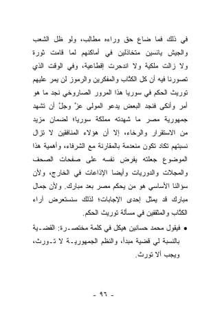 ‫ﻓﻲ ﺫﻟﻙ ﻓﻤﺎ ﻀﺎﻉ ﺤﻕ ﻭﺭﺍﺀﻩ ﻤﻁﺎﻟﺏ، ﻭﻟﻭ ﻅل ﺍﻟﺸﻌﺏ‬
               ‫‪ ‬ﹶِ‬
‫ﻭﺍﻟﺠﻴﺵ ﻴﺎﺌﺴﻴﻥ ﻤﺘﺨﺎﺫﻟﻴﻥ ﻓﻲ ﺃﻤﺎﻜﻨﻬﻡ ﻟﻤﺎ ﻗﺎﻤﺕ ﺜﻭﺭﺓ‬
‫ﻭﻻ ﺯﺍﻟﺕ ﻤﻠﻜﻴﺔ ﻭﻻ ﺍﻨﺩﺤﺭﺕ ﺇﻗﻁﺎﻋﻴﺔ، ﻭﻓﻲ ﺍﻟﻭﻗﺕ ﺍﻟﺫﻱ‬
‫ﺘﺼﻭﺭﻨﺎ ﻓﻴﻪ ﺃﻥ ﻜل ﺍﻟﻜﺘﺎﺏ ﻭﺍﻟﻤﻔﻜﺭﻴﻥ ﻭﺍﻟﺭﻤﻭﺯ ﻟﻥ ﻴﻤﺭ ﻋﻠﻴﻬﻡ‬
                                 ‫ﹸﱠ‬
‫ﺘﻭﺭﻴﺙ ﺍﻟﺤﻜﻡ ﻓﻲ ﺴﻭﺭﻴﺎ ﻫﺫﺍ ﺍﻟﻤﺭﻭﺭ ﺍﻟﺼﺎﺭﻭﺨﻲ ﻨﺠﺩ ﻤﺎ ﻫﻭ‬
‫ﺃﻤﺭ ﻭﺃﻨﻜﻰ ﻓﻨﺠﺩ ﺍﻟﺒﻌﺽ ﻴﺩﻋﻭ ﺍﻟﻤﻭﻟﻰ ﻋﺯ ﻭﺠل ﺃﻥ ﺘﺸﻬﺩ‬
        ‫ﱠ‬   ‫ﱠ‬
‫ﺠﻤﻬﻭﺭﻴﺔ ﻤﺼﺭ ﻤﺎ ﺸﻬﺩﺘﻪ ﻤﻤﻠﻜﺔ ﺴﻭﺭﻴﺎ؛ ﻟﻀﻤﺎﻥ ﻤﺯﻴﺩ‬
‫ﻤﻥ ﺍﻻﺴﺘﻘﺭﺍﺭ ﻭﺍﻟﺭﺨﺎﺀ، ﺇﻻ ﺃﻥ ﻫﺅﻻﺀ ﺍﻟﻤﻨﺎﻓﻘﻴﻥ ﻻ ﺘﺯﺍل‬
‫ﻨﺴﺒﺘﻬﻡ ﺘﻜﺎﺩ ﺘﻜﻭﻥ ﻤﻨﻌﺩﻤﺔ ﺒﺎﻟﻤﻘﺎﺭﻨﺔ ﻤﻊ ﺍﻟﺸﺭﻓﺎﺀ، ﻭﺃﻫﻤﻴﺔ ﻫﺫﺍ‬
‫ﺍﻟﻤﻭﻀﻭﻉ ﺠﻌﻠﺘﻪ ﻴﻔﺭﺽ ﻨﻔﺴﻪ ﻋﻠﻰ ﺼﻔﺤﺎﺕ ﺍﻟﺼﺤﻑ‬
‫ﻭﺍﻟﻤﺠﻼﺕ ﻭﺍﻟﺩﻭﺭﻴﺎﺕ ﻭﺃﻴ ‪‬ﺎ ﺍﻹﺫﺍﻋﺎﺕ ﻓﻲ ﺍﻟﺨﺎﺭﺝ، ﻭﻷﻥ‬
                        ‫ﻀ‬
‫ﺴﺅﺍﻟﻨﺎ ﺍﻷﺴﺎﺴﻲ ﻫﻭ ﻤﻥ ﻴﺤﻜﻡ ﻤﺼﺭ ﺒﻌﺩ ﻤﺒﺎﺭﻙ. ﻭﻷﻥ ﺠﻤﺎل‬
‫ﻤﺒﺎﺭﻙ ﻗﺩ ﻴﻤﺜل ﺇﺤﺩﻯ ﺍﻹﺠﺎﺒﺎﺕ؛ ﻟﺫﻟﻙ ﺴﻨﺴﺘﻌﺭﺽ ﺁﺭﺍﺀ‬
                 ‫ﺍﻟﻜﺘﺎﺏ ﻭﺍﻟﻤﺜﻘﻔﻴﻥ ﻓﻲ ﻤﺴﺄﻟﺔ ﺘﻭﺭﻴﺙ ﺍﻟﺤﻜﻡ.‬
                                                   ‫ﹸﱠ‬
‫• ﻓﻴﻘﻭل ﻤﺤﻤﺩ ﺤﺴﺎﻨﻴﻥ ﻫﻴﻜل ﻓﻲ ﻜﻠﻤﺔ ﻤﺨﺘﺼـﺭﺓ: ﺍﻟﻘﻀـﻴﺔ‬
‫ﺒﺎﻟﻨﺴﺒﺔ ﻟﻲ ﻗﻀﻴﺔ ﻤﺒﺩﺃ، ﻭﺍﻟﻨﻅﻡ ﺍﻟﺠﻤﻬﻭﺭﻴـﺔ ﻻ ﺘـﻭﺭﺙ،‬
                                     ‫ﻭﻴﺠﺏ ﺃﻻ ﺘﻭﺭﺙ.‬



                     ‫- ٦٩ -‬
 