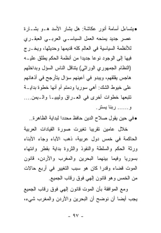 ‫• ﻴﺘﺴﺎﺀل ﺃﺴﺎﻤﺔ ﺃﻨﻭﺭ ﻋﻜﺎﺸﺔ: ﻫل ﺒﺸﺎﺭ ﺍﻷﺴﺩ ﻫـﻭ ﺒﺸـﺎﺭﺓ‬
‫ﻋﺼﺭ ﺠﺩﻴﺩ ﻴﻤﻨﺤﻪ ﺍﻟﻌﻤل ﺍﻟﺴﻴﺎﺴـﻲ ﺍﻟﻌﺭﺒـﻲ ﺍﻟﻌﺒﻘـﺭﻱ‬
‫ﻟﻸﻨﻅﻤﺔ ﺍﻟﺴﻴﺎﺴﻴﺔ ﻓﻲ ﺍﻟﻌﺎﻟﻡ ﻜﻠﻪ ﻗﺩﻴﻤﻬﺎ ﻭﺤﺩﻴﺜﻬﺎ، ﻭﻴﺨـﺭﺝ‬
‫ﻓﻴﻬﺎ ﺇﻟﻰ ﺍﻟﻭﺠﻭﺩ ﻨﻭ ‪‬ﺎ ﺠﺩﻴ ‪‬ﺍ ﻤﻥ ﺃﻨﻅﻤﺔ ﺍﻟﺤﻜﻡ ﻴﻁﻠﻕ ﻋﻠﻴـﻪ‬
                           ‫ﺩ‬      ‫ﻋ‬
‫)ﺍﻟﻨﻅﺎﻡ ﺍﻟﺠﻤﻬﻭﺭﻱ ﺍﻟﻭﺭﺍﺜﻲ( ﻴﺘﻨﺎﻗل ﺍﻟﻨﺎﺱ ﺍﻟﺴﺅل ﻭﺒﺩﺍﺨﻠﻬﻡ‬
‫ﻫﺎﺠﺱ ﻴﻘﻠﻘﻬﻡ، ﻭﻴﺒﺩﻭ ﻓﻲ ﺃﻋﻴﻨﻬﻡ ﺴﺅﺍل ﻴﺘﺄﺭﺠﺢ ﻓﻲ ﺃﺫﻫﺎﻨﻬﻡ‬
‫ﻋﻠﻰ ﺨﻴﻭﻁ ﺍﻟﺸﻙ: ﺃﻫﻲ ﺴﻭﺭﻴﺎ ﻭﺩﻤﺘﻡ ﺃﻡ ﺃﻨﻬﺎ ﺨﻁﻭﺓ ﺒﺩﺍﻴـﺔ‬
‫ﺘﺘﺒﻌﻬﺎ ﺨﻁﻭﺍﺕ ﺃﺨﺭﻯ ﻓﻲ ﺍﻟﻌـﺭﺍﻕ ﻭﻟﻴﺒﻴـﺎ ﻭﺍﻟـﻴﻤﻥ....‬
                                    ‫ﻭ...... ﺭﺒﻨﺎ ﻴﺴﺘﺭ.‬
  ‫• ﻓﻲ ﺤﻴﻥ ﻴﻘﻭل ﺼﻼﺡ ﺍﻟﺩﻴﻥ ﺤﺎﻓﻅ ﻤﺤﺩ ‪‬ﺍ ﻟﺒﺩﺍﻴﺔ ﺍﻟﻅﺎﻫﺭﺓ..‬
                    ‫ﺩ‬
‫ﺨﻼل ﻋﺎﻤﻴﻥ ﺘﻘﺭﻴ ‪‬ﺎ ﺘﻐﻴﺭﺕ ﺼﻭﺭﺓ ﺍﻟﻘﻴﺎﺩﺍﺕ ﺍﻟﻌﺭﺒﻴﺔ‬
                             ‫ﺒ‬
‫ﺍﻟﺤﺎﻜﻤﺔ ﻓﻲ ﺨﻤﺱ ﺩﻭل ﻋﺭﺒﻴﺔ، ﺫﻫﺏ ﺍﻵﺒﺎﺀ ﻭﺠﺎﺀ ﺍﻷﺒﻨﺎﺀ‬
‫ﻭﺭﺜﺔ ﺍﻟﺤﻜﻡ ﻭﺍﻟﺴﻠﻁﺔ ﻭﺍﻟﻨﻔﻭﺫ ﻭﺍﻟﺜﺭﻭﺓ ﺒﺩﺍﻴﺔ ﺒﻘﻁﺭ ﻭﺍﻨﺘﻬﺎﺀ‬
‫ﺒﺴﻭﺭﻴﺎ ﻭﻓﻴﻤﺎ ﺒﻴﻨﻬﻤﺎ ﺍﻟﺒﺤﺭﻴﻥ ﻭﺍﻟﻤﻐﺭﺏ ﻭﺍﻷﺭﺩﻥ، ﻗﺎﻨﻭﻥ‬
‫ﺍﻟﻤﻭﺕ ﻗﻀﺎﺀ ﻭﻗﺩ ‪‬ﺍ ﻜﺎﻥ ﻫﻭ ﺴﺒﺏ ﺍﻟﺘﻐﻴﻴﺭ ﻓﻲ ﺃﺭﺒﻊ ﺤﺎﻻﺕ‬
                                 ‫ﺭ‬
            ‫ﻤﻥ ﺍﻟﺨﻤﺱ ﻭﻫﻭ ﻗﺎﻨﻭﻥ ﺇﻟﻬﻲ ﻓﻭﻕ ﺭﻗﺎﺏ ﺍﻟﺠﻤﻴﻊ.‬
‫ﻭﻤﻊ ﺍﻟﻤﻭﺍﻓﻘﺔ ﺒﺄﻥ ﺍﻟﻤﻭﺕ ﻗﺎﻨﻭﻥ ﺇﻟﻬﻲ ﻓﻭﻕ ﺭﻗﺎﺏ ﺍﻟﺠﻤﻴﻊ‬
‫ﻴﺠﺏ ﺃﻴ ‪‬ﺎ ﺃﻥ ﻨﻭﻀﺢ ﺃﻥ ﺍﻟﺒﺤﺭﻴﻥ ﻭﺍﻷﺭﺩﻥ ﻭﺍﻟﻤﻐﺭﺏ ﺸﻲﺀ،‬
                                        ‫ﻀ‬

                      ‫- ٧٩ -‬
 