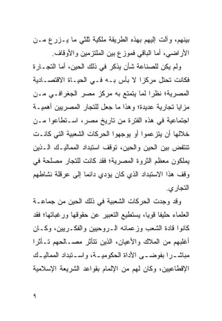 ‫ﺒﻴﻨﻬﻡ، ﻭﺁﻟﺕ ﺇﻟﻴﻬﻡ ﺒﻬﺫﻩ ﺍﻟﻁﺭﻴﻘﺔ ﻤﻠﻜﻴﺔ ﺜﻠﺜﻲ ﻤﺎ ﻴـﺯﺭﻉ ﻤـﻥ‬
       ‫ﺍﻷﺭﺍﻀﻲ، ﺃﻤﺎ ﺍﻟﺒﺎﻗﻲ ﻓﻤﻭﺯﻉ ﺒﻴﻥ ﺍﻟﻤﻠﺘﺯﻤﻴﻥ ﻭﺍﻷﻭﻗﺎﻑ.‬
‫ﻭﻟﻡ ﻴﻜﻥ ﻟﻠﺼﻨﺎﻋﺔ ﺸﺄﻥ ﻴﺫﻜﺭ ﻓﻲ ﺫﻟﻙ ﺍﻟﺤﻴﻥ، ﺃﻤﺎ ﺍﻟﺘﺠـﺎﺭﺓ‬
‫ﻓﻜﺎﻨﺕ ﺘﺤﺘل ﻤﺭﻜﺯﺍ ﻻ ﺒﺄﺱ ﺒـﻪ ﻓـﻲ ﺍﻟﺤﻴـﺎﺓ ﺍﻻﻗﺘﺼـﺎﺩﻴﺔ‬
                                  ‫‪‬‬
‫ﺍﻟﻤﺼﺭﻴﺔ؛ ﻨﻅ ‪‬ﺍ ﻟﻤﺎ ﻴﺘﻤﺘﻊ ﺒﻪ ﻤﺭﻜﺯ ﻤﺼﺭ ﺍﻟﺠﻐﺭﺍﻓـﻲ ﻤـﻥ‬
                                     ‫ﺭ‬
‫ﻤﺯﺍﻴﺎ ﺘﺠﺎﺭﻴﺔ ﻋﺩﻴﺩﺓ؛ ﻭﻫﺫﺍ ﻤﺎ ﺠﻌل ﻟﻠﺘﺠﺎﺭ ﺍﻟﻤﺼﺭﻴﻴﻥ ﺃﻫﻤﻴـﺔ‬
‫ﺍﺠﺘﻤﺎﻋﻴﺔ ﻓﻲ ﻫﺫﻩ ﺍﻟﻔﺘﺭﺓ ﻤﻥ ﺘﺎﺭﻴﺦ ﻤﺼﺭ، ﺍﺴـﺘﻁﺎﻋﻭﺍ ﻤـﻥ‬
‫ﺨﻼﻟﻬﺎ ﺃﻥ ﻴﺘﺯﻋﻤﻭﺍ ﺃﻭ ﻴﻭﺠﻬﻭﺍ ﺍﻟﺤﺭﻜﺎﺕ ﺍﻟﺸﻌﺒﻴﺔ ﺍﻟﺘﻲ ﻜﺎﻨـﺕ‬
‫ﺘﻨﺘﻔﺽ ﺒﻴﻥ ﺍﻟﺤﻴﻥ ﻭﺍﻟﺤﻴﻥ، ﺘﻭﻗﻑ ﺍﺴﺘﺒﺩﺍﺩ ﺍﻟﻤﻤﺎﻟﻴـﻙ ﺍﻟـﺫﻴﻥ‬
‫ﻴﻤﻠﻜﻭﻥ ﻤﻌﻅﻡ ﺍﻟﺜﺭﻭﺓ ﺍﻟﻤﺼﺭﻴﺔ؛ ﻓﻘﺩ ﻜﺎﻨﺕ ﻟﻠﺘﺠﺎﺭ ﻤﺼﻠﺤﺔ ﻓﻲ‬
‫ﻭﻗﻑ ﻫﺫﺍ ﺍﻻﺴﺘﺒﺩﺍﺩ ﺍﻟﺫﻱ ﻜﺎﻥ ﻴﺅﺩﻱ ﺩﺍﺌ ‪‬ﺎ ﺇﻟﻰ ﻋﺭﻗﻠﺔ ﻨﺸﺎﻁﻬﻡ‬
                  ‫ﻤ‬
                                                   ‫ﺍﻟﺘﺠﺎﺭﻱ.‬
‫ﻭﻗﺩ ﻭﺠﺩﺕ ﺍﻟﺤﺭﻜﺎﺕ ﺍﻟﺸﻌﺒﻴﺔ ﻓﻲ ﺫﻟﻙ ﺍﻟﺤﻴﻥ ﻤﻥ ﺠﻤﺎﻋـﺔ‬
‫ﺍﻟﻌﻠﻤﺎﺀ ﺤﻠﻴ ﹰﺎ ﻗﻭ ‪‬ﺎ، ﻴﺴﺘﻁﻴﻊ ﺍﻟﺘﻌﺒﻴﺭ ﻋﻥ ﺤﻘﻭﻗﻬﺎ ﻭﺭﻏﺒﺎﺘﻬﺎ؛ ﻓﻘﺩ‬
                                         ‫ﻔ ﻴ‬
‫ﻜﺎﻨﻭﺍ ﻗﺎﺩﺓ ﺍﻟﺸﻌﺏ ﻭﺯﻋﻤﺎﺌﻪ ﺍﻟـﺭﻭﺤﻴﻴﻥ ﻭﺍﻟﻔﻜـﺭﻴﻴﻥ، ﻭﻜـﺎﻥ‬
‫ﺃﻏﻠﺒﻬﻡ ﻤﻥ ﺍﻟﻤﻼﻙ ﻭﺍﻷﻋﻴﺎﻥ، ﺍﻟﺫﻴﻥ ﺘﺘﺄﺜﺭ ﻤﺼـﺎﻟﺤﻬﻡ ﺘـﺄﺜ ‪‬ﺍ‬
 ‫ﺭ‬
‫ﻤﺒﺎﺸ ـ ‪‬ﺍ ﺒﻔﻭﻀ ـﻰ ﺍﻷﺩﺍﺓ ﺍﻟﺤﻜﻭﻤﻴ ـﺔ، ﻭﺍﺴ ـﺘﺒﺩﺍﺩ ﺍﻟﻤﻤﺎﻟﻴ ـﻙ‬
 ‫ـ‬              ‫ـ‬       ‫ـ‬                ‫ـ‬       ‫ﺭ‬
‫ﺍﻹﻗﻁﺎﻋﻴﻴﻥ، ﻭﻜﺎﻥ ﻟﻬﻡ ﻤﻥ ﺍﻹﻟﻤﺎﻡ ﺒﻘﻭﺍﻋﺩ ﺍﻟﺸﺭﻴﻌﺔ ﺍﻹﺴﻼﻤﻴﺔ‬


‫٩‬
 