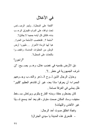 ‫ﻓﻲ ﺍﻷﻏﻼل‬
‫"ﺍﻟﻠﻌﻨﺔ ﻋﻠﻰ ﺍﻟﻤﺤﺘل!.. ﻭﻟﻴﺩﻭ ﺍﻟﺭﺼـﺎﺹ‬
‫ﺘﺤﺕ ﻨﻭﺍﻓﺫﻩ ﻋﻠﻰ ﺍﻟﺩﻭﺍﻡ، ﻓﻠﻴﻤﺯﻕ ﺍﻟﺭﻋـﺏ‬
     ‫ﺒﺩﻨﻪ، ﻓﻠﺘﻜﻥ ﻜل ﺃﻴﺎﻤﻪ ﺠﺤﻴ ‪‬ﺎ ﻻ ﻴﻁﺎﻕ!".‬
                ‫ﻤ‬
‫"ﺃﺴﻠﺤﺔ ؟.. ﻓﻠﻨﻐﺘﺼﺏ ﺍﻷﺴﻠﺤﺔ ﻤﻥ ﺍﻟﻌﺩﻭ!..‬
‫ﻫﻴﺎ ﺃﻴﻬﺎ ﺍﻟﺭﻤﺎﺓ ﺍﻷﺤﺭﺍﺭ ... ﻁﻬﺭﻭﺍ ﺃﺭﺽ‬
‫ﺍﻟﻭﻁﻥ ﻤﻥ ﺍﻟﺨﻁﻭﺍﺕ ﺍﻟﻤﺩﻨﺴﺔ، ﻭﺍﻨﻘﻀـﻭﺍ‬
                   ‫ﺒﺎﻟﻠﻌﻨﺎﺕ ﻋﻠﻰ ﺍﻟﻤﺤﺘل!".‬
‫"ﺃﺭﺍﺠﻭﻥ"‬
‫ﺩﻕ ﺍﻷﺭﺽ ﺒﻘﺩﻤﻴﻪ ﻓﻲ ﻏﻀﺏ ﻫﺎﺌل، ﻭﻫـﻭ ﻴﺼـﻴﺢ: "ﺇﻥ‬
                                  ‫ﺸﺭﻑ ﺍﻟﺠﻤﻬﻭﺭﻴﺔ ﻓﻲ ﺨﻁﺭ..!".‬
‫ﻭﺤﺎﻭل ﺍﻟﺭﺠﺎل ﺍﻟﺫﻴﻥ ﻟـﻭﺡ ﺍﻟـﺫﻋﺭ ﻭﺍﻟﺘﻌـﺏ ﻭﺠـﻭﻫﻬﻡ‬
‫ﺍﻟﺤﻤﺭﺍﺀ؛ ﺃﻥ ﻴﻌﺭﻓﻭﺍ ﻤﺎﺫﺍ ﺒﻌﺩ، ﻏﻴﺭ ﺃﻥ ﻗﺎﺌﺩﻫﻡ ﺍﻟﻌﻅﻴﻡ "ﻜﻠﻴﺒﺭ"‬
                                   ‫ﻅل ﻴﻤﺸﻲ ﻓﻲ ﺍﻟﻐﺭﻓﺔ ﺼﺎﻤ ﹰﺎ..‬
                                      ‫ﺘ‬
‫ﻜﺎﻥ ﻴﻀﻁﺭﻡ ﺤﻨ ﹰﺎ، ﻭﺒﺩﻨﻪ ﺍﻟﻔﺎﺭﻉ ﻴﺘﻠﻭﻯ ﻭﻴﺭﺘﻌﺵ ﺒﺴـﺨﻁ‬
                                  ‫ﻘ‬
‫ﻤﺨﻴﻑ، ﻭﺴﺎﺩ ﺍﻟﻤﻜﺎﻥ ﺼﻤﺕ ﻤﺘﻭﺘﺭ، ﻓﻠﻡ ﻴﻌﺩ ﺃﺤﺩ ﻴﺴﻤﻊ ﺸـﻴ ًﺎ‬
 ‫ﺌ‬
                                             ‫ﻏﻴﺭ ﺍﻷﻨﻔﺎﺱ ﻭﺍﻟﻠﻬﺜﺎﺕ!‬
                             ‫ﻭﻓﺠﺄﺓ ﺍﻨﻁﻠﻕ ﺼﻭﺕ ﺃﺤﺩ ﺍﻟﺭﺠﺎل:‬
                   ‫- ﻓﻠﻨﺤﺭﻕ ﻫﺫﻩ ﺍﻟﻤﺩﻴﻨﺔ ﻴﺎ ﺴﻴﺩﻱ ﺍﻟﺠﻨﺭﺍل!‬

‫٩٩‬
 