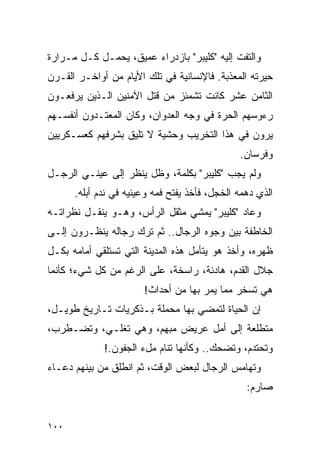 ‫ﻭﺍﻟﺘﻔﺕ ﺇﻟﻴﻪ "ﻜﻠﻴﺒﺭ" ﺒﺎﺯﺩﺭﺍﺀ ﻋﻤﻴﻕ، ﻴﺤﻤـل ﻜـل ﻤـﺭﺍﺭﺓ‬
‫ﺤﻴﺭﺘﻪ ﺍﻟﻤﻌﺫﺒﺔ. ﻓﺎﻹﻨﺴﺎﻨﻴﺔ ﻓﻲ ﺘﻠﻙ ﺍﻷﻴﺎﻡ ﻤﻥ ﺃﻭﺍﺨـﺭ ﺍﻟﻘـﺭﻥ‬
‫ﺍﻟﺜﺎﻤﻥ ﻋﺸﺭ ﻜﺎﻨﺕ ﺘﺸﻤﺌﺯ ﻤﻥ ﻗﺘل ﺍﻵﻤﻨﻴﻥ ﺍﻟـﺫﻴﻥ ﻴﺭﻓﻌـﻭﻥ‬
‫ﺭﺀﻭﺴﻬﻡ ﺍﻟﺤﺭﺓ ﻓﻲ ﻭﺠﻪ ﺍﻟﻌﺩﻭﺍﻥ، ﻭﻜﺎﻥ ﺍﻟﻤﻌﺘـﺩﻭﻥ ﺃﻨﻔﺴـﻬﻡ‬
‫ﻴﺭﻭﻥ ﻓﻲ ﻫﺫﺍ ﺍﻟﺘﺨﺭﻴﺏ ﻭﺤﺸﻴﺔ ﻻ ﺘﻠﻴﻕ ﺒﺸﺭﻓﻬﻡ ﻜﻌﺴـﻜﺭﻴﻴﻥ‬
                                               ‫ﻭﻓﺭﺴﺎﻥ.‬
‫ﻭﻟﻡ ﻴﺠﺏ "ﻜﻠﻴﺒﺭ" ﺒﻜﻠﻤﺔ، ﻭﻅل ﻴﻨﻅﺭ ﺇﻟﻰ ﻋﻴﻨـﻲ ﺍﻟﺭﺠـل‬
      ‫ﺍﻟﺫﻱ ﺩﻫﻤﻪ ﺍﻟﺨﺠل، ﻓﺄﺨﺫ ﻴﻔﺘﺢ ﻓﻤﻪ ﻭﻋﻴﻨﻴﻪ ﻓﻲ ﻨﺩﻡ ﺃﺒﻠﻪ.‬
‫ﻭﻋﺎﺩ "ﻜﻠﻴﺒﺭ" ﻴﻤﺸﻲ ﻤﺜﻘل ﺍﻟﺭﺃﺱ، ﻭﻫـﻭ ﻴﻨﻘـل ﻨﻅﺭﺍﺘـﻪ‬
‫ﺍﻟﺨﺎﻁﻔﺔ ﺒﻴﻥ ﻭﺠﻭﻩ ﺍﻟﺭﺠﺎل.. ﺜﻡ ﺘﺭﻙ ﺭﺠﺎﻟﻪ ﻴﻨﻅـﺭﻭﻥ ﺇﻟـﻰ‬
‫ﻅﻬﺭﻩ، ﻭﺃﺨﺫ ﻫﻭ ﻴﺘﺄﻤل ﻫﺫﻩ ﺍﻟﻤﺩﻴﻨﺔ ﺍﻟﺘﻲ ﺘﺴﺘﻠﻘﻲ ﺃﻤﺎﻤﻪ ﺒﻜـل‬
‫ﺠﻼل ﺍﻟﻘﺩﻡ، ﻫﺎﺩﺌﺔ، ﺭﺍﺴﺨﺔ، ﻋﻠﻰ ﺍﻟﺭﻏﻡ ﻤﻥ ﻜل ﺸﻲﺀ؛ ﻜﺄﻨﻤﺎ‬
                       ‫ﻫﻲ ﺘﺴﺨﺭ ﻤﻤﺎ ﻴﻤﺭ ﺒﻬﺎ ﻤﻥ ﺃﺤﺩﺍﺙ!‬
‫ﺇﻥ ﺍﻟﺤﻴﺎﺓ ﻟﺘﻤﻀﻲ ﺒﻬﺎ ﻤﺤﻤﻠﺔ ﺒـﺫﻜﺭﻴﺎﺕ ﺘـﺎﺭﻴﺦ ﻁﻭﻴـل،‬
‫ﻤﺘﻁﻠﻌﺔ ﺇﻟﻰ ﺃﻤل ﻋﺭﻴﺽ ﻤﺒﻬﻡ، ﻭﻫﻲ ﺘﻐﻠـﻲ، ﻭﺘﻀـﻁﺭﺏ،‬
             ‫ﻭﺘﺤﺘﺩﻡ، ﻭﺘﻀﺤﻙ.. ﻭﻜﺄﻨﻬﺎ ﺘﻨﺎﻡ ﻤلﺀ ﺍﻟﺠﻔﻭﻥ.!‬
‫ﻭﺘﻬﺎﻤﺱ ﺍﻟﺭﺠﺎل ﻟﺒﻌﺽ ﺍﻟﻭﻗﺕ، ﺜﻡ ﺍﻨﻁﻠﻕ ﻤﻥ ﺒﻴﻨﻬﻡ ﺩﻋـﺎﺀ‬
                                                 ‫ﺼﺎﺭﻡ:‬


‫٠٠١‬
 