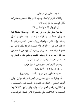 ‫ـ ﻓﻠﻨﻘﺒﺽ ﻋﻠﻰ ﻜل ﺍﻟﺭﺠﺎل.‬
‫ﻭﺍﻟﺘﻔﺕ "ﻜﻠﻴﺒﺭ" ﺒﻨﺼﻑ ﻭﺠﻬﻪ ﺍﻟﺫﻱ ﺃﻁﻔﺄ ﺍﻟﺸﺤﻭﺏ ﻨﻀﺭﺘﻪ،‬
                            ‫ﻭﻗﺎل ﻓﻲ ﺼﻭﺕ ﺤﺯﻴﻥ ﻤﺫﻋﻥ:‬
                      ‫ـ ﻜل ﺍﻟﺭﺠﺎل ؟؟ ﻻ ﻴﺎ ﺴﺎﺩﺓ.. ﻻ!‬
‫ﻟﻘﺩ ﻜﺎﻥ ﻴﻌﻠﻡ ﺃﻜﺜﺭ ﻤﻥ ﺃﻱ ﺭﺠل ﺁﺨﺭ، ﺃﻱ ﻤﺩﻴﻨﺔ ﻫﺫﻩ؟! ﺇﻨﻬﺎ‬
‫ﻤﺎ ﺘﺯﺍل ﺘﺤﺘﻔﻅ ﻓﻲ ﻋﺭﻭﻗﻬﺎ ﺒﺤﺭﺍﺭﺓ ﺩﻤﺎﺀ ﺍﻹﺴـﻜﻨﺩﺭ، ﻭﺒﻜـل‬
‫ﺒﺴﺎﻟﺘﻪ. ﻭﺇﻨﻬﺎ ﻟﺘﻤﻭﺕ ﻭﺘﺤﻴﺎ، ﻭﻴﺠﻠﻠﻬﺎ ﻏﺒﺎﺭ ﺍﻟﻨﺴﻴﺎﻥ، ﻭﻟﻜﻨﻬـﺎ‬
‫ﻻ ﺘﻔﻘﺩ ﻫﺫﻩ ﺍﻟﺤﺭﺍﺭﺓ ﺃﺒ ‪‬ﺍ! ﻭﻜﺄﻥ ﺍﻟﺤﻀﺎﺭﺍﺕ ﻗﺩ ﺨﻠﻔـﺕ ﻟﻬـﺫﻩ‬
                               ‫ﺩ‬
‫ﺍﻟﻤﺩﻴﻨﺔ ﺘﺭﺍ ﹰﺎ ﻀﺨ ‪‬ﺎ ﻤﺎ ﻴﺯﺍل ﻴﺭﺴﺏ ﺇﻟﻰ ﺍﻟﻴﻭﻡ ﻓﻲ ﺍﻟﻨﺨﺎﻉ ﻤﻥ‬
                                     ‫ﻤ‬     ‫ﺜ‬
‫ﺒﺩﻥ ﻜل ﺭﺠل ﻭﺍﻤﺭﺃﺓ ﻭﻏﻼﻡ؛ ﻟﻴﻠﻬﺏ ﻤـﻨﻬﻡ ﻋﻨـﺩ ﺍﻟﻠـﺯﻭﻡ؛‬
                ‫ﺍﻟﺼﻠﻑ ﻭﺍﻟﻜﺒﺭﻴﺎﺀ، ﻭﺍﻟﻌﺯﻴﻤﺔ ﺍﻟﺘﻲ ﻻ ﺘﻘﺎﻭﻡ.!‬
            ‫ﻭﻫﻤﺱ "ﻜﻠﻴﺒﺭ" ﻤﺭﺓ ﺃﺨﺭﻯ ﻓﻲ ﺇﺫﻋﺎﻥ ﺤﺯﻴﻥ:‬
                        ‫ـ ﻜل ﺍﻟﺭﺠﺎل؟ ﻻ.. ﻻ ﻴﺎ ﺴﺎﺩﺓ!‬
         ‫ﺇﻨﻪ ﻴﻌﺭﻑ ﺃﻱ ﺭﺠﺎل ﻫﺅﻻﺀ. ﺃﻴ ‪‬ﺎ ﻫﻡ ﻴﻌﺭﻓﻭﻥ!‬
                     ‫ﻀ‬
‫ﻟﻘﺩ ﻭﻗﻔﻭﺍ ﻤﻨﺫ ﺤﻴﻥ ﺒﺼﺩﻭﺭﻫﻡ ﺍﻟﻌﺎﺭﻴﺔ، ﺤﻔﺎﺓ، ﻤﻬﻠﻠﻴﻥ، ﻭﻓﻲ‬
‫ﺃﻴﺩﻴﻬﻡ ﺍﻟﻌﺼﻲ، ﻭﺍﻟﺒﻨﺎﺩﻕ، ﻭﺍﻟﻔﺌﻭﺱ، ﻭﺍﻟﺴـﻴﻭﻑ، ﻭﺍﻟﺨﻨـﺎﺠﺭ،‬
‫ﻭﺍﻟﺴﻜﺎﻜﻴﻥ، ﻭﻗﻁﻊ ﺍﻟﺤﺩﻴﺩ ﻭﺍﻷﺤﺠﺎﺭ، ﻟﻴﻘﺎﻭﻤﻭﺍ ﺒﻬـﺫﺍ ﺍﻟﺨﻠـﻴﻁ‬
‫ﺍﻟﻌﺠﻴﺏ ﻤﻥ ﺍﻵﻻﺕ، ﻭﺤﺘﻰ ﺒﺎﻷﻴﺩﻱ؛ ﻏﺯﻭ ﺍﻟﺤﻤﻠﺔ ﺍﻟﻔﺭﻨﺴـﻴﺔ،‬


‫١٠١‬
 