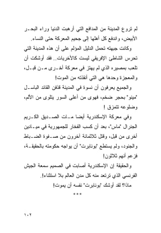 ‫ﻟﻡ ﺘﺭﻭﻉ ﺍﻟﻤﺩﻴﻨﺔ ﻤﻥ ﺍﻟﻤﺩﺍﻓﻊ ﺍﻟﺘﻲ ﺃﺭﻫﺒﺕ ﺍﻟﺩﻨﻴﺎ ﻭﺭﺍﺀ ﺍﻟﺒﺤـﺭ‬
   ‫ﺍﻷﺒﻴﺽ، ﻭﺍﻨﺩﻓﻊ ﻜل ﺃﻫﻠﻬﺎ ﺇﻟﻰ ﺠﺤﻴﻡ ﺍﻟﻤﻌﺭﻜﺔ ﺤﺘﻰ ﺍﻟﻨﺴﺎﺀ.‬
‫ﻭﻜﺎﻨﺕ ﺠﺒﻬﺘﻪ ﺘﺤﻤل ﺍﻟﺩﻟﻴل ﺍﻟﻤﺅﻟﻡ ﻋﻠﻰ ﺃﻥ ﻫﺫﻩ ﺍﻟﻤﺩﻴﻨﺔ ﺍﻟﺘﻲ‬
‫ﺘﺤﺭﺱ ﺍﻟﺸﺎﻁﺊ ﺍﻹﻓﺭﻴﻘﻲ ﻟﻴﺴﺕ ﻜﺎﻷﺨﺭﻴﺎﺕ.. ﻓﻘﺩ ﺃﻭﺸﻜﺕ ﺃﻥ‬
‫ﺘﻠﻌﺏ ﺒﻤﺼﻴﺭﻩ ﺍﻟﺫﻱ ﻟﻡ ﻴﻬﺘﺯ ﻓﻲ ﻤﻌﺭﻜﺔ ﺃﺨـﺭﻯ ﻤـﻥ ﻗﺒـل،‬
               ‫ﻭﺍﻟﻤﻌﺠﺯﺓ ﻭﺤﺩﻫﺎ ﻫﻲ ﺍﻟﺘﻲ ﺃﻨﻘﺫﺘﻪ ﻤﻥ ﺍﻟﻤﻭﺕ!‬
‫ﻭﺍﻟﺠﻤﻴﻊ ﻴﻌﺭﻓﻭﻥ ﺃﻥ ﻨﺴﻭﺓ ﻓﻲ ﺍﻟﻤﺩﻴﻨﺔ ﻗﺫﻓﻥ ﺍﻟﻘﺎﺌﺩ ﺍﻟﺒﺎﺴـل‬
‫"ﻤﻴﻨﻭ" ﺒﺤﺠﺭ ﻀﺨﻡ، ﻓﻬﻭﻯ ﻤﻥ ﺃﻋﻠﻰ ﺍﻟﺴﻭﺭ ﻴﺘﻠﻭﻯ ﻤﻥ ﺍﻷﻟﻡ،‬
                                        ‫ﻭﻀﻠﻭﻋﻪ ﺘﺘﻤﺯﻕ !‬
‫ﻭﻓﻲ ﻤﻌﺭﻜﺔ ﺍﻹﺴﻜﻨﺩﺭﻴﺔ ﺃﻴ ‪‬ﺎ ﻤـﺎﺕ ﺍﻟﺼـﺩﻴﻕ ﺍﻟﻜـﺭﻴﻡ‬
                      ‫ﻀ‬
‫ﺍﻟﺠﻨﺭﺍل "ﻤﺎﺱ"، ﺒﻌﺩ ﺃﻥ ﻜﺴﺏ ﺍﻟﻔﺨﺎﺭ ﻟﻠﺠﻤﻬﻭﺭﻴﺔ ﻓﻲ ﻤﻴـﺎﺩﻴﻥ‬
‫ﺃﺨﺭﻯ ﻤﻥ ﻗﺒل، ﻭﻗﺘل ﺜﻼﺜﻤﺎﺌﺔ ﺁﺨﺭﻭﻥ ﻤﻥ ﺼـﻔﻭﺓ ﺍﻟﻀـﺒﺎﻁ‬
‫ﻭﺍﻟﺠﻨﻭﺩ، ﻭﻟﻡ ﻴﺴﺘﻁﻊ "ﺒﻭﻨﺎﺒﺭﺕ" ﺃﻥ ﻴﻭﺍﺠﻪ ﺤﻜﻭﻤﺘﻪ ﺒﺎﻟﺤﻘﻴﻘـﺔ،‬
                                       ‫ﻓﺯﻋﻡ ﺃﻨﻬﻡ ﺜﻼﺜﻭﻥ!‬
‫ﻭﺍﻟﺤﻘﻴﻘﺔ ﺇﻥ ﺍﻹﺴﻜﻨﺩﺭﻴﺔ ﺃﺼﺎﺒﺕ ﻓﻲ ﺍﻟﺼﻤﻴﻡ ﺴﻤﻌﺔ ﺍﻟﺠﻴﺵ‬
        ‫ﺍﻟﻔﺭﻨﺴﻲ ﺍﻟﺫﻱ ﺘﺭﺘﻌﺩ ﻤﻨﻪ ﻜل ﻤﺩﻥ ﺍﻟﻌﺎﻟﻡ ﺒﻼ ﺍﺴﺘﺜﻨﺎﺀ!.‬
              ‫ﻤﺎﺫﺍ؟ ﻟﻘﺩ ﺃﻭﺸﻙ "ﺒﻭﻨﺎﺒﺭﺕ" ﻨﻔﺴﻪ ﺃﻥ ﻴﻤﻭﺕ!‬
                        ‫***‬


‫٢٠١‬
 