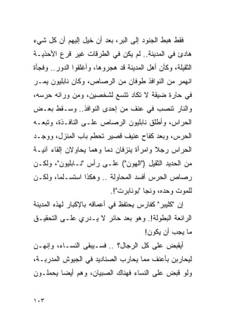 ‫ﻓﻘﻁ ﻫﺒﻁ ﺍﻟﺠﻨﻭﺩ ﺇﻟﻰ ﺍﻟﺒﺭ، ﺒﻌﺩ ﺃﻥ ﺨﻴل ﺇﻟﻴﻬﻡ ﺃﻥ ﻜل ﺸﻲﺀ‬
‫ﻫﺎﺩﺉ ﻓﻲ ﺍﻟﻤﺩﻴﻨﺔ.. ﻟﻡ ﻴﻜﻥ ﻓﻲ ﺍﻟﻁﺭﻗﺎﺕ ﻏﻴﺭ ﻗﺭﻉ ﺍﻷﺤﺫﻴـﺔ‬
‫ﺍﻟﺜﻘﻴﻠﺔ، ﻭﻜﺄﻥ ﺃﻫل ﺍﻟﻤﺩﻴﻨﺔ ﻗﺩ ﻫﺠﺭﻭﻫﺎ، ﻭﺃﻏﻠﻘﻭﺍ ﺍﻟﺩﻭﺭ.. ﻭﻓﺠﺄﺓ‬
‫ﺍﻨﻬﻤﺭ ﻤﻥ ﺍﻟﻨﻭﺍﻓﺫ ﻁﻭﻓﺎﻥ ﻤﻥ ﺍﻟﺭﺼﺎﺹ، ﻭﻜﺎﻥ ﻨﺎﺒﻠﻴﻭﻥ ﻴﻤـﺭ‬
‫ﻓﻲ ﺤﺎﺭﺓ ﻀﻴﻘﺔ ﻻ ﺘﻜﺎﺩ ﺘﺘﺴﻊ ﻟﺸﺨﺼﻴﻥ، ﻭﻤﻥ ﻭﺭﺍﺌﻪ ﺤﺭﺴﻪ،‬
‫ﻭﺍﻟﻨﺎﺭ ﺘﻨﺼﺏ ﻓﻲ ﻋﻨﻑ ﻤﻥ ﺇﺤﺩﻯ ﺍﻟﻨﻭﺍﻓﺫ.. ﻭﺴـﻘﻁ ﺒﻌـﺽ‬
‫ﺍﻟﺤﺭﺍﺱ، ﻭﺃﻁﻠﻕ ﻨﺎﺒﻠﻴﻭﻥ ﺍﻟﺭﺼﺎﺹ ﻋﻠـﻰ ﺍﻟﻨﺎﻓـﺫﺓ، ﻭﺘﺒﻌـﻪ‬
‫ﺍﻟﺤﺭﺱ، ﻭﺒﻌﺩ ﻜﻔﺎﺡ ﻋﻨﻴﻑ ﻗﺼﻴﺭ ﺘﺤﻁﻡ ﺒﺎﺏ ﺍﻟﻤﻨﺯل، ﻭﻭﺠـﺩ‬
‫ﺍﻟﺤﺭﺍﺱ ﺭﺠﻼ ﻭﺍﻤﺭﺃﺓ ﻴﻨﺯﻓﺎﻥ ﺩ ‪‬ﺎ ﻭﻫﻤﺎ ﻴﺤﺎﻭﻻﻥ ﺇﻟﻘﺎﺀ ﺁﻨﻴـﺔ‬
                         ‫ﻤ‬                 ‫ﹰ‬
‫ﻤﻥ ﺍﻟﺤﺩﻴﺩ ﺍﻟﺜﻘﻴل )"ﺍﻟﻬﻭﻥ"( ﻋﻠـﻰ ﺭﺃﺱ "ﻨـﺎﺒﻠﻴﻭﻥ"، ﻭﻟﻜـﻥ‬
‫ﺭﺼﺎﺹ ﺍﻟﺤﺭﺱ ﺃﻓﺴﺩ ﺍﻟﻤﺤﺎﻭﻟﺔ .. ﻭﻫﻜﺫﺍ ﺍﺴﺘﺴـﻠﻤﺎ، ﻭﻟﻜـﻥ‬
                            ‫ﻟﻠﻤﻭﺕ ﻭﺤﺩﻩ، ﻭﻨﺠﺎ "ﺒﻭﻨﺎﺒﺭﺕ"!.‬
‫ﺇﻥ "ﻜﻠﻴﺒﺭ" ﻜﻔﺎﺭﺱ ﻴﺤﺘﻔﻅ ﻓﻲ ﺃﻋﻤﺎﻗﻪ ﺒﺎﻹﻜﺒﺎﺭ ﻟﻬﺫﻩ ﺍﻟﻤﺩﻴﻨﺔ‬
‫ﺍﻟﺭﺍﺌﻌﺔ ﺍﻟﺒﻁﻭﻟﺔ!. ﻭﻫﻭ ﺒﻌﺩ ﺤﺎﺌﺭ ﻻ ﻴـﺩﺭﻱ ﻋﻠـﻰ ﺍﻟﺘﺤﻘﻴـﻕ‬
                                        ‫ﻤﺎ ﻴﺠﺏ ﺃﻥ ﻴﻜﻭﻥ!‬
‫ﺃﻴﻘﺒﺽ ﻋﻠﻰ ﻜل ﺍﻟﺭﺠﺎل؟ .. ﻓﺴـﻴﺒﻘﻰ ﺍﻟﻨﺴـﺎﺀ، ﻭﺇﻨﻬـﻥ‬
‫ﻟﻴﺤﺎﺭﺒﻥ ﺒﺄﻋﻨﻑ ﻤﻤﺎ ﻴﺤﺎﺭﺏ ﺍﻟﺼﻨﺎﺩﻴﺩ ﻓﻲ ﺍﻟﺠﻴﻭﺵ ﺍﻟﻤﺩﺭﺒـﺔ،‬
‫ﻭﻟﻭ ﻗﺒﺽ ﻋﻠﻰ ﺍﻟﻨﺴﺎﺀ ﻓﻬﻨﺎﻙ ﺍﻟﺼﺒﻴﺎﻥ، ﻭﻫﻡ ﺃﻴ ‪‬ﺎ ﻴﺤﻤﻠـﻭﻥ‬
         ‫ﻀ‬


‫٣٠١‬
 