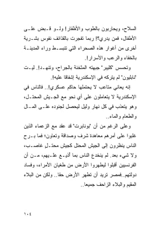 ‫ﺍﻟﺴﻼﺡ، ﻭﻴﺤﺎﺭﺒﻭﻥ ﺒﺎﻟﻁﻭﺏ ﻭﺍﻷﻅﻔﺎﺭ! ﻭﻟـﻭ ﻗـﺒﺽ ﻋﻠـﻰ‬
‫ﺍﻷﻁﻔﺎل، ﻓﻤﻥ ﻴﺩﺭﻱ؟! ﺭﺒﻤﺎ ﺘﻔﺠﺭﺕ ﺒﺎﻟﻘﺫﺍﺌﻑ ﻨﻔﻭﺱ ﺒﺸـﺭﻴﺔ‬
‫ﺃﺨﺭﻯ ﻤﻥ ﺃﻏﻭﺍﺭ ﻫﺫﻩ ﺍﻟﺼﺤﺭﺍﺀ ﺍﻟﺘﻲ ﺘﻨﺒﺴـﻁ ﻭﺭﺍﺀ ﺍﻟﻤﺩﻴﻨـﺔ‬
                              ‫ﺒﺎﻟﺨﻔﺎﺀ ﻭﺍﻟﺭﻋﺏ ﻭﺍﻷﺴﺭﺍﺭ!.‬
‫ﻭﺘﺤﺴﺱ "ﻜﻠﻴﺒﺭ" ﺠﺒﻬﺘﻪ ﺍﻟﻤﺜﺨﻨﺔ ﺒﺎﻟﺠﺭﺍﺡ، ﻭﺘﻨﻬـﺩ!. ﻟﻴـﺕ‬
            ‫"ﻨﺎﺒﻠﻴﻭﻥ" ﻟﻡ ﻴﺘﺭﻜﻪ ﻓﻲ ﺍﻹﺴﻜﻨﺩﺭﻴﺔ ﺇﺸﻔﺎ ﹰﺎ ﻋﻠﻴﻪ!.‬
                    ‫ﻗ‬
‫ﺇﻨﻪ ﻴﻌﺎﻨﻲ ﻤﺘﺎﻋﺏ ﻻ ﻴﺤﺘﻤﻠﻬﺎ ﺤﺎﻜﻡ ﻋﺴﻜﺭﻱ!.. ﻓﺎﻟﻨﺎﺱ ﻓﻲ‬
‫ﺍﻹﺴﻜﻨﺩﺭﻴﺔ ﻻ ﻴﺘﻌﺎﻤﻠﻭﻥ ﻋﻠﻰ ﺃﻱ ﻨﺤﻭ ﻤﻊ ﺍﻟﺠـﻴﺵ ﺍﻟﻤﺤﺘـل،‬
‫ﻭﻫﻭ ﻴﺘﻌﺫﺏ ﻓﻲ ﻜل ﻨﻬﺎﺭ ﻭﻟﻴل ﻟﻴﺤﺼل ﻟﺠﻨﻭﺩﻩ ﻋﻠـﻰ ﺍﻟﻤـﺎل‬
                                         ‫ﻭﺍﻟﻁﻌﺎﻡ ﻭﺍﻟﻤﺎﺀ..‬
‫ﻭﻋﻠﻰ ﺍﻟﺭﻏﻡ ﻤﻥ ﺃﻥ "ﺒﻭﻨﺎﺒﺭﺕ" ﻗﺩ ﻋﻘﺩ ﻤﻊ ﺍﻟﺯﻋﻤﺎﺀ ﺍﻟﺫﻴﻥ‬
‫ﻏﻠﺒﻭﺍ ﻋﻠﻰ ﺃﻤﺭﻫﻡ ﻤﻌﺎﻫﺩﺓ ﺸﺭﻑ ﻭﺼﺩﺍﻗﺔ ﻭﺘﻌﺎﻭﻥ؛ ﻓﻤﺎ ﺒـﺭﺡ‬
‫ﺍﻟﻨﺎﺱ ﻴﻨﻅﺭﻭﻥ ﺇﻟﻰ ﺍﻟﺠﻴﺵ ﺍﻟﻤﺤﺘل ﻜﺠﻴﺵ ﻤﺤﺘـل ﻏﺎﺼـﺏ،‬
       ‫ٍ‬
‫ﻭﻻ ﺸﻲﺀ ﺒﻌﺩ. ﻟﻡ ﻴﻨﺨﺩﻉ ﺍﻟﻨﺎﺱ ﺒﻤﺎ ﺃﺫﻴـﻊ ﻋﻠـﻴﻬﻡ، ﻤـﻥ ﺃﻥ‬
                   ‫ُ‬
‫ﺍﻟﻔﺭﻨﺴﻴﻴﻥ ﺃﻗﺒﻠﻭﺍ ﻟﻴﻁﻬﺭﻭﺍ ﺍﻷﺭﺽ ﻤﻥ ﻁﻐﻴﺎﻥ ﺍﻷﻤﺭﺍﺀ، ﻭﻓﺴﺎﺩ‬
‫ﺩﻭﻟﺘﻬﻡ..ﻓﻤﺼﺭ ﺘﺭﻴﺩ ﺃﻥ ﺘﻁﻬﺭ ﺍﻷﺭﺽ ﺤ ﹰﺎ.. ﻭﻟﻜﻥ ﻤﻥ ﺍﻟﺒﻼﺀ‬
                 ‫ﻘ‬
                            ‫ﺍﻟﻤﻘﻴﻡ ﻭﺍﻟﺒﻼﺀ ﺍﻟﺯﺍﺤﻑ ﺠﻤﻴ ‪‬ﺎ..‬
                               ‫ﻌ‬




‫٤٠١‬
 