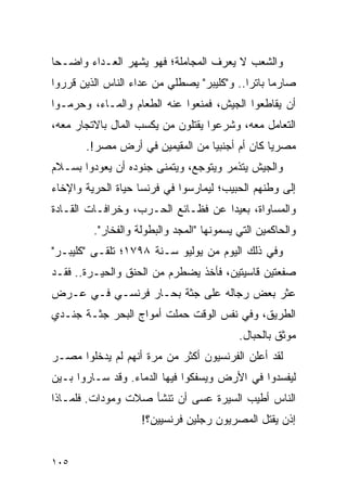 ‫ﻭﺍﻟﺸﻌﺏ ﻻ ﻴﻌﺭﻑ ﺍﻟﻤﺠﺎﻤﻠﺔ؛ ﻓﻬﻭ ﻴﺸﻬﺭ ﺍﻟﻌـﺩﺍﺀ ﻭﺍﻀـﺤﺎ‬
 ‫‪‬‬
‫ﺼﺎﺭ ‪‬ﺎ ﺒﺎﺘ ‪‬ﺍ.. ﻭ"ﻜﻠﻴﺒﺭ" ﻴﺼﻁﻠﻲ ﻤﻥ ﻋﺩﺍﺀ ﺍﻟﻨﺎﺱ ﺍﻟﺫﻴﻥ ﻗﺭﺭﻭﺍ‬
                                            ‫ﻤ ﺭ‬
‫ﺃﻥ ﻴﻘﺎﻁﻌﻭﺍ ﺍﻟﺠﻴﺵ، ﻓﻤﻨﻌﻭﺍ ﻋﻨﻪ ﺍﻟﻁﻌﺎﻡ ﻭﺍﻟﻤـﺎﺀ، ﻭﺤﺭﻤـﻭﺍ‬
‫ﺍﻟﺘﻌﺎﻤل ﻤﻌﻪ، ﻭﺸﺭﻋﻭﺍ ﻴﻘﺘﻠﻭﻥ ﻤﻥ ﻴﻜﺴﺏ ﺍﻟﻤﺎل ﺒﺎﻻﺘﺠﺎﺭ ﻤﻌﻪ،‬
       ‫ﻤﺼﺭ ‪‬ﺎ ﻜﺎﻥ ﺃﻡ ﺃﺠﻨﺒ ‪‬ﺎ ﻤﻥ ﺍﻟﻤﻘﻴﻤﻴﻥ ﻓﻲ ﺃﺭﺽ ﻤﺼﺭ!.‬
                                 ‫ﻴ‬              ‫ﻴ‬
‫ﻭﺍﻟﺠﻴﺵ ﻴﺘﺫﻤﺭ ﻭﻴﺘﻭﺠﻊ، ﻭﻴﺘﻤﻨﻰ ﺠﻨﻭﺩﻩ ﺃﻥ ﻴﻌﻭﺩﻭﺍ ﺒﺴـﻼﻡ‬
‫ﺇﻟﻰ ﻭﻁﻨﻬﻡ ﺍﻟﺤﺒﻴﺏ؛ ﻟﻴﻤﺎﺭﺴﻭﺍ ﻓﻲ ﻓﺭﻨﺴﺎ ﺤﻴﺎﺓ ﺍﻟﺤﺭﻴﺔ ﻭﺍﻹﺨﺎﺀ‬
‫ﻭﺍﻟﻤﺴﺎﻭﺍﺓ، ﺒﻌﻴ ‪‬ﺍ ﻋﻥ ﻓﻅـﺎﺌﻊ ﺍﻟﺤـﺭﺏ، ﻭﺨﺭﺍﻓـﺎﺕ ﺍﻟﻘـﺎﺩﺓ‬
                                    ‫ﺩ‬
         ‫ﻭﺍﻟﺤﺎﻜﻤﻴﻥ ﺍﻟﺘﻲ ﻴﺴﻤﻭﻨﻬﺎ "ﺍﻟﻤﺠﺩ ﻭﺍﻟﺒﻁﻭﻟﺔ ﻭﺍﻟﻔﺨﺎﺭ".‬
‫ﻭﻓﻲ ﺫﻟﻙ ﺍﻟﻴﻭﻡ ﻤﻥ ﻴﻭﻟﻴﻭ ﺴـﻨﺔ ٨٩٧١؛ ﺘﻠﻘـﻰ "ﻜﻠﻴﺒـﺭ"‬
‫ﺼﻔﻌﺘﻴﻥ ﻗﺎﺴﻴﺘﻴﻥ، ﻓﺄﺨﺫ ﻴﻀﻁﺭﻡ ﻤﻥ ﺍﻟﺤﻨﻕ ﻭﺍﻟﺤﻴـﺭﺓ.. ﻓﻘـﺩ‬
‫ﻋﺜﺭ ﺒﻌﺽ ﺭﺠﺎﻟﻪ ﻋﻠﻰ ﺠﺜﺔ ﺒﺤـﺎﺭ ﻓﺭﻨﺴـﻲ ﻓـﻲ ﻋـﺭﺽ‬
‫ﺍﻟﻁﺭﻴﻕ، ﻭﻓﻲ ﻨﻔﺱ ﺍﻟﻭﻗﺕ ﺤﻤﻠﺕ ﺃﻤﻭﺍﺝ ﺍﻟﺒﺤﺭ ﺠﺜـﺔ ﺠﻨـﺩﻱ‬
                                           ‫ﻤﻭﺜﻕ ﺒﺎﻟﺤﺒﺎل.‬
‫ﻟﻘﺩ ﺃﻋﻠﻥ ﺍﻟﻔﺭﻨﺴﻴﻭﻥ ﺃﻜﺜﺭ ﻤﻥ ﻤﺭﺓ ﺃﻨﻬﻡ ﻟﻡ ﻴﺩﺨﻠﻭﺍ ﻤﺼـﺭ‬
‫ﻟﻴﻔﺴﺩﻭﺍ ﻓﻲ ﺍﻷﺭﺽ ﻭﻴﺴﻔﻜﻭﺍ ﻓﻴﻬﺎ ﺍﻟﺩﻤﺎﺀ. ﻭﻗﺩ ﺴـﺎﺭﻭﺍ ﺒـﻴﻥ‬
‫ﺍﻟﻨﺎﺱ ﺃﻁﻴﺏ ﺍﻟﺴﻴﺭﺓ ﻋﺴﻰ ﺃﻥ ﺘﻨﺸﺄ ﺼﻼﺕ ﻭﻤﻭﺩﺍﺕ. ﻓﻠﻤـﺎﺫﺍ‬
                    ‫ﺇﺫﻥ ﻴﻘﺘل ﺍﻟﻤﺼﺭﻴﻭﻥ ﺭﺠﻠﻴﻥ ﻓﺭﻨﺴﻴﻴﻥ؟!‬


‫٥٠١‬
 