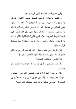 ‫ﻭﻓﻲ ﻋﺼﺒﻴﺔ ﺒﺎﻟﻐﺔ ﺼﺎﺡ ﻜﻠﻴﺒﺭ ﻓﻲ ﺃﻋﻭﺍﻨﻪ:‬
‫ـ ﺘﻜﻠﻤﻭﺍ ﻴﺎ ﺴﺎﺩﺓ.. ﻗﻭﻟـﻭﺍ ﺸـﻴ ًﺎ ﻋﻠـﻰ ﺍﻷﻗـل. ﺃﻨـﺕ‬
                  ‫ﺌ‬
‫ﻴﺎ "ﺒﺭﻭﻴﺱ"، ﻴﺎ ﻤﻥ ﺘﺤﺴﻥ ﺴﻴﺎﺴﺔ ﺍﻟﺭﻴﺢ ﻭﺍﻷﻤﻭﺍﺝ، ﻭﺘﺴـﻴﻁﺭ‬
‫ﻋﻠﻰ ﺍﻟﺤﻴﺘﺎﻥ ﻓﻲ ﻤﺠﺎﻫل ﺍﻟﻤـﺎﺀ. ﺃﻟـﻴﺱ ﻟـﻙ ﺭﺃﻱ؟! ﻭﺃﻨـﺕ‬
‫ﻴﺎ ﺼﺩﻴﻘﻲ "ﻤﺎﻨﺴﻜﻭﺭ". ﺇﻨﻙ ﻟﻡ ﺘﺸﻬﺩ ﻤﻨﻲ ﻤﺜل ﻫﺫﻩ ﺍﻟﺤﻴﺭﺓ ﻓﻲ‬
‫ﺃﻴﺎﻤﻨﺎ ﺍﻟﻘﺩﻴﻤﺔ ﺍﻟﺤﺭﺠﺔ.. ﻫل ﺃﻓﻠﺱ ﺘﻔﻜﻴﺭﻙ؟! ﺘﻜﻠﻡ!. ﺘﻜﻠﻡ ﺃﻨـﺕ‬
‫ﻴﺎ ﻜﺭﻴﺘﺎﻥ.. ﻭﺃﻨﺕ، ﻭﺃﻨﺕ .. ﻤﺎﺫﺍ ﺘﺭﻭﻥ.. ﺘﻜﻠﻤﻭﺍ ﻴـﺎ ﺴـﺎﺩﺓ‬
                                              ‫ﻗﻭﻟﻭﺍ ﺸﻴ ًﺎ!!‬
                                                 ‫ﺌ‬
‫ﻓﻘﺎل ﻜﺭﻴﺘﺎﻥ ﻓﻲ ﻫﺩﻭﺀ ﻤﻔﻜﺭ: "ﺇﻨﻪ ﺍﻟﺴـﻴﺩ ﻜـﺭﻴﻡ ﺤـﺎﻜﻡ‬
        ‫ﺍﻟﻤﺩﻴﻨﺔ. ﺇﻨﻪ ﺭﺠل ﻭﺍﺴﻊ ﺍﻟﺤﻴﻠﺔ ﺸﺩﻴﺩ ﺍﻟﺫﻜﺎﺀ.. ﻤﺨﻴﻑ!".‬
                          ‫ﻓﻘﺎل ﻜﻠﻴﺒﺭ: "ﺴﺄﻨﺎﻗﺸﻪ ﺍﻟﺤﺴﺎﺏ".‬
‫ﻭﺃﻀﺎﻑ ﻤﺎﻨﺴﻜﻭﺭ: "ﺃﺭﻯ ﺃﻥ ﺘـﺩﻋﻭ ﺍﻷﻋﻴـﺎﻥ ﻟﻠﺘﺤﻘﻴـﻕ‬
                                                  ‫ﻤﻌﻬﻡ"..‬
‫ﻭﻗﺎل ﺒﺭﻭﻴﺱ: "ﺠﻨﺭﺍل! ﻻ ﺘﻨﺱ ﺍﻟﻘﺎﻀﻲ ﺍﻟﺸﺭﻋﻲ. ﻭﻟـﺘﻜﻥ‬
‫ﺤﻠﻴ ‪‬ﺎ ﻤﻌﻪ ﺭﺤﻴ ‪‬ﺎ ﺒﻪ.. ﺇﻨﻙ ﻋﻥ ﻁﺭﻴﻕ ﺍﻟﺩﻴﻥ ﻭﺤﺩﻩ ﺘﺴﺘﻁﻴﻊ ﺃﻥ‬
                                       ‫ﻤ‬          ‫ﻤ‬
      ‫ﺘﺴﻴﻁﺭ!.. ﻫﺫﻩ ﻫﻲ ﺤﻜﻤﺔ ﺒﻭﻨﺎﺒﺭﺕ، ﻭﺤﻜﻤﺘﻙ ﺃﻨﺕ ﺃﻴ ‪‬ﺎ".‬
         ‫ﻀ‬




‫٦٠١‬
 