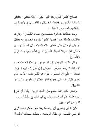 ‫ﻓﺼﺎﺡ "ﻜﻠﻴﺒﺭ" ﻜﻤﻥ ﻭﺠﺩ ﺍﻟﺤل ﺃﺨﻴ ‪‬ﺍ: "ﻫﺫﺍ ﺤﻘﻴﻘﻲ.. ﺤﻘﻴﻘﻲ‬
                     ‫ﺭ‬
‫ﻴﺎ ﺴﺎﺩﺓ ﺴﺄﺩﻋﻭﻫﻡ ﺠﻤﻴ ‪‬ﺎ؛ ﺍﻟﺤـﺎﻜﻡ ﻭﺍﻟﻘﺎﻀـﻲ ﻭﺍﻷﻋﻴـﺎﻥ..‬
                              ‫ﻌ‬
                             ‫ﺴﺄﻨﺎﻗﺸﻬﻡ ﺍﻟﺤﺴﺎﺏ.. ﺍﻟﺤﺴﺎﺏ!"‬
‫ﻭﺒﻌﺩ ﻟﺤﻅﺎﺕ ﻜـﺎﻨﻭﺍ ﻤﺠﺘﻤﻌـﻴﻥ ﻋﻨـﺩ "ﻜﻠﻴﺒـﺭ". ﻭﺩﺍﺭﺕ‬
‫ﻤﻨﺎﻗﺸﺎﺕ ﻁﻭﻴﻠﺔ ﺤﺎﺩﺓ ﺨﺘﻤﻬﺎ "ﻜﻠﻴﺒﺭ" ﺒﻘﺭﺍﺭﻩ ﺍﻟﺤﺎﺴﻡ: ﺇﻨﻪ ﻴﻌﺘﻘل‬
‫ﺍﻷﻋﻴﺎﻥ ﻜﺭﻫﺎﺌﻥ ﺤﺘﻰ ﻴﻘﺒﺽ ﺤﺎﻜﻡ ﺍﻟﻤﺩﻴﻨﺔ ﻋﻠﻰ ﺍﻟﻤﺴﺌﻭﻟﻴﻥ ﻋﻥ‬
‫ﺤﺎﺩﺜﻲ ﺍﻟﻘﺘل، ﻭﺇﻻ ﻓﺴﻴﻘﺘل ﺍﺜﻨـﻴﻥ ﻤـﻥ ﺍﻷﻋﻴـﺎﻥ، ﻴﺨﺘـﺎﺭﺍﻥ‬
       ‫‪‬‬
                                              ‫ﺒﺎﻻﻗﺘﺭﺍﻉ..!‬
‫ﻭﻗﺎل "ﺍﻟﺴﻴﺩ ﺍﻟﻜﺭﻴﻡ": "ﺇﻥ ﺍﻟﻤﺴﺌﻭﻟﻴﻥ ﻋﻥ ﻫﺫﺍ ﺍﻟﺤﺎﺩﺙ ﻫـﻡ‬
‫ﺃﻫل ﺍﻹﺴﻜﻨﺩﺭﻴﺔ ﺒﺄﺴﺭﻫﻡ.. ﻓﻠﻴﻘﺒﺽ ﺇﺫﻥ ﻋﻠﻰ ﻜل ﺍﻟﺭﺠﺎل ﻭﻜل‬
‫ﺍﻟﻨﺴﺎﺀ!.. ﻋﻠﻰ ﺃﻥ ﺍﻟﻤﺴﺌﻭل ﺍﻷﻭل ﻫﻭ ﻜﻠﻴﺒﺭ ﻨﻔﺴﻪ؛ ﻷﻨـﻪ ﻟـﻡ‬
‫ﻴﺤﺴﻥ ﺍﻹﺸﺭﺍﻑ ﻋﻠﻰ ﺠﻨﻭﺩﻩ ﺍﻟﺫﻴﻥ ﺍﻨﻁﻠﻘﻭﺍ ﻴﺴﺘﻔﺯﻭﻥ ﻤﺸـﺎﻋﺭ‬
                                                 ‫ﺍﻟﻨﺎﺱ!".‬
‫ﻭﺩﻫﺵ "ﻜﻠﻴﺒﺭ" ﻟﻤﺎ ﻴﺴﻤﻊ ﻤﻥ "ﺍﻟﺴﻴﺩ ﻜﺭﻴﻡ".. ﻭﻗﺒل ﺃﻥ ﻴﻔﺭﻍ‬
‫ﻤﻥ ﺩﻫﺸﺘﻪ ﻋﻠﻡ ﺃﻥ ﺍﻟﺸﻌﺏ ﻴﺘﺠﻤﻊ ﻓﻲ ﺍﻟﺨﺎﺭﺝ ﻤﻁﺎﻟ ‪‬ﺎ ﺒﺭﺀﻭﺱ‬
       ‫ﺒ‬
                                      ‫ﻜﺜﻴﺭ ﻤﻥ ﺍﻟﻔﺭﻨﺴﻴﻴﻥ.‬
                                                    ‫ٍ‬
‫ﻜﺎﻥ ﺍﻟﻨﺎﺱ ﻴﻌﻠﻤﻭﻥ ﺃﻥ ﺍﺠﺘﻤﺎ ‪‬ﺎ ﻴﻌﻘﺩ ﻤﻊ ﺍﻟﺤﺎﻜﻡ ﺍﻟﻌﺴـﻜﺭﻱ‬
                         ‫ﻋ‬
‫ﺍﻟﻔﺭﻨﺴﻲ ﻟﻠﺘﺤﻘﻴﻕ ﻓﻲ ﻤﻘﺘل ﺍﻟﺭﺠﻠﻴﻥ، ﻭﺤﻤﻠﺕ ﻨﺴﻤﺎﺕ "ﻴﻭﻟﻴـﺔ"‬


‫٧٠١‬
 