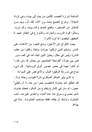 ‫ﺍﻟﺴﺎﺨﻨﺔ ﺸﺭﺍﺭﺓ ﺍﻟﻐﻀﺏ ﺍﻟﻜﺎﻤﻥ ﻤﻥ ﺒﻴﺕ ﺇﻟﻰ ﺒﻴﺕ، ﻭﻫﻲ ﺘﺯﺩﺍﺩ‬
‫ﺍﺸﺘﻌﺎﻻ.. ﻭﺨﺭﺝ ﺍﻟﺠﻤﻴﻊ ﻴﺤﻤﻠـﻭﻥ ﺁﻻﺕ ﺍﻟﻘﺘـﺎل، ﻭﻴﻌـﺩﻭﻥ‬
                                           ‫ﹰ‬
‫ﺍﻟﺫﺨﺎﺌﺭ ﻤﻥ ﺍﻟﺼﺨﻭﺭ، ﻭﻗﻁﻊ ﺍﻟﺤﺩﻴﺩ ﻭﺍﻟﺴـﻴﻭﻑ ﻭﺍﻟﺒـﺎﺭﻭﺩ.‬
‫ﻭﻤﻸﻭﺍ ﺃﻓﻭﺍﻩ ﺍﻟﺩﺭﻭﺏ ﻭﺍﻟﺤﺎﺭﺍﺕ ﻭﺍﻟﺸﻭﺍﺭﻉ ﻓﻲ ﺍﻨﺘﻅﺎﺭ ﻨﺘﻴﺠـﺔ‬
                         ‫ﺍﻟﺘﺤﻘﻴﻕ، ﻟﻴﻨﻘﻀﻭﺍ ﺇﺫﺍ ﻟﺯﻡ ﺍﻷﻤﺭ!.‬
‫ﻴﺠﺏ ﺍﻹﻓﺭﺍﺝ ﻋﻥ ﺍﻷﻋﻴﺎﻥ، ﻭﻤﻨﻊ ﺍﻟﺠﻨﻭﺩ ﻤﻥ ﺍﻻﻋﺘﺩﺍﺀ ﻋﻠﻰ‬
‫ﺍﻟﻨﺎﺱ. ﻭﺘﺴﻠﻴﻡ ﺍﻟﺫﻴﻥ ﺍﺭﺘﻜﺒﻭﺍ ﺤﻭﺍﺩﺙ ﺴﺎﺒﻘﺔ، ﻭﺃﻓﻠﺘﻭﺍ ﻤﻥ ﻋﻘﺎﺏ‬
‫ﺍﻟﻨﺎﺱ! ﻭﻟﻴﺱ ﻓﻲ ﻤﻘﺘل ﺭﺠﻠﻴﻥ ﺍﺜﻨﻴﻥ ﺸﻔﺎﺀ ﻟﻤﺎ ﻓﻲ ﺍﻟﺼـﺩﻭﺭ.‬
‫ﻓﻤﻥ ﺒﻴﻥ ﻫﺅﻻﺀ "ﺍﻟﻔﺭﻨﺠﺔ" ﺍﻟﻐﺎﺼﺒﻴﻥ ﻤﻥ ﻴﻌﺎﻤل ﺍﻟﻨـﺎﺱ ﻜﻤـﺎ‬
‫ﻟﻭ ﻜﺎﻨﻭﺍ ﻋﺒﻴ ‪‬ﺍ ﻓﻲ ﺒﻌﺽ ﻋﺼﻭﺭ ﺍﻟﺭﻕ ﺍﻟﺭﻭﻤﺎﻨﻴﺔ.. ﻜل ﺸﻲﺀ‬
                                     ‫ﺩ‬
  ‫ﻤﺒﺎﺡ ﻓﻲ ﻤﺯﺭﻋﺔ ﺍﻟﺭﻗﻴﻕ؛ ﺍﻟﻤﺎل، ﻭﺍﻷﻋﺭﺍﺽ ﻋﻠﻰ ﺍﻟﺴﻭﺍﺀ!.‬
‫ﻤﺎ ﺍﻟﺫﻱ ﻴﺜﻴﺭ ﺍﻟﺤﺎﻜﻡ ﺍﻟﻌﺴﻜﺭﻱ ﺇﺫﻥ؟ ﻓﻠﻴﺅﺩﺏ ﺭﺠﺎﻟﻪ ﺃﻭﻻ..‬
  ‫ﹰ‬
‫ﻟﻘﺩ ﺍﻨﻁﻠﻕ ﺃﺤﺩ ﺒﺤﺎﺭﺘﻪ ﻓﺎﻏﺘﺼﺏ ﺨﻤ ‪‬ﺍ ﻤﻥ ﺤﺎﻨـﺔ "ﻤـﺎﻟﻁﻲ"‬
                   ‫ﺭ‬
‫ﻋﺠﻭﺯ، ﺜﻡ ﺴﺎﺭ ﻓﻲ ﺍﻟﺸﺎﺭﻉ ﻴﺘﻁﻭﺡ ﻤﻥ ﺍﻟﺴﻜﺭ، ﻓﺤﻁﻡ ﺤﺎﻨﻭﺕ‬
‫ﺘﺎﺠﺭ ﻤﺼﺭﻱ ﻭﺴﺭﻕ ﻤﻨﻪ ﻋﺩﺓ ﺃﺸﻴﺎﺀ، ﻭﺍﻋﺘﺩﻯ ﻋﻠﻰ ﺼـﺎﺤﺏ‬
‫ﺍﻟﺤﺎﻨﻭﺕ ﻭﺃﻭﺸﻙ ﺃﻥ ﻴﻘﺘﻠﻪ، ﻓﻘﺘﻠﻪ ﺼﺎﺤﺏ ﺍﻟﺤﺎﻨﻭﺕ!.. ﻤﺎﺫﺍ ﻓﻲ‬
                                                  ‫ﻫﺫﺍ؟!.‬




‫٨٠١‬
 