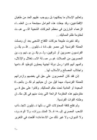 ‫ﻭﺘﻌﺎﻟﻴﻡ ﺍﻹﺴﻼﻡ ﻤﺎ ﻴﻤﻜﻨﻬﻡ؛ ﺒل ﻭﻴﻭﺠﺏ ﻋﻠﻴﻬﻡ ﺍﻟﺤﺩ ﻤﻥ ﻁﻐﻴﺎﻥ‬
‫ﺍﻹﻗﻁﺎﻋﻴﻴﻥ، ﻭﻗﺩ ﺠﻌﻠﺕ ﻫﺫﻩ ﺍﻟﻌﻭﺍﻤل ﻤﺠﺘﻤﻌﺔ ﻤـﻥ ﺍﻟﻌﻠﻤـﺎﺀ‬
‫ﺍﻟﺯﻋﻤﺎﺀ ﺍﻟﺒﺎﺭﺯﻴﻥ ﻓﻲ ﻤﻌﻅﻡ ﺍﻟﺤﺭﻜﺎﺕ ﺍﻟﺸﻌﺒﻴﺔ ﺍﻟﺘـﻲ ﻫﺒـﺕ‬
                                  ‫ﻟﻤﻘﺎﻭﻤﺔ ﻅﻠﻡ ﺍﻟﻤﻤﺎﻟﻴﻙ...‬
‫ﻭﻟﻘﺩ ﺘﻐﻴﺭﺕ ﻁﺒﻴﻌﺔ ﺤﺭﻜﺎﺕ ﺍﻟﻜﻔﺎﺡ ﺍﻟﺸﻌﺒﻲ ﺒﻌﺩ ﺃﻥ ﻭﺼﻠﺕ‬
‫ﺍﻟﺤﻤﻠﺔ ﺍﻟﻔﺭﻨﺴﻴﺔ ﺇﻟﻰ ﻤﺼﺭ ﺒﻘﻴـﺎﺩﺓ ﻨـﺎﺒﻠﻴﻭﻥ... ﻓﻠـﻡ ﻴﻜـﻥ‬
‫ﺍﻟﻔﺭﻨﺴﻴﻭﻥ ﻤﺼﺭﻴﻴﻥ ﺃﻭ ﺸﺭﻗﻴﻴﻥ، ﻭﻟـﻡ ﻴﻜـﻥ ﺒﻴـﻨﻬﻡ ﻭﺒـﻴﻥ‬
‫ﺍﻟﻤﺼﺭﻴﻴﻥ ﻤﻥ ﺍﻟﺼﻼﺕ ﻏﻴـﺭ ﺼـﻠﺔ ﺍﻻﺴـﺘﻐﻼل ﻭﺍﻹﺫﻻل،‬
‫ﻭﺍﻟﻤﻬﻡ ﺃﻨﻬﻡ ﻜﺎﻨﻭﺍ ﺭﺴل ﺩﻭﻟﺔ ﺃﺠﻨﺒﻴﺔ ﻴﻌﻤﻠﻭﻥ ﻟﺘﻭﻁﻴﺩ ﺃﻗـﺩﺍﻤﻬﺎ‬
                        ‫ﻭﺍﺠﺘﻼﺏ ﺍﻟﻤﺼﺎﻟﺢ ﻭﺍﻷﺴﻼﺏ ﻟﻬﺎ..‬
‫ﺇﺫﻥ ﻓﻘﺩ ﻜﺎﻥ ﺍﻟﻤﺼﺭﻴﻭﻥ ﻋﻠﻰ ﺤﻕ ﻓﻲ ﺒﻐﻀﻬﻡ ﻭﺍﺯﺩﺭﺍﺌﻬﻡ‬
‫ﻟﻠﺤﻤﻠﺔ ﺍﻟﻔﺭﻨﺴﻴﺔ، ﻤﻬﻤﺎ ﻗﻴل ﻤﻥ ﺃﻥ ﺤﻴﺎﺘﻬﻡ ﻟﻡ ﺘﻜـﻥ ﺒﺎﻟﺤﻴـﺎﺓ‬
‫ﺍﻟﺴﻌﻴﺩﺓ ﺃﻭ ﺍﻟﻌﺎﺩﻴﺔ ﺘﺤﺕ ﺤﻜﻡ ﺍﻟﻤﻤﺎﻟﻴﻙ. ﻭﻜﺎﻨﻭﺍ ﻋﻠﻰ ﺤﻕ ﻓـﻲ‬
‫ﻤﻘﺎﻭﻤﺘﻬﻡ ﻫﺫﻩ ﺍﻟﻤﻘﺎﻭﻤﺔ ﺍﻟﺭﺍﺌﻌﺔ ﺍﻟﺘﻲ ﺒﺩﺕ ﻤﻨﻬﻡ ﻓﻲ ﻜل ﻤﻜـﺎﻥ‬
                                  ‫ﻭﻁﺌﺘﻪ ﺍﻟﻘﻭﺍﺕ ﺍﻟﻔﺭﻨﺴﻴﺔ.‬
‫ﻭﻟﻡ ﺘﻔﻠﺢ ﻜﺎﻓﺔ ﺍﻟﻤﺤﺎﻭﻻﺕ ﺍﻟﺘﻲ ﺒـﺫﻟﻬﺎ ﻨـﺎﺒﻠﻴﻭﻥ ﻻﺠﺘـﺫﺍﺏ‬
‫ﺍﻟﺸﻌﺏ ﺍﻟﻤﺼﺭﻱ ﺇﻟﻴـﻪ؛ ﻓـﻼ ﺍﻟﻤﻨﺸـﻭﺭﺍﺕ، ﻭﻻ ﺍﻟﻭﻋـﻭﺩ،‬
‫ﻭﻻ ﺍﻟﺩﻴﻭﺍﻥ، ﻭﻻ ﻏﻴﺭ ﺫﻟﻙ ﻤﻥ ﺍﻻﺩﻋﺎﺀﺍﺕ؛ ﺃﻓﻠﺤﺕ ﻓﻲ ﺍﻟﺘﻐﺭﻴﺭ‬


‫٠١‬
 